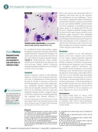 FREE
CE The Diagnostic Approach to FUO in Cats
                               FIGURE 3                                                                                               Fevers may increase the bactericidal effect of
                                                                                                                                      antibiotics and serum and can also decrease
                                                                                                                                      the pathogenicity of some pathogens.3,31 Fever
                                                                                                                                      can result in considerable malaise, dehydration,
                                                                                                                                      and anorexia; therefore, clinicians must decide
                                                                                                                                      in each case whether NSAIDs could be beneﬁ-
                                                                                                                                      cial.3 If an antipyretic is considered necessary,




                                                                                                      Courtesy of Dr. Robin Allison
                                                                                                                                      aspirin dosed at 10 mg/kg q48–72h PO can
                                                                                                                                      be used.2,4 Empirical antibiotic therapy should
                                                                                                                                      be based on the organ system involved or the
                                                                                                                                      infectious agent suspected.5 Trial antifungal
                                                                                                                                      therapy should be considered for cats with sus-
                                                                                                                                      pected fungal infections that cannot be proven.
                                                                                                                                      Trial corticosteroids can be considered in cats
                              TOXOPLASMA ORGANISMS in a bronchoal-                                                                    with FUO for which the cause cannot be iden-
                              veolar lavage cytology sample from a cat.                                                               tiﬁed, making sure to discuss potential compli-
                                                                                                                                      cations with the owner before use.
                              be considered if clinical abnormalities suggest
 QuickNotes                   neurologic or respiratory disorders, respectively.                                                      Conclusion
                              Samples should be submitted for cytologic eval-                                                         Fevers are common in cats, and infectious
 Repeated fundic              uation and aerobic and anaerobic bacterial cul-                                                         disease is the most common cause of fever
 examinations                 ture and sensitivity testing if quantity permits                                                        in cats. Using a logical diagnostic approach
 are essential in             (FIGURE 3). Bronchoalveolar lavage samples                                                              to a cat with an FUO will usually result in a
 cats with fever of           should also be submitted for mycoplasma and                                                             deﬁ nitive diagnosis. Sometimes, being patient
 unknown origin.              slow-growing fungal cultures. Advanced                                                                  and allowing new diagnostic clues to emerge
                              imaging techniques and biopsy may be helpful                                                            by revamping historical information (via
                              in some cases, as in dogs.                                                                              reassessing current information and possibly
                                                                                                                                      obtaining a more detailed history) and repeat-
                              Treatmentb                                                                                              ing physical examinations and simple labora-
                              Speciﬁc treatment is based on the deﬁnitive                                                             tory tests is more desirable than proceeding
                              diagnosis, if found. A fan directed toward the                                                          with more invasive and expensive tests if the
                              cat’s cage or administration of intravenous ﬂu-                                                         cat is stable. Communication with the client is
                              ids may be all that is necessary to lower the                                                           of utmost importance. A broad knowledge of
                              body temperature to a safer level. Antipyretics                                                         the possible causative diseases and the ability
                              (e.g., ketoprofen, ﬂunixin meglumine, dipy-                                                             to interpret speciﬁc diagnostic test results in
                              rone) are not typically advocated because the                                                           the context of FUO in cats is essential to cor-
                              fever can be beneﬁcial, and many argue that                                                             rectly diagnose the source of an FUO.
   TO LEARN MORE
                              antipyretic therapy can have a negative impact
 For more information on                                                                                                              Acknowledgments
                              on immune responses by causing hypothermia
 special tests that can be                                                         The author thanks Robin W. Allison, DVM,
 used in diagnosing the       and impairing host immune defenses.3,4,31
                                                                                   PhD, DACVP, of the Department of Veterinary
 cause of FUO in cats,
 please visit the Web
                              b
                                For more information on the treatment of cats with Pathobiology at Oklahoma State University and Leo
 Exclusives section of        FUO, please refer to the treatment section in the “Ty” McSherry, DVM, DACVP, clinical pathologist
 CompendiumVet.com.           article starting on page 14. Many of the treatments at Antech Diagnostics in Irvine, California, for the
                              used in dogs can also be used in cats.               cytology images.


                              References
                              1. Miller JB. Hyperthermia and fever of unknown origin. In: Etting-                                     5. Lappin MR. Fever of unknown origin I and II. Proc Western Vet
                              er SJ, Feldman EC, eds. Textbook of Veterinary Internal Medicine.                                       Conf 2003.
                              Vol 1. 6th ed. St. Louis: Elsevier Saunders; 2005:9-13.                                                 6. Wolfe AM. Fever of undetermined origin in the cat. Proc Atl
                              2. Lunn KF. Fever of unknown origin: a systematic approach to                                           Coast Vet Conf 2002.
                              diagnosis. Compend Contin Educ Pract Vet 2001;23(11):976-992.                                           7. Feldman BF. Fever of undetermined origin. Compend Contin
                              3. Johannes DM, Cohn LA. A clinical approach to patients with                                           Educ Pract Vet 1980;2(12):970-977.
                              fever of unknown origin. Vet Med 2000;95(8):633-642.                                                    8. Dunn JK, Gorman NT. Fever of unknown origin in dogs and
                              4. Couto CG. Fever of undetermined origin. In: Nelson RW, Couto                                         cats. J Small Anim Pract 1987;28:167-181.
                              CG, eds. Small Animal Internal Medicine. 4th ed. St. Louis: Elsevier;                                   9. Roth AR, Basello GM. Approach to the adult patient with fever
                              2009:1274-1277.                                                                                         of unknown origin. Am Fam Phys 2003;68:2223-2228.

 30    Compendium: Continuing Education for Veterinarians® | January 2009 | CompendiumVet.com
 