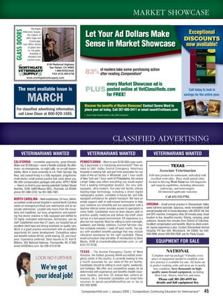 MARKET SHOWCASE
                     Northgate
  GLASS DOORS
                                                                                                                                                                        Exceptional
            Veterinary Supply,
                the makers of
               Ultra Cage and
                                                                   Let Your Ad Dollars Make                                                                           DISCOUNTS
                                                                   Sense in Market Showcase e
                   Econocage,
            now offers choice
                 of glass door
                                                                                                                                                                       now available!
                  or rod gates.
                   Available in
                 standard and
                custom sizes.
                                  4140 Redwood Highway
                                    San Rafael, CA 94903
                                        1-888-DOGCAGE
                                      FAX (415) 499-5738           83% of readers take some purchasing action
                                                                       after reading Compendium                               1

                www.northgatevetsupply.com

                                                                        every Market Showcase ad is
     The next available issue is                                   PLUS posted online at VetClassiﬁeds.com                                                              Call today to lock in
                                                                        for FREE!
                MARCH                                              Discover the beneﬁts of Market Showcase! Contact Surera Ward to
                                                                                                                                                                     savings for the entire year.



  For classified advertising information,                          place your ad today. Call 267-685-2411 or email sward@vetlearn.com
   call Liese Dixon at 800-920-1695.                              1. Source: Baxter Research adView 4, May 2008 Compendium




                                                                                                      CLASSIFIED ADVERTISING
         VETERINARIANS WANTED                                        VETERINARIANS WANTED                                               VETERINARIANS WANTED
CALIFORNIA – Incredible opportunity, great lifestyle.          PENNSYLVANIA – Want to earn $100,000+/year work-
Make over $125K/year—work a ﬂexible schedule. No after-        ing 3 days/week in a mentoring environment? Then we                                   TEXAS
hours, no emergencies, no night calls, no on-call respon-      need to talk! Valley Central Emergency Veterinary
sibility. Work in close proximity to LA, Palm Springs, Big     Hospital is seeking full- and part-time associates for our                     Associate Veterinarian
Bear, and coastal living in a fully equipped, progressive,     state-of-the-art facility in Whitehall. Just 1 hour south            Full-time position for enthusiastic individual with
multi-doctor small animal practice that cares about you.       of New York and 1 hour north of Philadelphia, the central              excellent work ethic. Busy small animal clinic
We offer compensation packages with perks. APPLY NOW           Lehigh Valley area offers everything you would expect                located in thriving West Texas has full diagnostic
— there’s no limit to your earning potential! Contact Steven   from a leading metropolitan location. Our very well-                   and surgical capabilities, including ultrasound,
Butchko, DVM: 5488 Mission Blvd., Riverside, CA 92509;         equipped, ultra-modern, ﬁve-year-old facility utilizes                         endoscopy, and neurosurgery.
phone 951-686-2242; fax 951-686-7681.                          leading-edge technology, including a direct digital                          All interested applicants welcome.
                                                               radiography system, complete in-house lab, and fully
                                                                                                                                                    Call 432-332-5782.
NORTH CAROLINA – Well-established, 24-hour, AAHA-              equipped ambulance for patient transport. We have an
accredited small animal hospital in central North Carolina     ample support staff of well-trained technicians to help
needs an emergency/critical care veterinarian and an as-       your rotations run smoothly and our association with a             VIRGINIA – Small animal practice in Shenandoah Valley
                                                               daytime referral center provides access to specialists in          seeks full-time associate. Spacious, newly remodeled small
sociate veterinarian. Located only hours from the moun-
                                                               many ﬁelds. Candidates must be team players able to                animal hospital with in-house laboratory with IDEXX Vet Test
tains and coastlines, our busy, progressive, and expand-
                                                               practice quality medicine and deliver top-shelf client             and QVC machine. Emergency clinic 20 minutes away. Great
ing ﬁve-doctor practice is fully equipped and staffed by
                                                               service in a fast-paced environment. ER experience is a            location to live, beautiful country, ﬁshing, camping, great
25 highly motivated veterinarians, technicians, and lay
                                                               plus but not required. Must be willing to work overnight,          outdoors. Seventy-ﬁve minutes from District of Columbia.
staff. Established more than 27 years, our hospital has an
                                                               weekend, and holiday rotations. Current full-time rota-            Excellent compensation and beneﬁts. Must be client-orient-
excellent client base and strong emphasis on quality care.
                                                               tion schedule includes 1 week off each month. Top sal-             ed; equine experience a plus. Contact Shenandoah Animal
Work in a great practice environment with an excellent                                                                            Hospital, PO Box 503, Woodstock, VA 22664; fax 540-
opportunity for career development. Competitive salary         ary with excellent beneﬁts package that may include
                                                               relocation assistance for the right candidate. Please              459-4998; phone 540-459-2930, ask for Paula Cooper.
and beneﬁts include 401(k), proﬁt sharing, CE, and insur-
ance. Experience preferred. Send resume to Dr. Karl B.         email curriculum vitae and letter of introduction to Steve
Milliren, 303 National Highway, Thomasville, NC 27360;         Marks, DVM at smarks@valleycentraler.com, or call                           EQUIPMENT FOR SALE
email tvh303@cs.com; fax 336-475-0140.                         610-737-0738.

                                                               TEXAS – The Animal Emergency Center of West                                           NATIONAL
                                                               Houston, the fastest growing AAHA-accredited emer-                      Complete start-up package! Virtually every
                         LOOK NO FURTHER.                      gency center in the country, is currently looking to hire               piece of equipment needed to establish your
                                                               a fourth associate for our state-of-the-art facility.                 new practice is available for sale. All items are
                                                               Candidates should be willing to work nights, weekends,
                           We’ve got                           and holidays. We offer very competitive wages (to be
                                                               determined with experience) and beneﬁts (health insur-
                                                                                                                                     in perfect working order and most are in nearly
                                                                                                                                        new condition. Save thousands on high-
                                                                                                                                       quality name-brand equipment, including
                         your ideal job!                       ance, vacation, sick time, CE, license fees, uniform al-
                                                               lowance, etc.). Interested candidates can email their
                                                                                                                                         Shor-Line, Abaxis, InnoVet, and more.
                                                                                                                                             Please call 305-205-6959 for
                                                               resumes to aecwh.aecwh@hotoffice.net or fax to                              details and full equipment list.
                                                               832-593-8388.

                                                                CompendiumVet.com | January 2009 | Compendium: Continuing Education for Veterinarians®                                   45
 