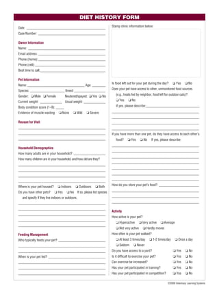 DIET HISTORY FORM
Date: _______________________________________________                    Stamp clinic information below:

Case Number: ________________________________________

Owner Information
Name: _______________________________________________
Email address: ________________________________________
Phone (home): ________________________________________
Phone (cell):__________________________________________
Best time to call:_______________________________________

Pet Information
                                                                         Is food left out for your pet during the day?    ❏ Yes      ❏ No
Name: __________________________________ Age: ________
                                                                         Does your pet have access to other, unmonitored food sources
Species: _____________________ Breed: ___________________
Gender: ❏ Male ❏ Female              Neutered/spayed: ❏ Yes ❏ No            (e.g., treats fed by neighbor, food left for outdoor cats)?

Current weight: _____________ Usual weight: _____________                   ❏ Yes     ❏ No

Body condition score (1–9): _____                                           If yes, please describe:________________________________

Evidence of muscle wasting      ❏ None      ❏ Mild    ❏ Severe           ____________________________________________________
                                                                         ____________________________________________________
Reason for Visit                                                         ____________________________________________________
____________________________________________________                     ____________________________________________________
____________________________________________________                     If you have more than one pet, do they have access to each other’s
____________________________________________________                        food?     ❏ Yes     ❏ No     If yes, please describe:
                                                                         ____________________________________________________
Household Demographics
                                                                         ____________________________________________________
How many adults are in your household? ___________________
                                                                         ____________________________________________________
How many children are in your household, and how old are they?
                                                                         ____________________________________________________
____________________________________________________
                                                                         ____________________________________________________
____________________________________________________
                                                                         ____________________________________________________
____________________________________________________
                                                                         ____________________________________________________
____________________________________________________
                                                                         How do you store your pet’s food? ________________________
Where is your pet housed?       ❏ Indoors     ❏ Outdoors    ❏ Both
Do you have other pets?      ❏ Yes     ❏ No If so, please list species   ____________________________________________________

   and specify if they live indoors or outdoors.                         ____________________________________________________

____________________________________________________                     ____________________________________________________

____________________________________________________
                                                                         Activity
____________________________________________________
                                                                         How active is your pet?
____________________________________________________
                                                                            ❏ Hyperactive       ❏ Very active     ❏ Average
____________________________________________________
                                                                            ❏ Not very active      ❏ Hardly moves
Feeding Management                                                       How often is your pet walked?
Who typically feeds your pet? ____________________________                  ❏ At least 3 times/day     ❏ 1-2 times/day        ❏ Once a day
____________________________________________________                        ❏ Seldom      ❏ Never
____________________________________________________                     Do you have access to a yard?                     ❏ Yes     ❏ No
When is your pet fed? __________________________________                 Is it difﬁcult to exercise your pet?              ❏ Yes     ❏ No
____________________________________________________                     Can exercise be increased?                        ❏ Yes     ❏ No
____________________________________________________                     Has your pet participated in training?            ❏ Yes     ❏ No
____________________________________________________                     Has your pet participated in competition?         ❏ Yes     ❏ No

                                                                                                                      ©2009 Veterinary Learning Systems
 