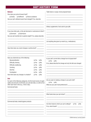 DIET HISTORY FORM

Behavior                                                                Table foods or scraps; home-prepared foods
How does your pet act toward food?                                      ____________________________________________________
   ❏ Greedy       ❏ Indifferent   ❏ Shows avoidance                     ____________________________________________________
Has your pet’s attitude toward food changed? If so, describe:           ____________________________________________________
____________________________________________________                    ____________________________________________________
____________________________________________________                    ____________________________________________________
____________________________________________________                    Dietary supplements; food used to give pills
____________________________________________________                    ____________________________________________________
If you have other pets, is this pet dominant or submissive to them?     ____________________________________________________
   ❏ Dominant       ❏ Submissive                                        ____________________________________________________
Has your pet recently lost or gained weight? If so, please describe:    ____________________________________________________
____________________________________________________                    ____________________________________________________
____________________________________________________                    List anything else given by mouth (e.g., medications):
____________________________________________________                    ____________________________________________________
____________________________________________________                    ____________________________________________________
Have there been any recent changes in activity level? __________        ____________________________________________________
____________________________________________________
                                                                        ____________________________________________________
____________________________________________________
                                                                        ____________________________________________________
____________________________________________________
                                                                        ____________________________________________________
Have you observed any of the following:
                                                                        Is your pet’s current diet a change from its typical diet?
   Nausea/salivation                            ❏ Yes     ❏ No
                                                                           ❏ Yes     ❏ No
   Difﬁculty chewing                            ❏ Yes     ❏ No
                                                                        If so, please describe the change and why the diet was changed.
   Difﬁculty swallowing                         ❏ Yes     ❏ No
                                                                        ____________________________________________________
   Vomiting                                     ❏ Yes     ❏ No          ____________________________________________________
   Diarrhea                                     ❏ Yes     ❏ No          ____________________________________________________
   Constipation                                 ❏ Yes     ❏ No          ____________________________________________________
Have there been any changes in urination?       ❏ Yes     ❏ No          ____________________________________________________
                                                                        ____________________________________________________
Diet
                                                                        Are you open to making a change in your pet’s diet?
For each of the following categories, list the brand names (if appli-
cable) and amounts of all foods your pet eats daily, as well as how        ❏ Yes     ❏ No
often each food is fed (e.g., twice a day).                             What are your pet’s food preferences?______________________
Commercial foods                                                        ____________________________________________________
____________________________________________________                    ____________________________________________________
____________________________________________________                    ____________________________________________________
____________________________________________________                    What foods does your pet refuse? _________________________
____________________________________________________                    ____________________________________________________
____________________________________________________                    ____________________________________________________
Commercial treats; dental hygiene products                              ____________________________________________________
____________________________________________________                    Are there foods to which your pet is allergic?    ❏ Yes      ❏ No
____________________________________________________                    If so, which foods? ____________________________________
____________________________________________________                    ____________________________________________________
____________________________________________________                    ____________________________________________________
____________________________________________________                    ____________________________________________________

                                                                                                                    ©2009 Veterinary Learning Systems
 