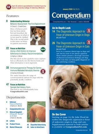E
           Each CE article is accredited for 3 contact hours by
    CE     A
           Auburn University College of Veterinary Medicine.                                             Section Name
                                                                                 January 2009 Vol 31(1)



Features
8        Understanding Behavior                                    CompendiumVet.com | Peer Reviewed | Listed in MEDLINE
         Behavior Assessment: The First Appointment
         ❯❯ Sharon L. Crowell-Davis
         Once a behavior prob-                                    An In-Depth Look                 FREE
         lem has been identi-
         ﬁed and described, the
                                                                  14 The Diagnostic Approach to CE
         circumstances in which it                                    Fever of Unknown Origin in D
                                                                                                 Dogs
         occurs must be clariﬁed.                                      ❯❯ Julie Flood
         This is the second article
         in this series on behav-                                                                                        FREE
         ior patient assessment.                                  26 The Diagnostic Approach to CE
                                                                     Fever of Unknown Origin in C t
                                                                                                Cats
22       Focus on Nutrition
                                           NEW                         ❯❯ Julie Flood
         Using a Diet History to Improve                               Fever is a common clinical sign in dogs and
         Adherence to Dietary Recommendations
                                         i                             cats, but its cause is not always apparent.
         ❯❯ Kathryn E. Michel                                          These articles present a thorough overview
                                                                       of physical examination ﬁndings and diag-
         The ﬁrst article in this quarterly series explains
                                                                       nostic tests that can help guide diagnosis of
         how to effectively use diet history forms and
                                                                       the underlying condition.
         what information is most important.


33       Immunosuppressive Therapy for Canine
                                          ine
         Immune-Mediated Hemolytic Anemia FREE
         ❯❯ Suliman Al-Ghazlat                     CE
         The author describes the range of
         current treatment options for dogs with this
         potentially deadly condition.


47       Focus on Nutrition
         Sample Diet History Form
         This form is also downloadable from
         CompendiumVet.com.


Departments
6    Editorial:                    Clinical Snapshot
     Focus on Nutrition            PAGE 11
     ❯❯ Kathryn E. Michel
                                                                  14
7    CompendiumVet.com
                                                                                                     ©2009 iofoto/Shutterstock.com
11   Clinical Snapshot
     A Dog with “Bumps”
     on its Skin
                                                                  On the Cover
     ❯❯ Karen A. Moriello                                         Starting on page 14, Dr. Julie Flood de-
                                                                  scribes the diagnostic approach to fever
25   Letters
                                                                  of unknown origin in dogs and cats.
32   Product Forum                45   Classiﬁed Advertising      Supplemental material to both articles
45   Market Showcase              46   Index to Advertisers       is available at CompendiumVet.com.
                                                                                                    CompendiumVet.com        5
 