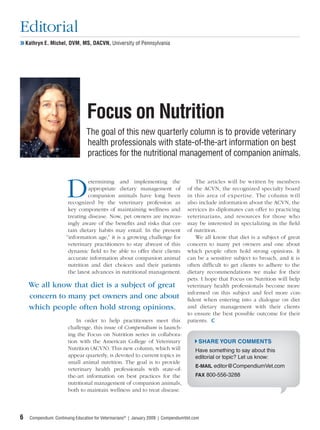 Editorial
❯❯ Kathryn E. Michel, DVM, MS, DACVN, University of Pennsylvania




                                 Focus on Nutrition
                                The goal of this new quarterly column is to provide veterinary
                                health professionals with state-of-the-art information on best
                                practices for the nutritional management of companion animals.



                      D etermining and implementing the             The articles will be written by members
                        appropriate dietary management of of the ACVN, the recognized specialty board
                        companion animals have long been in this area of expertise. The column will
               recognized by the veterinary profession as also include information about the ACVN, the
               key components of maintaining wellness and services its diplomates can offer to practicing
               treating disease. Now, pet owners are increas- veterinarians, and resources for those who
               ingly aware of the beneﬁts and risks that cer- may be interested in specializing in the ﬁeld
               tain dietary habits may entail. In the present of nutrition.
              “information age,” it is a growing challenge for      We all know that diet is a subject of great
               veterinary practitioners to stay abreast of this concern to many pet owners and one about
               dynamic ﬁeld to be able to offer their clients which people often hold strong opinions. It
               accurate information about companion animal can be a sensitive subject to broach, and it is
               nutrition and diet choices and their patients often difﬁcult to get clients to adhere to the
               the latest advances in nutritional management. dietary recommendations we make for their
                                                                 pets. I hope that Focus on Nutrition will help
    We all know that diet is a subject of great                  veterinary health professionals become more
    concern to many pet owners and one about informed on entering into and feel more con-
                                                                 ﬁdent when
                                                                                 this subject
                                                                                               a dialogue on diet
    which people often hold strong opinions.                     and dietary management with their clients
                                                                 to ensure the best possible outcome for their
                   In order to help practitioners meet this patients.
               challenge, this issue of Compendium is launch-
               ing the Focus on Nutrition series in collabora-
               tion with the American College of Veterinary           SHARE YOUR COMMENTS
               Nutrition (ACVN). This new column, which will        Have something to say about this
               appear quarterly, is devoted to current topics in    editorial or topic? Let us know:
               small animal nutrition. The goal is to provide
                                                                    E-MAIL editor@CompendiumVet.com
               veterinary health professionals with state-of-
               the-art information on best practices for the        FAX 800-556-3288
               nutritional management of companion animals,
               both to maintain wellness and to treat disease.




6   Compendium: Continuing Education for Veterinarians® | January 2009 | CompendiumVet.com
 