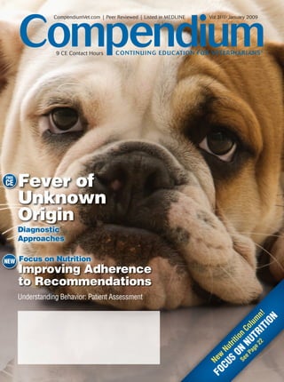 Compendium
                   CompendiumVet.com | Peer Reviewed | Listed in MEDLINE   Vol 31(1) January 2009




                   9 CE Contact Hours      CONTI N U I NG EDUCATION FOR VETERI NARIANS ®




FREE
CE     Fever of
       Unknown
       Origin
       Diagnostic
       Approaches


NEW Focus on Nutrition
  W
       I
       Improving Adherence
             i   Ad
       to Recommendations
       Understanding Behavior: Patient Assessment
                                                                                            IT n!
                                                                                                 N
                                                                                                m
                                                                                              IO
                                                                                              lu
                                                                                           Co
                                                                                       22 R
                                                                                  O ion
                                                                                     ge T
                                                                                   Pa NU
                                                                               S trit
                                                                             CU Nu
                                                                               Se N
                                                                           FO New

                                                                                 e
 