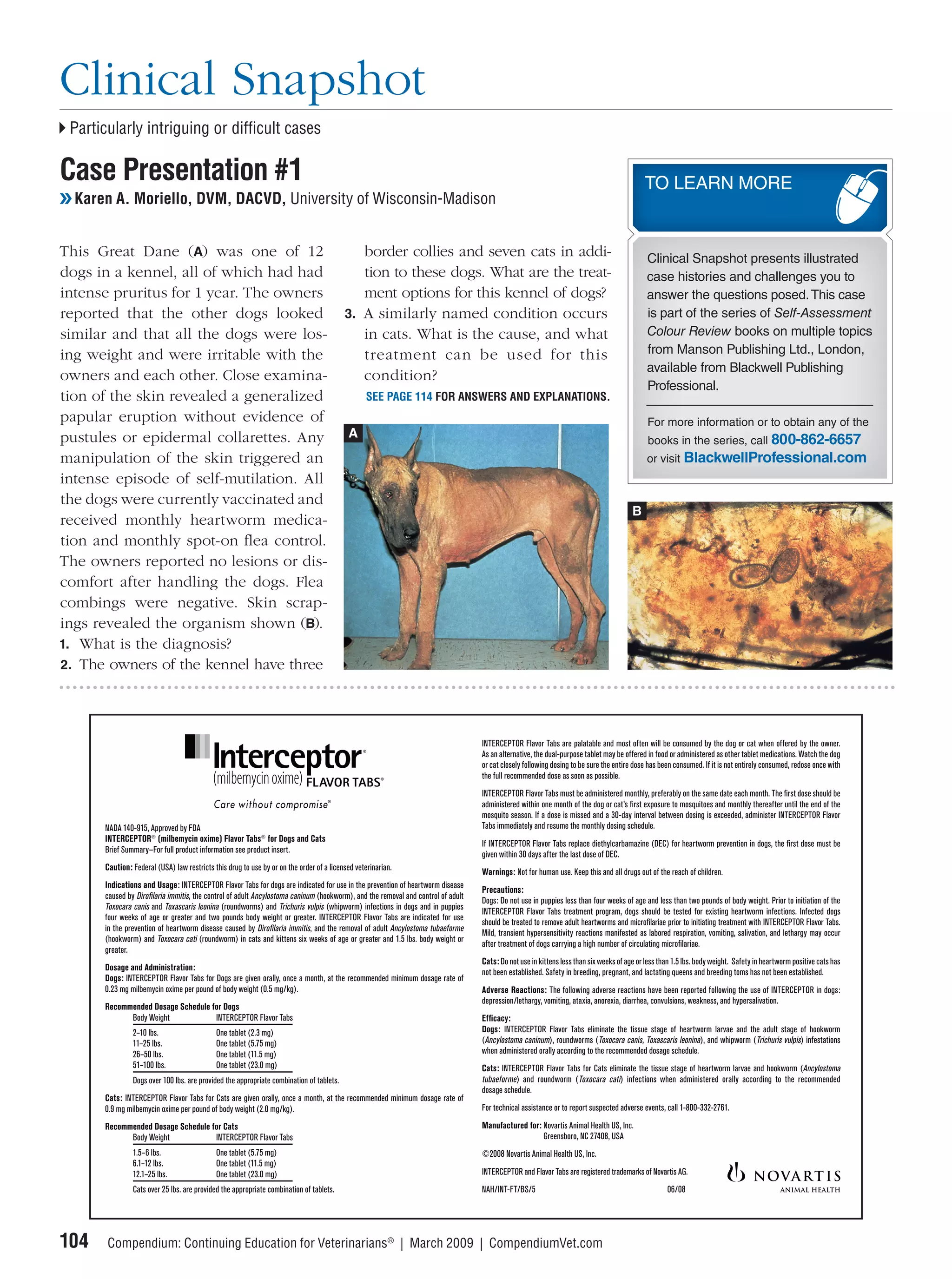 Clinical Snapshot
 Particularly intriguing or difﬁcult cases

Case Presentation #1                                                                                                                                                                     TO LEARN MORE
❯❯ Karen A. Moriello, DVM, DACVD, University of Wisconsin-Madison


This Great Dane (A) was one of 12                                                           border collies and seven cats in addi-                                                        Clinical Snapshot presents illustrated
dogs in a kennel, all of which had had                                                      tion to these dogs. What are the treat-                                                       case histories and challenges you to
intense pruritus for 1 year. The owners                                                     ment options for this kennel of dogs?                                                         answer the questions posed. This case
reported that the other dogs looked                                                      3. A similarly named condition occurs                                                            is part of the series of Self-Assessment
similar and that all the dogs were los-                                                     in cats. What is the cause, and what                                                          Colour Review books on multiple topics
ing weight and were irritable with the                                                      treatment can be used for this                                                                from Manson Publishing Ltd., London,
                                                                                                                                                                                          available from Blackwell Publishing
owners and each other. Close examina-                                                       condition?
                                                                                                                                                                                          Professional.
tion of the skin revealed a generalized                                                          SEE PAGE 114 FOR ANSWERS AND EXPLANATIONS.
papular eruption without evidence of                                                                                                                                                      For more information or to obtain any of the
pustules or epidermal collarettes. Any                                                    A
                                                                                                                                                                                          books in the series, call 800-862-6657
manipulation of the skin triggered an                                                                                                                                                     or visit BlackwellProfessional.com
intense episode of self-mutilation. All
the dogs were currently vaccinated and
                                                                                                                                                                                     B
received monthly heartworm medica-
tion and monthly spot-on ﬂea control.
The owners reported no lesions or dis-
comfort after handling the dogs. Flea
combings were negative. Skin scrap-
ings revealed the organism shown (B).
1. What is the diagnosis?
2. The owners of the kennel have three




                                                                                                                                INTERCEPTOR Flavor Tabs are palatable and most often will be consumed by the dog or cat when offered by the owner.
                                                                                                                                As an alternative, the dual-purpose tablet may be offered in food or administered as other tablet medications. Watch the dog
                                                                                                                                or cat closely following dosing to be sure the entire dose has been consumed. If it is not entirely consumed, redose once with
                                                                                                                                the full recommended dose as soon as possible.
                                                                                                                                INTERCEPTOR Flavor Tabs must be administered monthly, preferably on the same date each month. The ﬁrst dose should be
                                                                                                                                administered within one month of the dog or cat’s ﬁrst exposure to mosquitoes and monthly thereafter until the end of the
                                                                                                                                mosquito season. If a dose is missed and a 30-day interval between dosing is exceeded, administer INTERCEPTOR Flavor
      NADA 140-915, Approved by FDA                                                                                             Tabs immediately and resume the monthly dosing schedule.
      INTERCEPTOR® (milbemycin oxime) Flavor Tabs® for Dogs and Cats
                                                                                                                                If INTERCEPTOR Flavor Tabs replace diethylcarbamazine (DEC) for heartworm prevention in dogs, the ﬁrst dose must be
      Brief Summary—For full product information see product insert.
                                                                                                                                given within 30 days after the last dose of DEC.
      Caution: Federal (USA) law restricts this drug to use by or on the order of a licensed veterinarian.
                                                                                                                                Warnings: Not for human use. Keep this and all drugs out of the reach of children.
      Indications and Usage: INTERCEPTOR Flavor Tabs for dogs are indicated for use in the prevention of heartworm disease
                                                                                                                                Precautions:
      caused by Diroﬁlaria immitis, the control of adult Ancylostoma caninum (hookworm), and the removal and control of adult
                                                                                                                                Dogs: Do not use in puppies less than four weeks of age and less than two pounds of body weight. Prior to initiation of the
      Toxocara canis and Toxascaris leonina (roundworms) and Trichuris vulpis (whipworm) infections in dogs and in puppies
                                                                                                                                INTERCEPTOR Flavor Tabs treatment program, dogs should be tested for existing heartworm infections. Infected dogs
      four weeks of age or greater and two pounds body weight or greater. INTERCEPTOR Flavor Tabs are indicated for use
                                                                                                                                should be treated to remove adult heartworms and microﬁlariae prior to initiating treatment with INTERCEPTOR Flavor Tabs.
      in the prevention of heartworm disease caused by Diroﬁlaria immitis, and the removal of adult Ancylostoma tubaeforme
                                                                                                                                Mild, transient hypersensitivity reactions manifested as labored respiration, vomiting, salivation, and lethargy may occur
      (hookworm) and Toxocara cati (roundworm) in cats and kittens six weeks of age or greater and 1.5 lbs. body weight or
                                                                                                                                after treatment of dogs carrying a high number of circulating microﬁlariae.
      greater.
                                                                                                                                Cats: Do not use in kittens less than six weeks of age or less than 1.5 lbs. body weight. Safety in heartworm positive cats has
      Dosage and Administration:
                                                                                                                                not been established. Safety in breeding, pregnant, and lactating queens and breeding toms has not been established.
      Dogs: INTERCEPTOR Flavor Tabs for Dogs are given orally, once a month, at the recommended minimum dosage rate of
      0.23 mg milbemycin oxime per pound of body weight (0.5 mg/kg).                                                            Adverse Reactions: The following adverse reactions have been reported following the use of INTERCEPTOR in dogs:
                                                                                                                                depression/lethargy, vomiting, ataxia, anorexia, diarrhea, convulsions, weakness, and hypersalivation.
      Recommended Dosage Schedule for Dogs
            Body Weight            INTERCEPTOR Flavor Tabs                                                                      Efﬁcacy:
               2–10 lbs.                    One tablet (2.3 mg)                                                                 Dogs: INTERCEPTOR Flavor Tabs eliminate the tissue stage of heartworm larvae and the adult stage of hookworm
               11–25 lbs.                   One tablet (5.75 mg)                                                                ( Ancylostoma caninum), roundworms ( Toxocara canis, Toxascaris leonina ), and whipworm ( Trichuris vulpis) infestations
               26–50 lbs.                   One tablet (11.5 mg)                                                                when administered orally according to the recommended dosage schedule.
               51–100 lbs.                  One tablet (23.0 mg)                                                                Cats: INTERCEPTOR Flavor Tabs for Cats eliminate the tissue stage of heartworm larvae and hookworm (Ancylostoma
               Dogs over 100 lbs. are provided the appropriate combination of tablets.                                          tubaeforme ) and roundworm ( Toxocara cati ) infections when administered orally according to the recommended
                                                                                                                                dosage schedule.
      Cats: INTERCEPTOR Flavor Tabs for Cats are given orally, once a month, at the recommended minimum dosage rate of
      0.9 mg milbemycin oxime per pound of body weight (2.0 mg/kg).                                                             For technical assistance or to report suspected adverse events, call 1-800-332-2761.

      Recommended Dosage Schedule for Cats                                                                                      Manufactured for: Novartis Animal Health US, Inc.
            Body Weight            INTERCEPTOR Flavor Tabs                                                                                        Greensboro, NC 27408, USA
               1.5–6 lbs.                   One tablet (5.75 mg)                                                                ©2008 Novartis Animal Health US, Inc.
               6.1–12 lbs.                  One tablet (11.5 mg)
               12.1–25 lbs.                 One tablet (23.0 mg)                                                                INTERCEPTOR and Flavor Tabs are registered trademarks of Novartis AG.
               Cats over 25 lbs. are provided the appropriate combination of tablets.                                           NAH/INT-FT/BS/5                                                  06/08




104    Compendium: Continuing Education for Veterinarians® | March 2009 | CompendiumVet.com
 