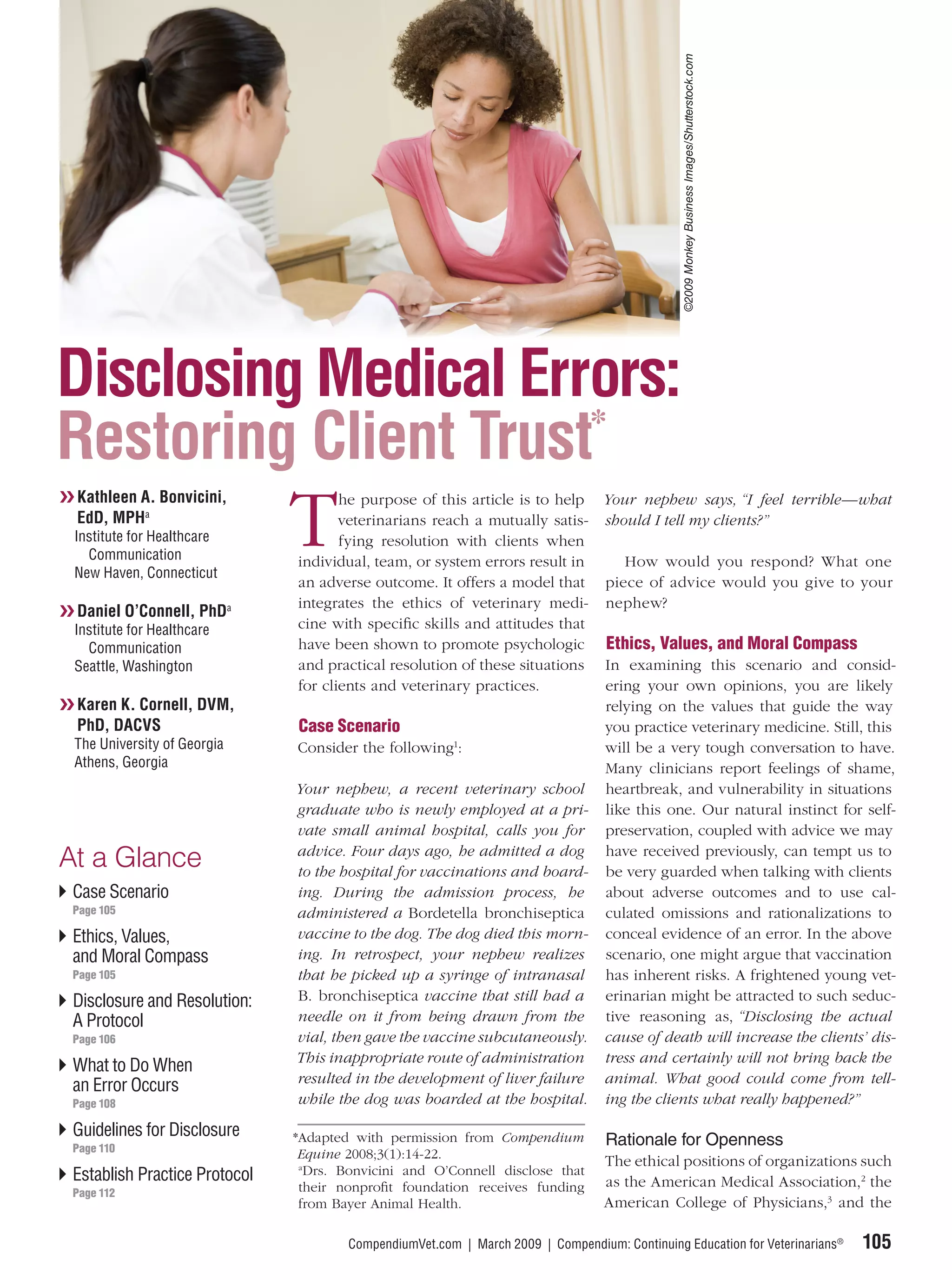 ©2009 Monkey Business Images/Shutterstock.com
Disclosing Medical Errors:
                      *
Restoring Client Trust
❯❯ Kathleen A. Bonvicini,

                               T
                                      he purpose of this article is to help Your nephew says, “I feel terrible—what
   EdD, MPHa                          veterinarians reach a mutually satis- should I tell my clients?”
  Institute for Healthcare            fying resolution with clients when
    Communication              individual, team, or system errors result in    How would you respond? What one
  New Haven, Connecticut
                               an adverse outcome. It offers a model that piece of advice would you give to your
                               integrates the ethics of veterinary medi- nephew?
❯❯ Daniel O’Connell, PhDa
  Institute for Healthcare     cine with speciﬁc skills and attitudes that
    Communication              have been shown to promote psychologic Ethics, Values, and Moral Compass
  Seattle, Washington          and practical resolution of these situations In examining this scenario and consid-
                               for clients and veterinary practices.        ering your own opinions, you are likely
❯❯ Karen K. Cornell, DVM,                                                   relying on the values that guide the way
   PhD, DACVS                  Case Scenario                                you practice veterinary medicine. Still, this
  The University of Georgia    Consider the following1:                     will be a very tough conversation to have.
  Athens, Georgia                                                           Many clinicians report feelings of shame,
                               Your nephew, a recent veterinary school heartbreak, and vulnerability in situations
                               graduate who is newly employed at a pri- like this one. Our natural instinct for self-
                               vate small animal hospital, calls you for preservation, coupled with advice we may
                               advice. Four days ago, he admitted a dog have received previously, can tempt us to
At a Glance                    to the hospital for vaccinations and board- be very guarded when talking with clients
 Case Scenario                 ing. During the admission process, he about adverse outcomes and to use cal-
 Page 105                      administered a Bordetella bronchiseptica culated omissions and rationalizations to
 Ethics, Values,               vaccine to the dog. The dog died this morn- conceal evidence of an error. In the above
 and Moral Compass             ing. In retrospect, your nephew realizes scenario, one might argue that vaccination
 Page 105                      that he picked up a syringe of intranasal has inherent risks. A frightened young vet-
 Disclosure and Resolution:    B. bronchiseptica vaccine that still had a erinarian might be attracted to such seduc-
 A Protocol                    needle on it from being drawn from the tive reasoning as, “Disclosing the actual
 Page 106                      vial, then gave the vaccine subcutaneously. cause of death will increase the clients’ dis-
                               This inappropriate route of administration tress and certainly will not bring back the
 What to Do When
                               resulted in the development of liver failure animal. What good could come from tell-
 an Error Occurs
 Page 108                      while the dog was boarded at the hospital. ing the clients what really happened?”

 Guidelines for Disclosure     *Adapted with permission from Compendium
 Page 110
                                                                                  Rationale for Openness
                                Equine 2008;3(1):14-22.
                                a
                                                                                  The ethical positions of organizations such
 Establish Practice Protocol      Drs. Bonvicini and O’Connell disclose that
                                their nonproﬁt foundation receives funding        as the American Medical Association,2 the
 Page 112
                                from Bayer Animal Health.                         American College of Physicians,3 and the

                                       CompendiumVet.com | March 2009 | Compendium: Continuing Education for Veterinarians®                    105
 