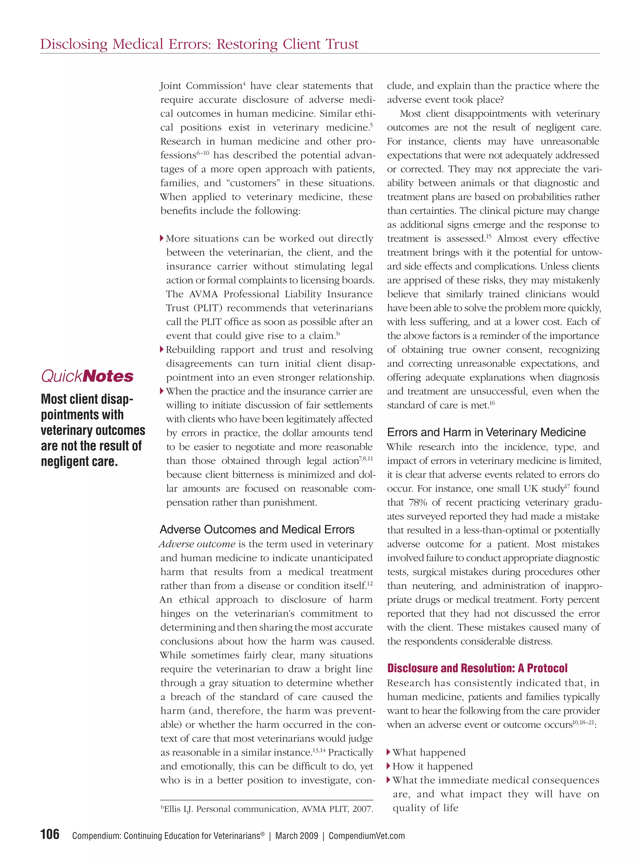 Disclosing Medical Errors: Restoring Client Trust

                            Joint Commission4 have clear statements that             clude, and explain than the practice where the
                            require accurate disclosure of adverse medi-             adverse event took place?
                            cal outcomes in human medicine. Similar ethi-               Most client disappointments with veterinary
                            cal positions exist in veterinary medicine.5             outcomes are not the result of negligent care.
                            Research in human medicine and other pro-                For instance, clients may have unreasonable
                            fessions6–10 has described the potential advan-          expectations that were not adequately addressed
                            tages of a more open approach with patients,             or corrected. They may not appreciate the vari-
                            families, and “customers” in these situations.           ability between animals or that diagnostic and
                            When applied to veterinary medicine, these               treatment plans are based on probabilities rather
                            beneﬁts include the following:                           than certainties. The clinical picture may change
                                                                                     as additional signs emerge and the response to
                                More situations can be worked out directly           treatment is assessed.15 Almost every effective
                                between the veterinarian, the client, and the        treatment brings with it the potential for untow-
                                insurance carrier without stimulating legal          ard side effects and complications. Unless clients
                                action or formal complaints to licensing boards.     are apprised of these risks, they may mistakenly
                                The AVMA Professional Liability Insurance            believe that similarly trained clinicians would
                                Trust (PLIT) recommends that veterinarians           have been able to solve the problem more quickly,
                                call the PLIT ofﬁce as soon as possible after an     with less suffering, and at a lower cost. Each of
                                event that could give rise to a claim.b              the above factors is a reminder of the importance
                                Rebuilding rapport and trust and resolving           of obtaining true owner consent, recognizing
                                disagreements can turn initial client disap-         and correcting unreasonable expectations, and
QuickNotes                      pointment into an even stronger relationship.        offering adequate explanations when diagnosis
                                When the practice and the insurance carrier are      and treatment are unsuccessful, even when the
Most client disap-              willing to initiate discussion of fair settlements   standard of care is met.16
pointments with                 with clients who have been legitimately affected
veterinary outcomes             by errors in practice, the dollar amounts tend       Errors and Harm in Veterinary Medicine
are not the result of           to be easier to negotiate and more reasonable        While research into the incidence, type, and
negligent care.                 than those obtained through legal action7,8,11       impact of errors in veterinary medicine is limited,
                                because client bitterness is minimized and dol-      it is clear that adverse events related to errors do
                                lar amounts are focused on reasonable com-           occur. For instance, one small UK study17 found
                                pensation rather than punishment.                    that 78% of recent practicing veterinary gradu-
                                                                                     ates surveyed reported they had made a mistake
                            Adverse Outcomes and Medical Errors                      that resulted in a less-than-optimal or potentially
                           Adverse outcome is the term used in veterinary            adverse outcome for a patient. Most mistakes
                           and human medicine to indicate unanticipated              involved failure to conduct appropriate diagnostic
                           harm that results from a medical treatment                tests, surgical mistakes during procedures other
                           rather than from a disease or condition itself.12         than neutering, and administration of inappro-
                           An ethical approach to disclosure of harm                 priate drugs or medical treatment. Forty percent
                           hinges on the veterinarian’s commitment to                reported that they had not discussed the error
                           determining and then sharing the most accurate            with the client. These mistakes caused many of
                           conclusions about how the harm was caused.                the respondents considerable distress.
                           While sometimes fairly clear, many situations
                           require the veterinarian to draw a bright line            Disclosure and Resolution: A Protocol
                           through a gray situation to determine whether             Research has consistently indicated that, in
                           a breach of the standard of care caused the               human medicine, patients and families typically
                           harm (and, therefore, the harm was prevent-               want to hear the following from the care provider
                           able) or whether the harm occurred in the con-            when an adverse event or outcome occurs10,18–21:
                           text of care that most veterinarians would judge
                           as reasonable in a similar instance.13,14 Practically      What happened
                           and emotionally, this can be difﬁcult to do, yet           How it happened
                           who is in a better position to investigate, con-           What the immediate medical consequences
                                                                                      are, and what impact they will have on
                            b
                             Ellis LJ. Personal communication, AVMA PLIT, 2007.       quality of life

106   Compendium: Continuing Education for Veterinarians® | March 2009 | CompendiumVet.com
 