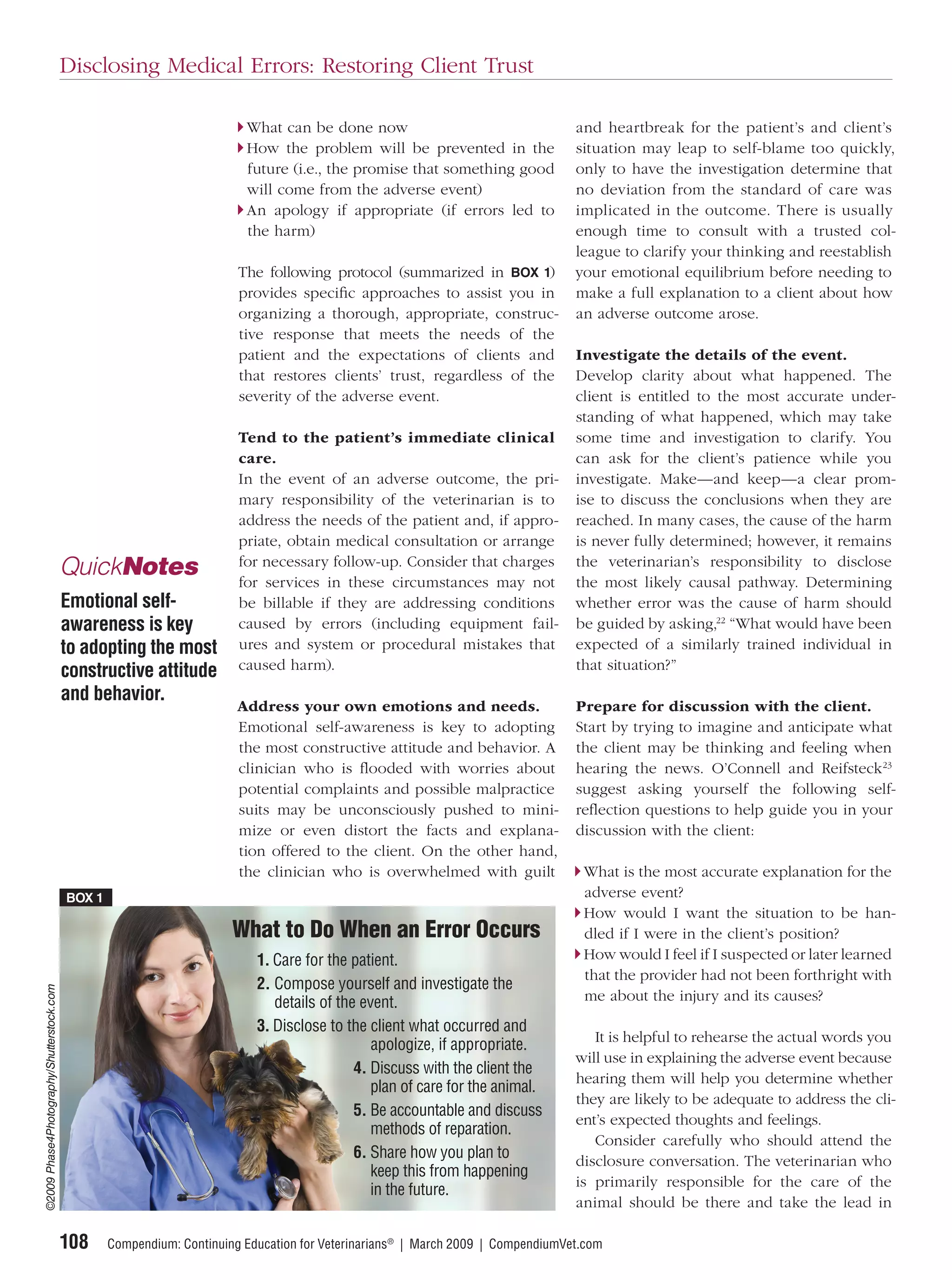 Disclosing Medical Errors: Restoring Client Trust

                                                                          What can be done now                                    and heartbreak for the patient’s and client’s
                                                                          How the problem will be prevented in the                situation may leap to self-blame too quickly,
                                                                          future (i.e., the promise that something good           only to have the investigation determine that
                                                                          will come from the adverse event)                       no deviation from the standard of care was
                                                                          An apology if appropriate (if errors led to             implicated in the outcome. There is usually
                                                                          the harm)                                               enough time to consult with a trusted col-
                                                                                                                                  league to clarify your thinking and reestablish
                                                                         The following protocol (summarized in BOX 1)             your emotional equilibrium before needing to
                                                                         provides speciﬁc approaches to assist you in             make a full explanation to a client about how
                                                                         organizing a thorough, appropriate, construc-            an adverse outcome arose.
                                                                         tive response that meets the needs of the
                                                                         patient and the expectations of clients and              Investigate the details of the event.
                                                                         that restores clients’ trust, regardless of the          Develop clarity about what happened. The
                                                                         severity of the adverse event.                           client is entitled to the most accurate under-
                                                                                                                                  standing of what happened, which may take
                                                                         Tend to the patient’s immediate clinical                 some time and investigation to clarify. You
                                                                         care.                                                    can ask for the client’s patience while you
                                                                         In the event of an adverse outcome, the pri-             investigate. Make—and keep—a clear prom-
                                                                         mary responsibility of the veterinarian is to            ise to discuss the conclusions when they are
                                                                         address the needs of the patient and, if appro-          reached. In many cases, the cause of the harm
                                                                         priate, obtain medical consultation or arrange           is never fully determined; however, it remains
                                                                         for necessary follow-up. Consider that charges           the veterinarian’s responsibility to disclose
                                           QuickNotes                    for services in these circumstances may not              the most likely causal pathway. Determining
                                           Emotional self-               be billable if they are addressing conditions            whether error was the cause of harm should
                                           awareness is key              caused by errors (including equipment fail-              be guided by asking,22 “What would have been
                                           to adopting the most          ures and system or procedural mistakes that              expected of a similarly trained individual in
                                           constructive attitude         caused harm).                                            that situation?”
                                           and behavior.
                                                                         Address your own emotions and needs.                     Prepare for discussion with the client.
                                                                         Emotional self-awareness is key to adopting              Start by trying to imagine and anticipate what
                                                                         the most constructive attitude and behavior. A           the client may be thinking and feeling when
                                                                         clinician who is ﬂooded with worries about               hearing the news. O’Connell and Reifsteck23
                                                                         potential complaints and possible malpractice            suggest asking yourself the following self-
                                                                         suits may be unconsciously pushed to mini-               reﬂection questions to help guide you in your
                                                                         mize or even distort the facts and explana-              discussion with the client:
                                                                         tion offered to the client. On the other hand,
                                                                         the clinician who is overwhelmed with guilt               What is the most accurate explanation for the
                                           BOX 1                                                                                   adverse event?
                                                                                                                                   How would I want the situation to be han-
                                                                        What to Do When an Error Occurs                            dled if I were in the client’s position?
                                                                            1. Care for the patient.                               How would I feel if I suspected or later learned
                                                                                                                                   that the provider had not been forthright with
                                                                            2. Compose yourself and investigate the
©2009 Phase4Photography/Shutterstock.com




                                                                               details of the event.                               me about the injury and its causes?
                                                                            3. Disclose to the client what occurred and
                                                                                                                                     It is helpful to rehearse the actual words you
                                                                                                apologize, if appropriate.
                                                                                                                                  will use in explaining the adverse event because
                                                                                             4. Discuss with the client the
                                                                                                                                  hearing them will help you determine whether
                                                                                                plan of care for the animal.
                                                                                                                                  they are likely to be adequate to address the cli-
                                                                                             5. Be accountable and discuss
                                                                                                                                  ent’s expected thoughts and feelings.
                                                                                                methods of reparation.
                                                                                                                                     Consider carefully who should attend the
                                                                                             6. Share how you plan to             disclosure conversation. The veterinarian who
                                                                                                keep this from happening
                                                                                                                                  is primarily responsible for the care of the
                                                                                                in the future.
                                                                                                                                  animal should be there and take the lead in

                                           108     Compendium: Continuing Education for Veterinarians® | March 2009 | CompendiumVet.com
 