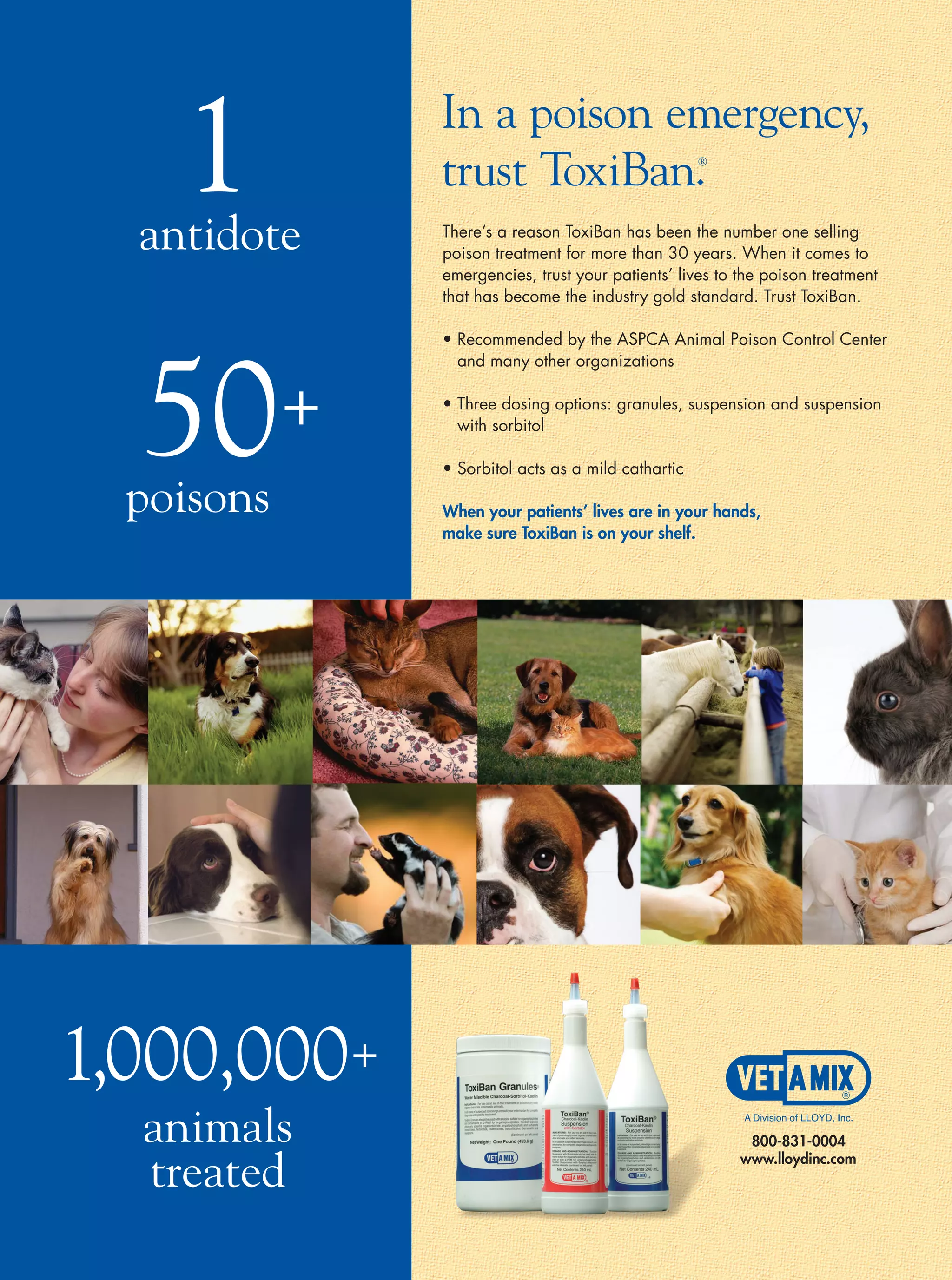 1
  antidote
             In a poison emergency,
             trust ToxiBan.                        ®




             There’s a reason ToxiBan has been the number one selling
             poison treatment for more than 30 years. When it comes to
             emergencies, trust your patients’ lives to the poison treatment
             that has become the industry gold standard. Trust ToxiBan.




  50+
             • Recommended by the ASPCA Animal Poison Control Center
               and many other organizations

             • Three dosing options: granules, suspension and suspension
               with sorbitol

             • Sorbitol acts as a mild cathartic

  poisons    When your patients’ lives are in your hands,
             make sure ToxiBan is on your shelf.




1,000,000+
  animals
  treated
 