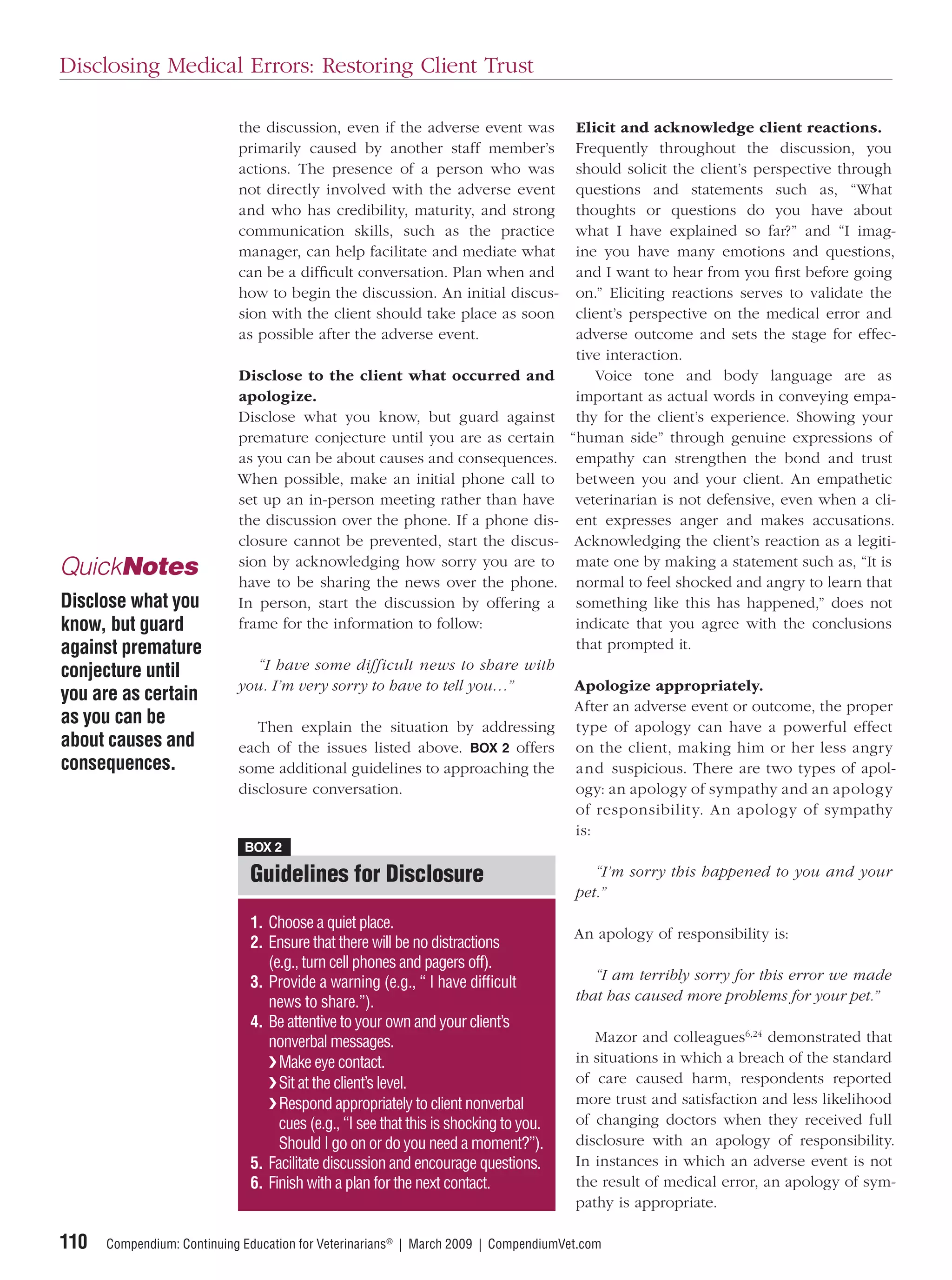 Disclosing Medical Errors: Restoring Client Trust

                            the discussion, even if the adverse event was              Elicit and acknowledge client reactions.
                            primarily caused by another staff member’s                 Frequently throughout the discussion, you
                            actions. The presence of a person who was                  should solicit the client’s perspective through
                            not directly involved with the adverse event               questions and statements such as, “What
                            and who has credibility, maturity, and strong              thoughts or questions do you have about
                            communication skills, such as the practice                 what I have explained so far?” and “I imag-
                            manager, can help facilitate and mediate what              ine you have many emotions and questions,
                            can be a difﬁcult conversation. Plan when and              and I want to hear from you ﬁrst before going
                            how to begin the discussion. An initial discus-            on.” Eliciting reactions serves to validate the
                            sion with the client should take place as soon             client’s perspective on the medical error and
                            as possible after the adverse event.                       adverse outcome and sets the stage for effec-
                                                                                       tive interaction.
                            Disclose to the client what occurred and                      Voice tone and body language are as
                            apologize.                                                 important as actual words in conveying empa-
                            Disclose what you know, but guard against                  thy for the client’s experience. Showing your
                            premature conjecture until you are as certain             “human side” through genuine expressions of
                            as you can be about causes and consequences.               empathy can strengthen the bond and trust
                            When possible, make an initial phone call to               between you and your client. An empathetic
                            set up an in-person meeting rather than have               veterinarian is not defensive, even when a cli-
                            the discussion over the phone. If a phone dis-             ent expresses anger and makes accusations.
                            closure cannot be prevented, start the discus-             Acknowledging the client’s reaction as a legiti-
                            sion by acknowledging how sorry you are to                 mate one by making a statement such as, “It is
QuickNotes                  have to be sharing the news over the phone.                normal to feel shocked and angry to learn that
Disclose what you           In person, start the discussion by offering a              something like this has happened,” does not
know, but guard             frame for the information to follow:                       indicate that you agree with the conclusions
against premature                                                                      that prompted it.
conjecture until              “I have some difficult news to share with
                            you. I’m very sorry to have to tell you…”                 Apologize appropriately.
you are as certain
                                                                                      After an adverse event or outcome, the proper
as you can be                  Then explain the situation by addressing               type of apology can have a powerful effect
about causes and            each of the issues listed above. BOX 2 offers             on the client, making him or her less angry
consequences.               some additional guidelines to approaching the             and suspicious. There are two types of apol-
                            disclosure conversation.                                  ogy: an apology of sympathy and an apology
                                                                                      of responsibility. An apology of sympathy
                                                                                      is:
                             BOX 2

                              Guidelines for Disclosure                                  “I’m sorry this happened to you and your
                                                                                      pet.”
                              1. Choose a quiet place.
                                                                                      An apology of responsibility is:
                              2. Ensure that there will be no distractions
                                 (e.g., turn cell phones and pagers off).
                              3. Provide a warning (e.g., “ I have difﬁcult              “I am terribly sorry for this error we made
                                 news to share.”).                                    that has caused more problems for your pet.”
                              4. Be attentive to your own and your client’s
                                 nonverbal messages.                                     Mazor and colleagues6,24 demonstrated that
                                 ❯ Make eye contact.                                  in situations in which a breach of the standard
                                 ❯ Sit at the client’s level.                         of care caused harm, respondents reported
                                 ❯ Respond appropriately to client nonverbal          more trust and satisfaction and less likelihood
                                   cues (e.g., “I see that this is shocking to you.   of changing doctors when they received full
                                   Should I go on or do you need a moment?”).         disclosure with an apology of responsibility.
                              5. Facilitate discussion and encourage questions.       In instances in which an adverse event is not
                              6. Finish with a plan for the next contact.             the result of medical error, an apology of sym-
                                                                                      pathy is appropriate.

110   Compendium: Continuing Education for Veterinarians® | March 2009 | CompendiumVet.com
 