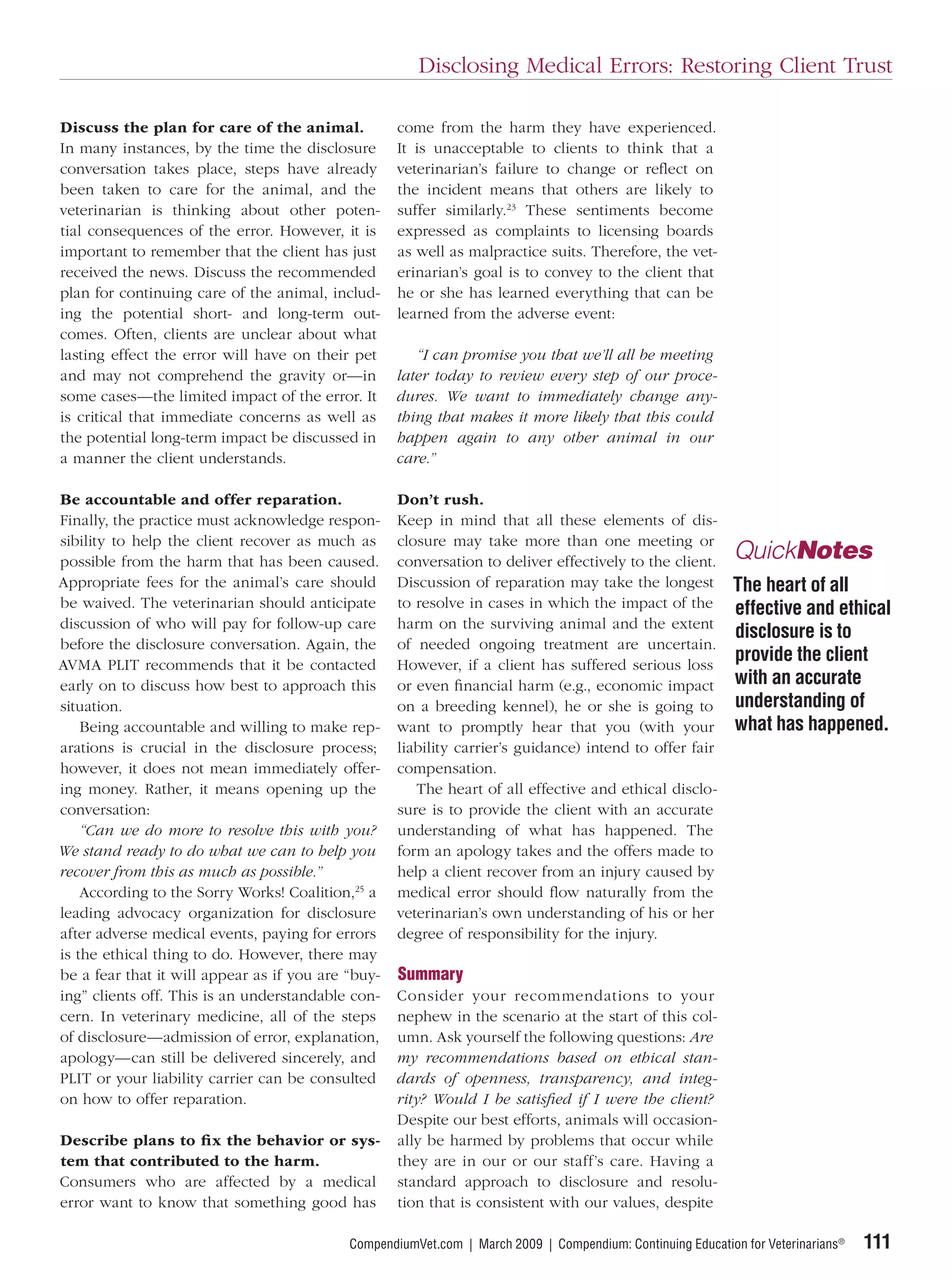 Disclosing Medical Errors: Restoring Client Trust

Discuss the plan for care of the animal.            come from the harm they have experienced.
In many instances, by the time the disclosure       It is unacceptable to clients to think that a
conversation takes place, steps have already        veterinarian’s failure to change or reﬂect on
been taken to care for the animal, and the          the incident means that others are likely to
veterinarian is thinking about other poten-         suffer similarly.23 These sentiments become
tial consequences of the error. However, it is      expressed as complaints to licensing boards
important to remember that the client has just      as well as malpractice suits. Therefore, the vet-
received the news. Discuss the recommended          erinarian’s goal is to convey to the client that
plan for continuing care of the animal, includ-     he or she has learned everything that can be
ing the potential short- and long-term out-         learned from the adverse event:
comes. Often, clients are unclear about what
lasting effect the error will have on their pet        “I can promise you that we’ll all be meeting
and may not comprehend the gravity or—in            later today to review every step of our proce-
some cases—the limited impact of the error. It      dures. We want to immediately change any-
is critical that immediate concerns as well as      thing that makes it more likely that this could
the potential long-term impact be discussed in      happen again to any other animal in our
a manner the client understands.                    care.”

Be accountable and offer reparation.                Don’t rush.
Finally, the practice must acknowledge respon-      Keep in mind that all these elements of dis-
sibility to help the client recover as much as      closure may take more than one meeting or
possible from the harm that has been caused.        conversation to deliver effectively to the client.       QuickNotes
Appropriate fees for the animal’s care should       Discussion of reparation may take the longest            The heart of all
be waived. The veterinarian should anticipate       to resolve in cases in which the impact of the           effective and ethical
discussion of who will pay for follow-up care       harm on the surviving animal and the extent
                                                                                                             disclosure is to
before the disclosure conversation. Again, the      of needed ongoing treatment are uncertain.
AVMA PLIT recommends that it be contacted           However, if a client has suffered serious loss
                                                                                                             provide the client
early on to discuss how best to approach this       or even ﬁnancial harm (e.g., economic impact             with an accurate
situation.                                          on a breeding kennel), he or she is going to             understanding of
    Being accountable and willing to make rep-      want to promptly hear that you (with your                what has happened.
arations is crucial in the disclosure process;      liability carrier’s guidance) intend to offer fair
however, it does not mean immediately offer-        compensation.
ing money. Rather, it means opening up the             The heart of all effective and ethical disclo-
conversation:                                       sure is to provide the client with an accurate
    “Can we do more to resolve this with you?       understanding of what has happened. The
We stand ready to do what we can to help you        form an apology takes and the offers made to
recover from this as much as possible.”             help a client recover from an injury caused by
    According to the Sorry Works! Coalition,25 a    medical error should ﬂow naturally from the
leading advocacy organization for disclosure        veterinarian’s own understanding of his or her
after adverse medical events, paying for errors     degree of responsibility for the injury.
is the ethical thing to do. However, there may
be a fear that it will appear as if you are “buy-   Summary
ing” clients off. This is an understandable con-    Consider your recommendations to your
cern. In veterinary medicine, all of the steps      nephew in the scenario at the start of this col-
of disclosure—admission of error, explanation,      umn. Ask yourself the following questions: Are
apology—can still be delivered sincerely, and       my recommendations based on ethical stan-
PLIT or your liability carrier can be consulted     dards of openness, transparency, and integ-
on how to offer reparation.                         rity? Would I be satisﬁed if I were the client?
                                                    Despite our best efforts, animals will occasion-
Describe plans to ﬁ x the behavior or sys-          ally be harmed by problems that occur while
tem that contributed to the harm.                   they are in our or our staff’s care. Having a
Consumers who are affected by a medical             standard approach to disclosure and resolu-
error want to know that something good has          tion that is consistent with our values, despite

                                            CompendiumVet.com | March 2009 | Compendium: Continuing Education for Veterinarians®   111
 