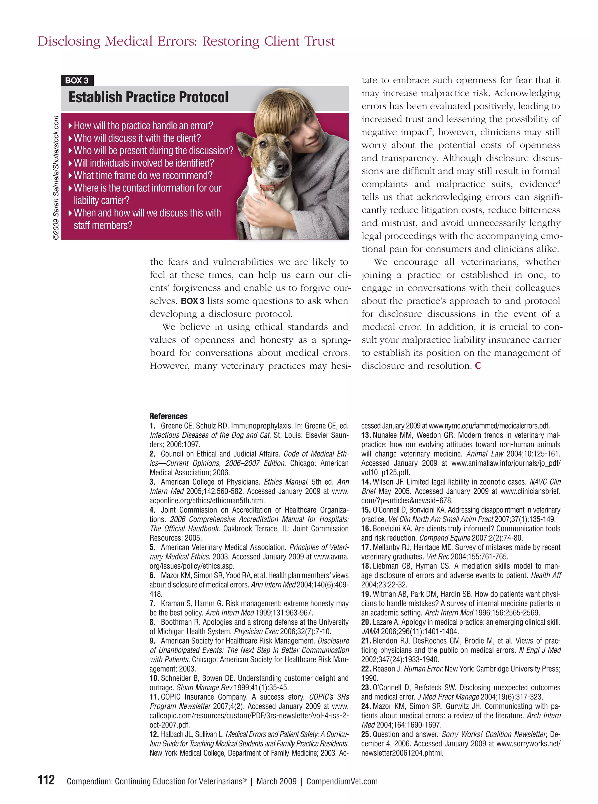 Disclosing Medical Errors: Restoring Client Trust

                                         BOX 3                                                                                             tate to embrace such openness for fear that it
                                                                                                                                           may increase malpractice risk. Acknowledging
                                         Establish Practice Protocol
                                                                   l                                                                       errors has been evaluated positively, leading to
                                                                                                                                           increased trust and lessening the possibility of
  ©2009 Sarah Salmela/Shutterstock.com




                                          How will the practice handle an error?
                                                                                                                                           negative impact7; however, clinicians may still
                                          Who will discuss it with the client?
                                                                                                                                           worry about the potential costs of openness
                                          Who will be present during the discussion?
                                                                                   n?
                                                                                    ?
                                                                                                                                           and transparency. Although disclosure discus-
                                          Will individuals involved be identiﬁed?
                                                                                                                                           sions are difﬁcult and may still result in formal
                                          What time frame do we recommend?
                                          Where is the contact information for our                                                         complaints and malpractice suits, evidence8
                                          liability carrier?                                                                               tells us that acknowledging errors can signiﬁ-
                                          When and how will we discuss this with                                                           cantly reduce litigation costs, reduce bitterness
                                          staff members?                                                                                   and mistrust, and avoid unnecessarily lengthy
                                                                                                                                           legal proceedings with the accompanying emo-
                                                                                                                                           tional pain for consumers and clinicians alike.
                                                               the fears and vulnerabilities we are likely to                                  We encourage all veterinarians, whether
                                                               feel at these times, can help us earn our cli-                              joining a practice or established in one, to
                                                               ents’ forgiveness and enable us to forgive our-                             engage in conversations with their colleagues
                                                               selves. BOX 3 lists some questions to ask when                              about the practice’s approach to and protocol
                                                               developing a disclosure protocol.                                           for disclosure discussions in the event of a
                                                                  We believe in using ethical standards and                                medical error. In addition, it is crucial to con-
                                                               values of openness and honesty as a spring-                                 sult your malpractice liability insurance carrier
                                                               board for conversations about medical errors.                               to establish its position on the management of
                                                               However, many veterinary practices may hesi-                                disclosure and resolution.




                                                               References
                                                               1. Greene CE, Schulz RD. Immunoprophylaxis. In: Greene CE, ed.              cessed January 2009 at www.nymc.edu/fammed/medicalerrors.pdf.
                                                               Infectious Diseases of the Dog and Cat. St. Louis: Elsevier Saun-           13. Nunalee MM, Weedon GR. Modern trends in veterinary mal-
                                                               ders; 2006:1097.                                                            practice: how our evolving attitudes toward non-human animals
                                                               2. Council on Ethical and Judicial Affairs. Code of Medical Eth-            will change veterinary medicine. Animal Law 2004;10:125-161.
                                                               ics—Current Opinions, 2006–2007 Edition. Chicago: American                  Accessed January 2009 at www.animallaw.info/journals/jo_pdf/
                                                               Medical Association; 2006.                                                  vol10_p125.pdf.
                                                               3. American College of Physicians. Ethics Manual. 5th ed. Ann               14. Wilson JF. Limited legal liability in zoonotic cases. NAVC Clin
                                                               Intern Med 2005;142:560-582. Accessed January 2009 at www.                  Brief May 2005. Accessed January 2009 at www.cliniciansbrief.
                                                               acponline.org/ethics/ethicman5th.htm.                                       com/?p=articles&newsid=678.
                                                               4. Joint Commission on Accreditation of Healthcare Organiza-                15. O’Connell D, Bonvicini KA. Addressing disappointment in veterinary
                                                               tions. 2006 Comprehensive Accreditation Manual for Hospitals:               practice. Vet Clin North Am Small Anim Pract 2007;37(1):135-149.
                                                               The Ofﬁcial Handbook. Oakbrook Terrace, IL: Joint Commission                16. Bonvicini KA. Are clients truly informed? Communication tools
                                                               Resources; 2005.                                                            and risk reduction. Compend Equine 2007;2(2):74-80.
                                                               5. American Veterinary Medical Association. Principles of Veteri-           17. Mellanby RJ, Herrtage ME. Survey of mistakes made by recent
                                                               nary Medical Ethics. 2003. Accessed January 2009 at www.avma.               veterinary graduates. Vet Rec 2004;155:761-765.
                                                               org/issues/policy/ethics.asp.                                               18. Liebman CB, Hyman CS. A mediation skills model to man-
                                                               6. Mazor KM, Simon SR, Yood RA, et al. Health plan members’ views           age disclosure of errors and adverse events to patient. Health Aff
                                                               about disclosure of medical errors. Ann Intern Med 2004;140(6):409-         2004;23:22-32.
                                                               418.                                                                        19. Witman AB, Park DM, Hardin SB. How do patients want physi-
                                                               7. Kraman S, Hamm G. Risk management: extreme honesty may                   cians to handle mistakes? A survey of internal medicine patients in
                                                               be the best policy. Arch Intern Med 1999;131:963-967.                       an academic setting. Arch Intern Med 1996;156:2565-2569.
                                                               8. Boothman R. Apologies and a strong defense at the University             20. Lazare A. Apology in medical practice: an emerging clinical skill.
                                                               of Michigan Health System. Physician Exec 2006;32(7):7-10.                  JAMA 2006;296(11):1401-1404.
                                                               9. American Society for Healthcare Risk Management. Disclosure              21. Blendon RJ, DesRoches CM, Brodie M, et al. Views of prac-
                                                               of Unanticipated Events: The Next Step in Better Communication              ticing physicians and the public on medical errors. N Engl J Med
                                                               with Patients. Chicago: American Society for Healthcare Risk Man-           2002;347(24):1933-1940.
                                                               agement; 2003.                                                              22. Reason J. Human Error. New York: Cambridge University Press;
                                                               10. Schneider B, Bowen DE. Understanding customer delight and               1990.
                                                               outrage. Sloan Manage Rev 1999;41(1):35-45.                                 23. O’Connell D, Reifsteck SW. Disclosing unexpected outcomes
                                                               11. COPIC Insurance Company. A success story. COPIC’s 3Rs                   and medical error. J Med Pract Manage 2004;19(6):317-323.
                                                               Program Newsletter 2007;4(2). Accessed January 2009 at www.                 24. Mazor KM, Simon SR, Gurwitz JH. Communicating with pa-
                                                               callcopic.com/resources/custom/PDF/3rs-newsletter/vol-4-iss-2-              tients about medical errors: a review of the literature. Arch Intern
                                                               oct-2007.pdf.                                                               Med 2004;164:1690-1697.
                                                               12. Halbach JL, Sullivan L. Medical Errors and Patient Safety: A Curricu-   25. Question and answer. Sorry Works! Coalition Newsletter; De-
                                                               lum Guide for Teaching Medical Students and Family Practice Residents.      cember 4, 2006. Accessed January 2009 at www.sorryworks.net/
                                                               New York Medical College, Department of Family Medicine; 2003. Ac-          newsletter20061204.phtml.


112                                      Compendium: Continuing Education for Veterinarians® | March 2009 | CompendiumVet.com
 