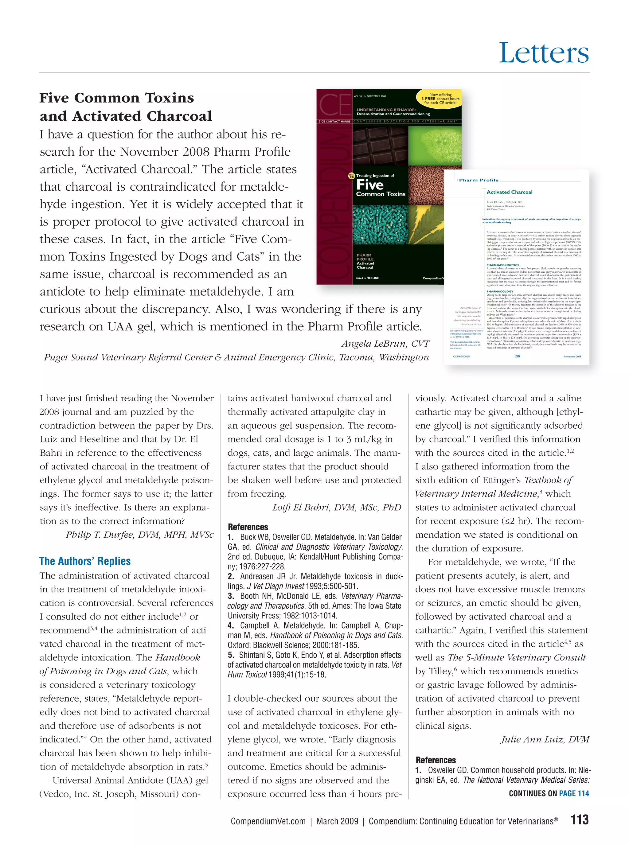 Letters
Five Common Toxins
and Activated Charcoal
I have a question for the author about his re-
search for the November 2008 Pharm Proﬁle
article, “Activated Charcoal.” The article states
                                                                                                                                Pharm Profile

that charcoal is contraindicated for metalde-                                                                                                                     Activated Charcoal

hyde ingestion. Yet it is widely accepted that it                                                                                                                 Lotfi El Bahri, DVM, MSc, PhD
                                                                                                                                                                  École Nationale de Médecine Vétérinaire
                                                                                                                                                                  Sidi Thabet, Tunisia




is proper protocol to give activated charcoal in                                                                                                               Indication: Emergency treatment of acute poisoning after ingestion of a large
                                                                                                                                                               amount of toxin or drug.


                                                                                                                                                                  Activated charcoal—also known as active carbon, activated carbon, adsorbent charcoal,


these cases. In fact, in the article “Five Com-
                                                                                                                                                                  medicinal charcoal, or carbo medicinalis1—is a carbon residue derived from vegetable
                                                                                                                                                                  material (e.g., wood pulp). It is produced by exposing the original material to an oxi-
                                                                                                                                                                  dizing gas compound of steam, oxygen, and acids at high temperatures (900°C). This
                                                                                                                                                                  activation process creates a network of fine pores (10 to 20 nm in size) in the result-
                                                                                                                                                                  ing charcoal.2 The result is a highly porous material with an enormous surface area
                                                                                                                                                                  relative to its weight.3 The adsorptive capacity of activated charcoal is a function of

mon Toxins Ingested by Dogs and Cats” in the                                                                                                                      its binding surface area. In commercial products, the surface area varies from 1000 to
                                                                                                                                                                  2000 m2 per gram.3,4

                                                                                                                                                                  PHARMACOKINETICS
                                                                                                                                                                  Activated charcoal comes as a very fine, porous, black powder or granules measuring


same issue, charcoal is recommended as an                                                                                                                         less than 1.0 mm in diameter. It does not contain any gritty material.2 It is insoluble in
                                                                                                                                                                  water and all usual solvents.1 Activated charcoal is not absorbed in the gastrointestinal
                                                                                                                                                                  tract, and all ingested activated charcoal is excreted in the feces.1 It is a stool marker,
                                                                                                                                                                  indicating that the toxin has passed through the gastrointestinal tract and no further
                                                                                                                                                                  significant toxin absorption from the original ingestion will occur.


antidote to help eliminate metaldehyde. I am                                                                                                                      PHARMACOLOGY
                                                                                                                                                                  Owing to its large surface area, activated charcoal can adsorb many drugs and toxins
                                                                                                                                                                  (e.g., acetaminophen, salicylates, digoxin, organophosphate and carbamate insecticides,
                                                                                                                                                                  pyrethrins and pyrethroids, anticoagulant rodenticides, strychnine) in the upper gas-
                                                                                                                                                                  trointestinal tract.1–3 It thereby facilitates the excretion of the adsorbed toxicant in the

curious about the discrepancy. Also, I was wondering if there is any                                                             Pharm Profile focuses on
                                                                                                                          new drugs or indications in the
                                                                                                                              veterinary market as well as
                                                                                                                                                                  feces and reduces the amount of free agent available for absorption into the blood-
                                                                                                                                                                  stream. Activated charcoal maintains its attachment to toxins through covalent binding
                                                                                                                                                                  and van der Waals forces.5
                                                                                                                                                                     Adsorption of substances onto charcoal is a reversible process, with rapid adsorption
                                                                                                                          pharmacologic products of high          and slow desorption. Optimal adsorption occurs when the ratio of charcoal to toxin is


research on UAA gel, which is mentioned in the Pharm Proﬁle article.                                                              interest to practitioners.

                                                                                                                     Send comments/questions via email to
                                                                                                                     editor@CompendiumVet.com
                                                                                                                                                                  10:1 or higher.6 Administration of activated charcoal can lead to a 30% to 40% drop in
                                                                                                                                                                  digoxin levels within 12 to 18 hours.7 In one canine study, oral administration of acti-
                                                                                                                                                                  vated charcoal solution (2.5 g/kg) 30 minutes after a single oral dose of carprofen (16
                                                                                                                                                                  mg/kg) effectively decreased the maximum plasma carprofen concentration (85.9 ±
                                                                                                                     or fax 800-556-3288.                         11.9 mg/L to 58.1 ± 17.6 mg/L) by decreasing carprofen absorption in the gastroin-
                                                                                                                                                                  testinal tract.8 Elimination of substances that undergo enterohepatic recirculation (e.g.,
                                                                    Angela LeBrun, CVT                               Visit CompendiumVet.com for
                                                                                                                     full-text articles, CE testing, and CE
                                                                                                                     test answers.
                                                                                                                                                                  NSAIDs, theobromine, cholecalciferol, tetrahydrocannabinol) may be enhanced by
                                                                                                                                                                  repeated oral doses of activated charcoal.1,3



 Puget Sound Veterinary Referral Center & Animal Emergency Clinic, Tacoma, Washington                                   COMPENDIUM                                                            596                                            November 2008




I have just ﬁnished reading the November      tains activated hardwood charcoal and                        viously. Activated charcoal and a saline
2008 journal and am puzzled by the            thermally activated attapulgite clay in                      cathartic may be given, although [ethyl-
contradiction between the paper by Drs.       an aqueous gel suspension. The recom-                        ene glycol] is not signiﬁcantly adsorbed
Luiz and Heseltine and that by Dr. El         mended oral dosage is 1 to 3 mL/kg in                        by charcoal.” I veriﬁed this information
Bahri in reference to the effectiveness       dogs, cats, and large animals. The manu-                     with the sources cited in the article.1,2
of activated charcoal in the treatment of     facturer states that the product should                      I also gathered information from the
ethylene glycol and metaldehyde poison-       be shaken well before use and protected                      sixth edition of Ettinger’s Textbook of
ings. The former says to use it; the latter   from freezing.                                               Veterinary Internal Medicine,3 which
says it’s ineffective. Is there an explana-               Lotﬁ El Bahri, DVM, MSc, PhD                     states to administer activated charcoal
tion as to the correct information?                                                                        for recent exposure (≤2 hr). The recom-
                                              References
       Philip T. Durfee, DVM, MPH, MVSc       1. Buck WB, Osweiler GD. Metaldehyde. In: Van Gelder         mendation we stated is conditional on
                                              GA, ed. Clinical and Diagnostic Veterinary Toxicology.       the duration of exposure.
                                              2nd ed. Dubuque, IA: Kendall/Hunt Publishing Compa-
The Authors’ Replies                          ny; 1976:227-228.
                                                                                                               For metaldehyde, we wrote, “If the
The administration of activated charcoal      2. Andreasen JR Jr. Metaldehyde toxicosis in duck-           patient presents acutely, is alert, and
in the treatment of metaldehyde intoxi-       lings. J Vet Diagn Invest 1993;5:500-501.                    does not have excessive muscle tremors
                                              3. Booth NH, McDonald LE, eds. Veterinary Pharma-
cation is controversial. Several references   cology and Therapeutics. 5th ed. Ames: The Iowa State        or seizures, an emetic should be given,
I consulted do not either include1,2 or       University Press; 1982:1013-1014.                            followed by activated charcoal and a
                                              4. Campbell A. Metaldehyde. In: Campbell A, Chap-
recommend3,4 the administration of acti-      man M, eds. Handbook of Poisoning in Dogs and Cats.
                                                                                                           cathartic.” Again, I veriﬁed this statement
vated charcoal in the treatment of met-       Oxford: Blackwell Science; 2000:181-185.                     with the sources cited in the article4,5 as
aldehyde intoxication. The Handbook           5. Shintani S, Goto K, Endo Y, et al. Adsorption effects     well as The 5-Minute Veterinary Consult
                                              of activated charcoal on metaldehyde toxicity in rats. Vet
of Poisoning in Dogs and Cats, which          Hum Toxicol 1999;41(1):15-18.                                by Tilley,6 which recommends emetics
is considered a veterinary toxicology                                                                      or gastric lavage followed by adminis-
reference, states, “Metaldehyde report-       I double-checked our sources about the                       tration of activated charcoal to prevent
edly does not bind to activated charcoal      use of activated charcoal in ethylene gly-                   further absorption in animals with no
and therefore use of adsorbents is not        col and metaldehyde toxicoses. For eth-                      clinical signs.
indicated.”4 On the other hand, activated     ylene glycol, we wrote, “Early diagnosis                                           Julie Ann Luiz, DVM
charcoal has been shown to help inhibi-       and treatment are critical for a successful
                                                                                                           References
tion of metaldehyde absorption in rats.5      outcome. Emetics should be adminis-                          1. Osweiler GD. Common household products. In: Nie-
    Universal Animal Antidote (UAA) gel       tered if no signs are observed and the                       ginski EA, ed. The National Veterinary Medical Series:
(Vedco, Inc. St. Joseph, Missouri) con-       exposure occurred less than 4 hours pre-                                                                                                  CONTINUES ON PAGE 114


                                               CompendiumVet.com | March 2009 | Compendium: Continuing Education for Veterinarians®                                                                                                                113
 