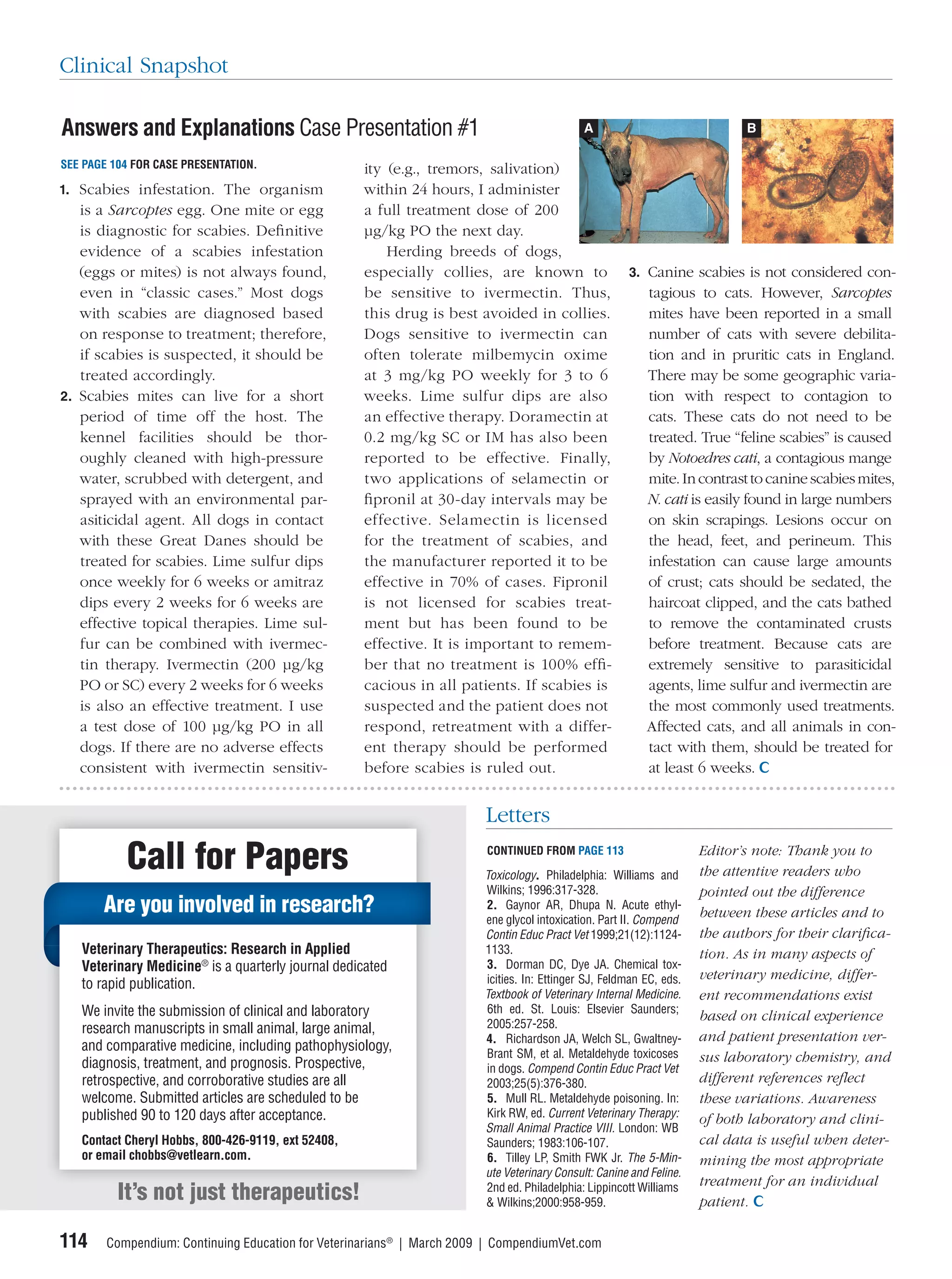 Clinical Snapshot

Answers and Explanations Case Presentation #1                                                A                              B

SEE PAGE 104 FOR CASE PRESENTATION.                 ity (e.g., tremors, salivation)
1. Scabies infestation. The organism                within 24 hours, I administer
   is a Sarcoptes egg. One mite or egg              a full treatment dose of 200
   is diagnostic for scabies. Deﬁnitive             μg/kg PO the next day.
   evidence of a scabies infestation                    Herding breeds of dogs,
   (eggs or mites) is not always found,             especially collies, are known to                  3. Canine scabies is not considered con-
   even in “classic cases.” Most dogs               be sensitive to ivermectin. Thus,                     tagious to cats. However, Sarcoptes
   with scabies are diagnosed based                 this drug is best avoided in collies.                 mites have been reported in a small
   on response to treatment; therefore,             Dogs sensitive to ivermectin can                      number of cats with severe debilita-
   if scabies is suspected, it should be            often tolerate milbemycin oxime                       tion and in pruritic cats in England.
   treated accordingly.                             at 3 mg/kg PO weekly for 3 to 6                       There may be some geographic varia-
2. Scabies mites can live for a short               weeks. Lime sulfur dips are also                      tion with respect to contagion to
   period of time off the host. The                 an effective therapy. Doramectin at                   cats. These cats do not need to be
   kennel facilities should be thor-                0.2 mg/kg SC or IM has also been                      treated. True “feline scabies” is caused
   oughly cleaned with high-pressure                reported to be effective. Finally,                    by Notoedres cati, a contagious mange
   water, scrubbed with detergent, and              two applications of selamectin or                     mite. In contrast to canine scabies mites,
   sprayed with an environmental par-               ﬁpronil at 30-day intervals may be                    N. cati is easily found in large numbers
   asiticidal agent. All dogs in contact            effective. Selamectin is licensed                     on skin scrapings. Lesions occur on
   with these Great Danes should be                 for the treatment of scabies, and                     the head, feet, and perineum. This
   treated for scabies. Lime sulfur dips            the manufacturer reported it to be                    infestation can cause large amounts
   once weekly for 6 weeks or amitraz               effective in 70% of cases. Fipronil                   of crust; cats should be sedated, the
   dips every 2 weeks for 6 weeks are               is not licensed for scabies treat-                    haircoat clipped, and the cats bathed
   effective topical therapies. Lime sul-           ment but has been found to be                         to remove the contaminated crusts
   fur can be combined with ivermec-                effective. It is important to remem-                  before treatment. Because cats are
   tin therapy. Ivermectin (200 μg/kg               ber that no treatment is 100% efﬁ-                    extremely sensitive to parasiticidal
   PO or SC) every 2 weeks for 6 weeks              cacious in all patients. If scabies is                agents, lime sulfur and ivermectin are
   is also an effective treatment. I use            suspected and the patient does not                    the most commonly used treatments.
   a test dose of 100 μg/kg PO in all               respond, retreatment with a differ-                   Affected cats, and all animals in con-
   dogs. If there are no adverse effects            ent therapy should be performed                       tact with them, should be treated for
   consistent with ivermectin sensitiv-             before scabies is ruled out.                          at least 6 weeks.


                                                                        Letters

           Call for Papers                                              CONTINUED FROM PAGE 113

                                                                        Toxicology. Philadelphia: Williams and
                                                                                                                     Editor’s note: Thank you to
                                                                                                                     the attentive readers who
                                                                        Wilkins; 1996:317-328.                       pointed out the difference
       Are you involved in research?                                    2. Gaynor AR, Dhupa N. Acute ethyl-
                                                                                                                     between these articles and to
                                                                        ene glycol intoxication. Part II. Compend
                                                                        Contin Educ Pract Vet 1999;21(12):1124-      the authors for their clariﬁca-
   Veterinary Therapeutics: Research in Applied                         1133.                                        tion. As in many aspects of
   Veterinary Medicine® is a quarterly journal dedicated                3. Dorman DC, Dye JA. Chemical tox-
                                                                        icities. In: Ettinger SJ, Feldman EC, eds.   veterinary medicine, differ-
   to rapid publication.
                                                                        Textbook of Veterinary Internal Medicine.    ent recommendations exist
   We invite the submission of clinical and laboratory                  6th ed. St. Louis: Elsevier Saunders;
                                                                                                                     based on clinical experience
   research manuscripts in small animal, large animal,                  2005:257-258.
                                                                        4. Richardson JA, Welch SL, Gwaltney-        and patient presentation ver-
   and comparative medicine, including pathophysiology,                 Brant SM, et al. Metaldehyde toxicoses
   diagnosis, treatment, and prognosis. Prospective,                                                                 sus laboratory chemistry, and
                                                                        in dogs. Compend Contin Educ Pract Vet
   retrospective, and corroborative studies are all                     2003;25(5):376-380.                          different references reﬂect
   welcome. Submitted articles are scheduled to be                      5. Mull RL. Metaldehyde poisoning. In:       these variations. Awareness
   published 90 to 120 days after acceptance.                           Kirk RW, ed. Current Veterinary Therapy:
                                                                                                                     of both laboratory and clini-
                                                                        Small Animal Practice VIII. London: WB
   Contact Cheryl Hobbs, 800-426-9119, ext 52408,                       Saunders; 1983:106-107.                      cal data is useful when deter-
   or email chobbs@vetlearn.com.                                        6. Tilley LP, Smith FWK Jr. The 5-Min-       mining the most appropriate
                                                                        ute Veterinary Consult: Canine and Feline.
                                                                                                                     treatment for an individual
          It’s not just therapeutics!                                   2nd ed. Philadelphia: Lippincott Williams
                                                                        & Wilkins;2000:958-959.                      patient.

114     Compendium: Continuing Education for Veterinarians® | March 2009 | CompendiumVet.com
 