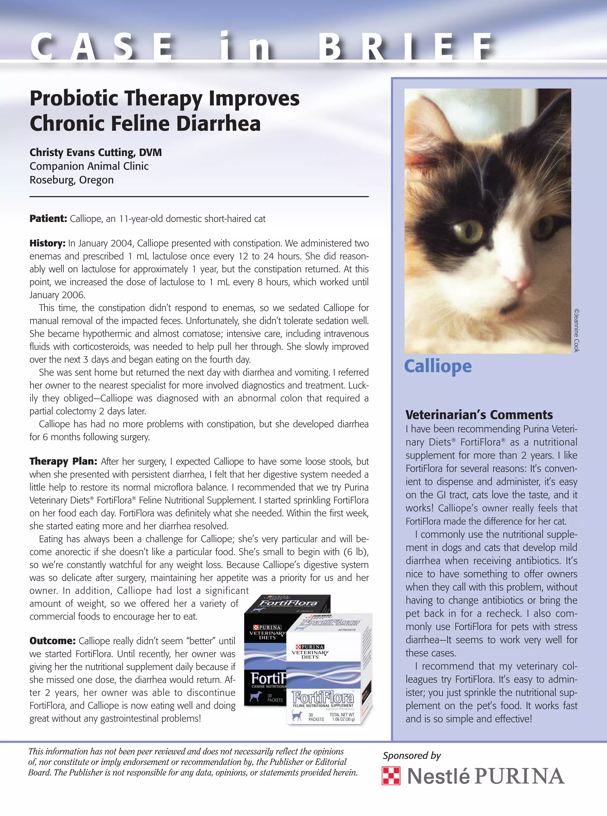 C A S E                                               i n                         B R I E F
Probiotic Therapy Improves
Chronic Feline Diarrhea
Christy Evans Cutting, DVM
Companion Animal Clinic
Roseburg, Oregon


Patient: Calliope, an 11-year-old domestic short-haired cat

History: In January 2004, Calliope presented with constipation. We administered two
enemas and prescribed 1 mL lactulose once every 12 to 24 hours. She did reason-
ably well on lactulose for approximately 1 year, but the constipation returned. At this
point, we increased the dose of lactulose to 1 mL every 8 hours, which worked until
January 2006.
   This time, the constipation didn’t respond to enemas, so we sedated Calliope for




                                                                                                                                                   ©Jeannine Cook
manual removal of the impacted feces. Unfortunately, she didn’t tolerate sedation well.
She became hypothermic and almost comatose; intensive care, including intravenous
fluids with corticosteroids, was needed to help pull her through. She slowly improved
over the next 3 days and began eating on the fourth day.
   She was sent home but returned the next day with diarrhea and vomiting. I referred                Calliope
her owner to the nearest specialist for more involved diagnostics and treatment. Luck-
ily they obliged—Calliope was diagnosed with an abnormal colon that required a
partial colectomy 2 days later.
                                                                                                     Veterinarian’s Comments
   Calliope has had no more problems with constipation, but she developed diarrhea
                                                                                                     I have been recommending Purina Veteri-
for 6 months following surgery.
                                                                                                     nary Diets ® FortiFlora ® as a nutritional
                                                                                                     supplement for more than 2 years. I like
Therapy Plan: After her surgery, I expected Calliope to have some loose stools, but
                                                                                                     FortiFlora for several reasons: It’s conven-
when she presented with persistent diarrhea, I felt that her digestive system needed a
                                                                                                     ient to dispense and administer, it’s easy
little help to restore its normal microflora balance. I recommended that we try Purina
                                                                                                     on the GI tract, cats love the taste, and it
Veterinary Diets® FortiFlora® Feline Nutritional Supplement. I started sprinkling FortiFlora
on her food each day. FortiFlora was definitely what she needed. Within the first week,
                                                                                                     works! Calliope’s owner really feels that
she started eating more and her diarrhea resolved.                                                   FortiFlora made the difference for her cat.
    Eating has always been a challenge for Calliope; she’s very particular and will be-                 I commonly use the nutritional supple-
come anorectic if she doesn’t like a particular food. She’s small to begin with (6 lb),              ment in dogs and cats that develop mild
so we’re constantly watchful for any weight loss. Because Calliope’s digestive system                diarrhea when receiving antibiotics. It’s
was so delicate after surgery, maintaining her appetite was a priority for us and her                nice to have something to offer owners
owner. In addition, Calliope had lost a significant                                                  when they call with this problem, without
amount of weight, so we offered her a variety of                                                     having to change antibiotics or bring the
commercial foods to encourage her to eat.                                                            pet back in for a recheck. I also com-
                                                                                                     monly use FortiFlora for pets with stress
Outcome: Calliope really didn’t seem “better” until                                                  diarrhea—It seems to work very well for
we started FortiFlora. Until recently, her owner was                                                 these cases.
giving her the nutritional supplement daily because if                                                  I recommend that my veterinary col-
she missed one dose, the diarrhea would return. Af-                                                  leagues try FortiFlora. It’s easy to admin-
ter 2 years, her owner was able to discontinue                                                       ister; you just sprinkle the nutritional sup-
FortiFlora, and Calliope is now eating well and doing                                                plement on the pet’s food. It works fast
great without any gastrointestinal problems!                                                         and is so simple and effective!


This information has not been peer reviewed and does not necessarily reflect the opinions
                                                                                                 Sponsored by
of, nor constitute or imply endorsement or recommendation by, the Publisher or Editorial
Board. The Publisher is not responsible for any data, opinions, or statements provided herein.
 