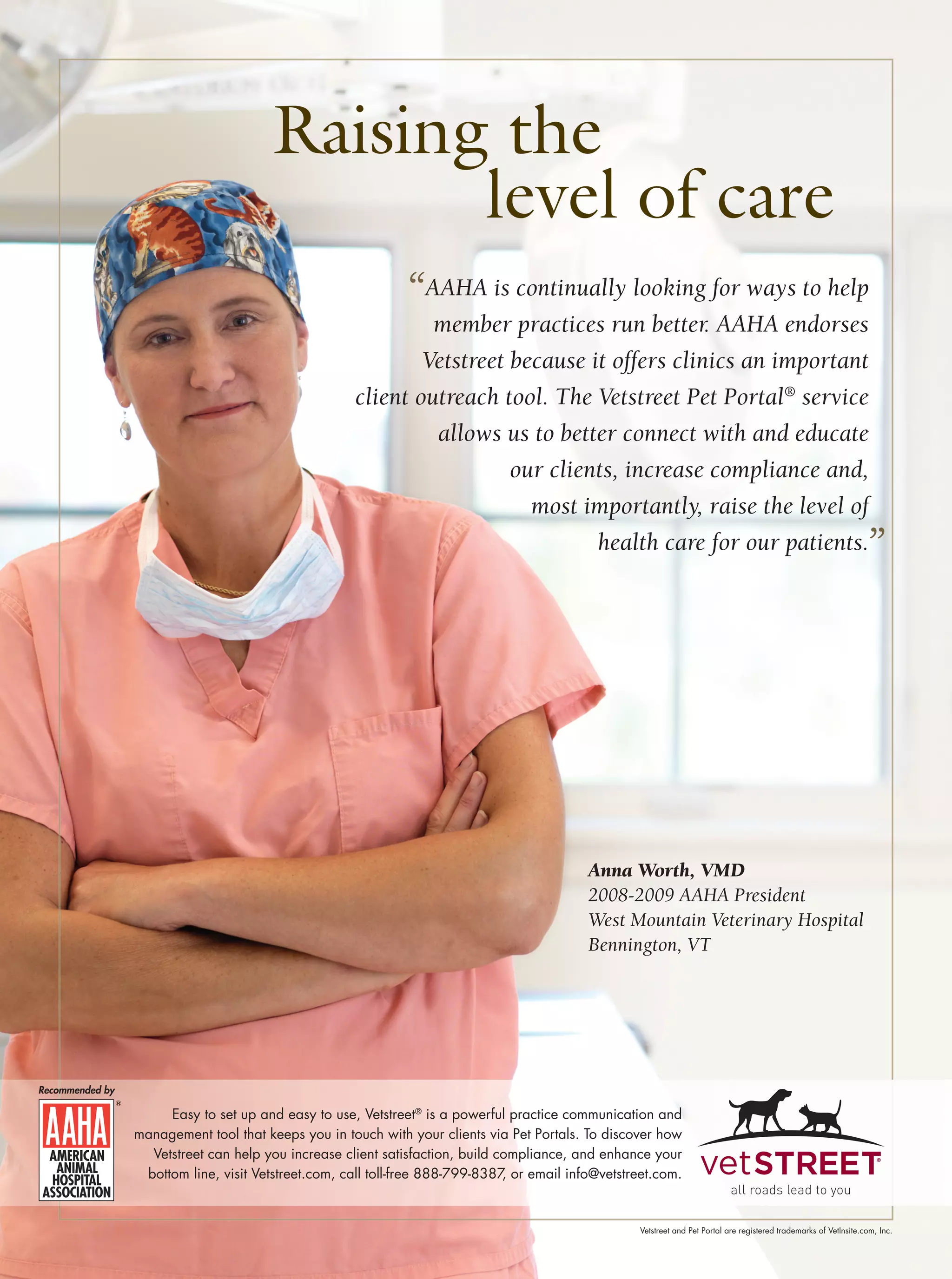 Raising the
                                              level of care
                                                              “AAHA is continually looking for ways to help
                                                              member practices run better. AAHA endorses
                                                             Vetstreet because it offers clinics an important
                                                     client outreach tool. The Vetstreet Pet Portal® service
                                                              allows us to better connect with and educate
                                                                       our clients, increase compliance and,
                                                                         most importantly, raise the level of
                                                                                health care for our patients.                                                         ”




                                                                                            Anna Worth, VMD
                                                                                            2008-2009 AAHA President
                                                                                            West Mountain Veterinary Hospital
                                                                                            Bennington, VT




Recommended by

                      Easy to set up and easy to use, Vetstreet® is a powerful practice communication and
                 management tool that keeps you in touch with your clients via Pet Portals. To discover how
                   Vetstreet can help you increase client satisfaction, build compliance, and enhance your
                  bottom line, visit Vetstreet.com, call toll-free 888-799-8387 or email info@vetstreet.com.
                                                                               ,


                                                                                                     Vetstreet and Pet Portal are registered trademarks of VetInsite.com, Inc.
 