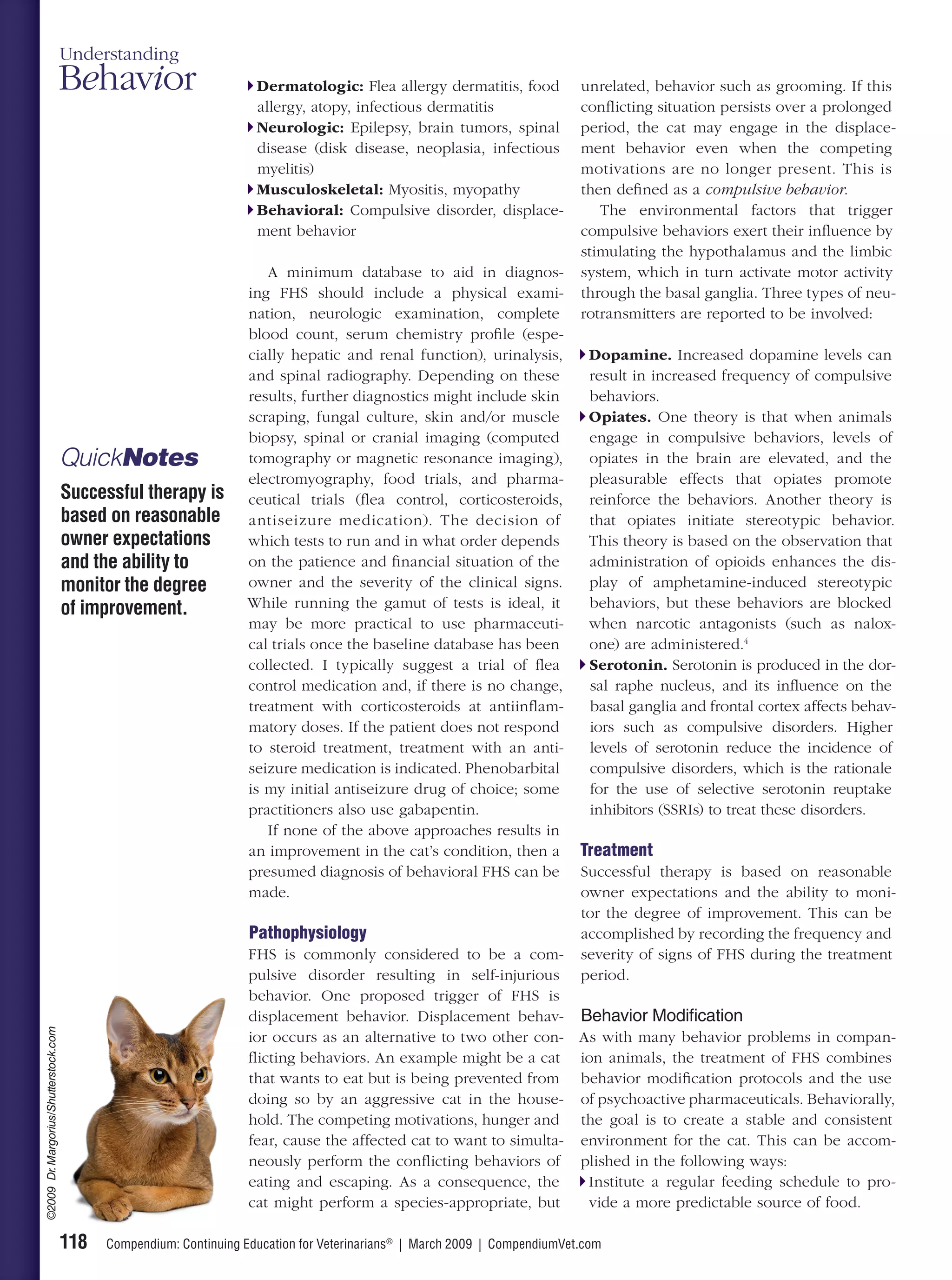 Understanding
                                       Behavior                       Dermatologic: Flea allergy dermatitis, food            unrelated, behavior such as grooming. If this
                                                                      allergy, atopy, infectious dermatitis                  conﬂicting situation persists over a prolonged
                                                                      Neurologic: Epilepsy, brain tumors, spinal             period, the cat may engage in the displace-
                                                                      disease (disk disease, neoplasia, infectious           ment behavior even when the competing
                                                                      myelitis)                                              motivations are no longer present. This is
                                                                      Musculoskeletal: Myositis, myopathy                    then deﬁned as a compulsive behavior.
                                                                      Behavioral: Compulsive disorder, displace-                The environmental factors that trigger
                                                                      ment behavior                                          compulsive behaviors exert their inﬂuence by
                                                                                                                             stimulating the hypothalamus and the limbic
                                                                       A minimum database to aid in diagnos-                 system, which in turn activate motor activity
                                                                    ing FHS should include a physical exami-                 through the basal ganglia. Three types of neu-
                                                                    nation, neurologic examination, complete                 rotransmitters are reported to be involved:
                                                                    blood count, serum chemistry proﬁle (espe-
                                                                    cially hepatic and renal function), urinalysis,           Dopamine. Increased dopamine levels can
                                                                    and spinal radiography. Depending on these                result in increased frequency of compulsive
                                                                    results, further diagnostics might include skin           behaviors.
                                                                    scraping, fungal culture, skin and/or muscle              Opiates. One theory is that when animals
                                                                    biopsy, spinal or cranial imaging (computed               engage in compulsive behaviors, levels of
                                       QuickNotes                   tomography or magnetic resonance imaging),                opiates in the brain are elevated, and the
                                                                    electromyography, food trials, and pharma-                pleasurable effects that opiates promote
                                       Successful therapy is        ceutical trials (ﬂea control, corticosteroids,            reinforce the behaviors. Another theory is
                                       based on reasonable          antiseizure medication). The decision of                  that opiates initiate stereotypic behavior.
                                       owner expectations           which tests to run and in what order depends              This theory is based on the observation that
                                       and the ability to           on the patience and ﬁnancial situation of the             administration of opioids enhances the dis-
                                       monitor the degree           owner and the severity of the clinical signs.             play of amphetamine-induced stereotypic
                                       of improvement.              While running the gamut of tests is ideal, it             behaviors, but these behaviors are blocked
                                                                    may be more practical to use pharmaceuti-                 when narcotic antagonists (such as nalox-
                                                                    cal trials once the baseline database has been            one) are administered.4
                                                                    collected. I typically suggest a trial of ﬂea             Serotonin. Serotonin is produced in the dor-
                                                                    control medication and, if there is no change,            sal raphe nucleus, and its inﬂuence on the
                                                                    treatment with corticosteroids at antiinﬂam-              basal ganglia and frontal cortex affects behav-
                                                                    matory doses. If the patient does not respond             iors such as compulsive disorders. Higher
                                                                    to steroid treatment, treatment with an anti-             levels of serotonin reduce the incidence of
                                                                    seizure medication is indicated. Phenobarbital            compulsive disorders, which is the rationale
                                                                    is my initial antiseizure drug of choice; some            for the use of selective serotonin reuptake
                                                                    practitioners also use gabapentin.                        inhibitors (SSRIs) to treat these disorders.
                                                                       If none of the above approaches results in
                                                                    an improvement in the cat’s condition, then a            Treatment
                                                                    presumed diagnosis of behavioral FHS can be              Successful therapy is based on reasonable
                                                                    made.                                                    owner expectations and the ability to moni-
                                                                                                                             tor the degree of improvement. This can be
                                                                     Pathophysiology                                         accomplished by recording the frequency and
                                                                     FHS is commonly considered to be a com-                 severity of signs of FHS during the treatment
                                                                     pulsive disorder resulting in self-injurious            period.
                                                                     behavior. One proposed trigger of FHS is
                                                                     displacement behavior. Displacement behav- Behavior Modification
©2009 Dr. Margorius/Shutterstock.com




                                                                     ior occurs as an alternative to two other con- As with many behavior problems in compan-
                                                                     ﬂicting behaviors. An example might be a cat ion animals, the treatment of FHS combines
                                                                     that wants to eat but is being prevented from behavior modiﬁcation protocols and the use
                                                                     doing so by an aggressive cat in the house- of psychoactive pharmaceuticals. Behaviorally,
                                                                     hold. The competing motivations, hunger and the goal is to create a stable and consistent
                                                                     fear, cause the affected cat to want to simulta- environment for the cat. This can be accom-
                                                                     neously perform the conﬂicting behaviors of plished in the following ways:
                                                                     eating and escaping. As a consequence, the        Institute a regular feeding schedule to pro-
                                                                     cat might perform a species-appropriate, but      vide a more predictable source of food.

                                       118   Compendium: Continuing Education for Veterinarians® | March 2009 | CompendiumVet.com
 
