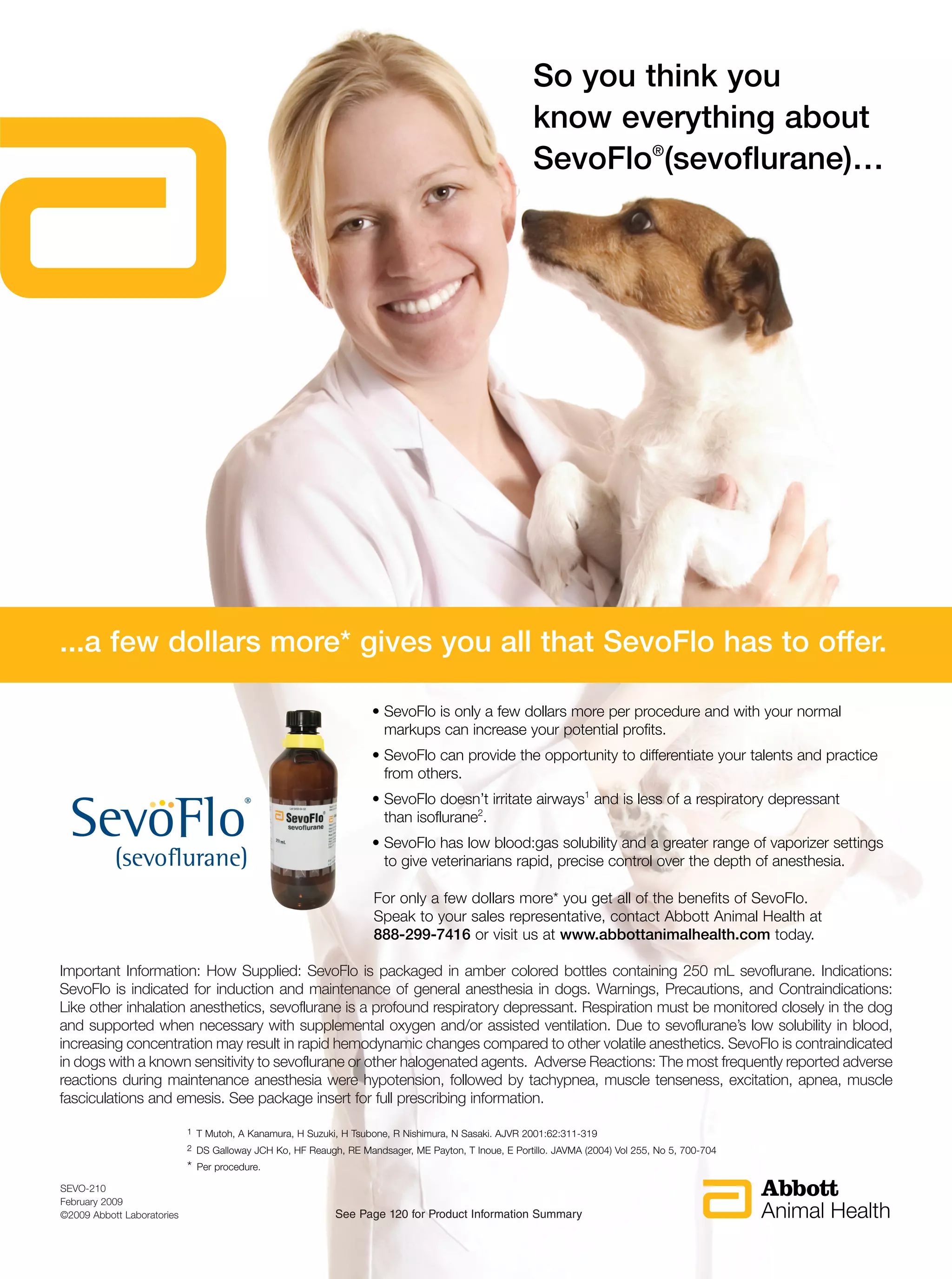 So you think you
                                                                                                        know everything about
                                                                                                        SevoFlo®(sevoflurane)…




...a few dollars more* gives you all that SevoFlo has to offer.

                                                                     • SevoFlo is only a few dollars more per procedure and with your normal
                                                                       markups can increase your potential profits.
                                                                     • SevoFlo can provide the opportunity to differentiate your talents and practice
                                                                       from others.
                                                                     • SevoFlo doesn’t irritate airways1 and is less of a respiratory depressant
                                                                       than isoflurane2.
                                                                     • SevoFlo has low blood:gas solubility and a greater range of vaporizer settings
                                                                       to give veterinarians rapid, precise control over the depth of anesthesia.

                                                                      For only a few dollars more* you get all of the benefits of SevoFlo.
                                                                      Speak to your sales representative, contact Abbott Animal Health at
                                                                      888-299-7416 or visit us at www.abbottanimalhealth.com today.

Important Information: How Supplied: SevoFlo is packaged in amber colored bottles containing 250 mL sevoflurane. Indications:
SevoFlo is indicated for induction and maintenance of general anesthesia in dogs. Warnings, Precautions, and Contraindications:
Like other inhalation anesthetics, sevoflurane is a profound respiratory depressant. Respiration must be monitored closely in the dog
and supported when necessary with supplemental oxygen and/or assisted ventilation. Due to sevoflurane’s low solubility in blood,
increasing concentration may result in rapid hemodynamic changes compared to other volatile anesthetics. SevoFlo is contraindicated
in dogs with a known sensitivity to sevoflurane or other halogenated agents. Adverse Reactions: The most frequently reported adverse
reactions during maintenance anesthesia were hypotension, followed by tachypnea, muscle tenseness, excitation, apnea, muscle
fasciculations and emesis. See package insert for full prescribing information.

                            1   T Mutoh, A Kanamura, H Suzuki, H Tsubone, R Nishimura, N Sasaki. AJVR 2001:62:311-319
                            2   DS Galloway JCH Ko, HF Reaugh, RE Mandsager, ME Payton, T Inoue, E Portillo. JAVMA (2004) Vol 255, No 5, 700-704
                            *   Per procedure.

SEVO-210
February 2009
©2009 Abbott Laboratories                                    See Page 120 for Product Information Summary
 