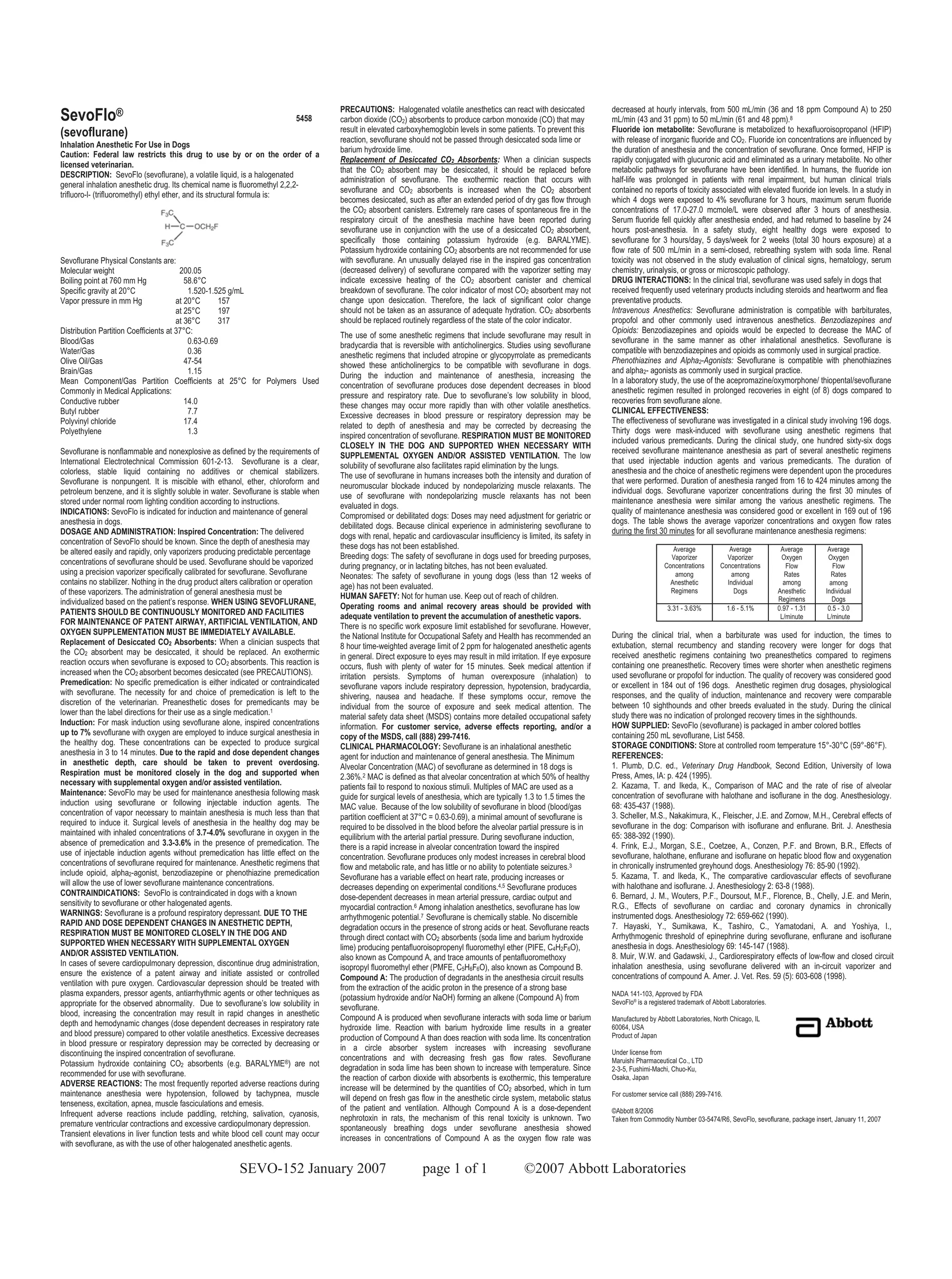 PRECAUTIONS: Halogenated volatile anesthetics can react with desiccated               decreased at hourly intervals, from 500 mL/min (36 and 18 ppm Compound A) to 250
SevoFlo®                                                                   5458       carbon dioxide (CO2) absorbents to produce carbon monoxide (CO) that may              mL/min (43 and 31 ppm) to 50 mL/min (61 and 48 ppm).8
(sevoflurane)                                                                         result in elevated carboxyhemoglobin levels in some patients. To prevent this         Fluoride ion metabolite: Sevoflurane is metabolized to hexafluoroisopropanol (HFIP)
                                                                                      reaction, sevoflurane should not be passed through desiccated soda lime or            with release of inorganic fluoride and CO2. Fluoride ion concentrations are influenced by
Inhalation Anesthetic For Use in Dogs
                                                                                      barium hydroxide lime.                                                                the duration of anesthesia and the concentration of sevoflurane. Once formed, HFIP is
Caution: Federal law restricts this drug to use by or on the order of a
                                                                                      Replacement of Desiccated CO2 Absorbents: When a clinician suspects                   rapidly conjugated with glucuronic acid and eliminated as a urinary metabolite. No other
licensed veterinarian.
                                                                                      that the CO2 absorbent may be desiccated, it should be replaced before                metabolic pathways for sevoflurane have been identified. In humans, the fluoride ion
DESCRIPTION: SevoFlo (sevoflurane), a volatile liquid, is a halogenated
                                                                                      administration of sevoflurane. The exothermic reaction that occurs with               half-life was prolonged in patients with renal impairment, but human clinical trials
general inhalation anesthetic drug. Its chemical name is fluoromethyl 2,2,2-
                                                                                      sevoflurane and CO2 absorbents is increased when the CO2 absorbent                    contained no reports of toxicity associated with elevated fluoride ion levels. In a study in
trifluoro-l- (trifluoromethyl) ethyl ether, and its structural formula is:
                                                                                      becomes desiccated, such as after an extended period of dry gas flow through          which 4 dogs were exposed to 4% sevoflurane for 3 hours, maximum serum fluoride
                                                                                      the CO2 absorbent canisters. Extremely rare cases of spontaneous fire in the          concentrations of 17.0-27.0 mcmole/L were observed after 3 hours of anesthesia.
                                                                                      respiratory circuit of the anesthesia machine have been reported during               Serum fluoride fell quickly after anesthesia ended, and had returned to baseline by 24
                                                                                      sevoflurane use in conjunction with the use of a desiccated CO2 absorbent,            hours post-anesthesia. In a safety study, eight healthy dogs were exposed to
                                                                                      specifically those containing potassium hydroxide (e.g. BARALYME).                    sevoflurane for 3 hours/day, 5 days/week for 2 weeks (total 30 hours exposure) at a
                                                                                      Potassium hydroxide containing CO2 absorbents are not recommended for use             flow rate of 500 mL/min in a semi-closed, rebreathing system with soda lime. Renal
Sevoflurane Physical Constants are:                                                   with sevoflurane. An unusually delayed rise in the inspired gas concentration         toxicity was not observed in the study evaluation of clinical signs, hematology, serum
Molecular weight                        200.05                                        (decreased delivery) of sevoflurane compared with the vaporizer setting may           chemistry, urinalysis, or gross or microscopic pathology.
Boiling point at 760 mm Hg                58.6°C                                      indicate excessive heating of the CO2 absorbent canister and chemical                 DRUG INTERACTIONS: In the clinical trial, sevoflurane was used safely in dogs that
Specific gravity at 20°C                   1.520-1.525 g/mL                           breakdown of sevoflurane. The color indicator of most CO2 absorbent may not           received frequently used veterinary products including steroids and heartworm and flea
Vapor pressure in mm Hg                at 20°C      157                               change upon desiccation. Therefore, the lack of significant color change              preventative products.
                                       at 25°C      197                               should not be taken as an assurance of adequate hydration. CO2 absorbents             Intravenous Anesthetics: Sevoflurane administration is compatible with barbiturates,
                                       at 36°C      317                               should be replaced routinely regardless of the state of the color indicator.          propofol and other commonly used intravenous anesthetics. Benzodiazepines and
Distribution Partition Coefficients at 37°C:                                                                                                                                Opioids: Benzodiazepines and opioids would be expected to decrease the MAC of
                                                                                      The use of some anesthetic regimens that include sevoflurane may result in
Blood/Gas                                  0.63-0.69                                                                                                                        sevoflurane in the same manner as other inhalational anesthetics. Sevoflurane is
                                                                                      bradycardia that is reversible with anticholinergics. Studies using sevoflurane
Water/Gas                                  0.36                                                                                                                             compatible with benzodiazepines and opioids as commonly used in surgical practice.
                                                                                      anesthetic regimens that included atropine or glycopyrrolate as premedicants
Olive Oil/Gas                             47-54                                                                                                                             Phenothiazines and Alpha2-Agonists: Sevoflurane is compatible with phenothiazines
                                                                                      showed these anticholinergics to be compatible with sevoflurane in dogs.
Brain/Gas                                  1.15                                                                                                                             and alpha2- agonists as commonly used in surgical practice.
                                                                                      During the induction and maintenance of anesthesia, increasing the
Mean Component/Gas Partition Coefficients at 25°C for Polymers Used                                                                                                         In a laboratory study, the use of the acepromazine/oxymorphone/ thiopental/sevoflurane
                                                                                      concentration of sevoflurane produces dose dependent decreases in blood
Commonly in Medical Applications:                                                                                                                                           anesthetic regimen resulted in prolonged recoveries in eight (of 8) dogs compared to
                                                                                      pressure and respiratory rate. Due to sevoflurane’s low solubility in blood,
Conductive rubber                         14.0                                                                                                                              recoveries from sevoflurane alone.
                                                                                      these changes may occur more rapidly than with other volatile anesthetics.
Butyl rubber                               7.7                                                                                                                              CLINICAL EFFECTIVENESS:
                                                                                      Excessive decreases in blood pressure or respiratory depression may be
Polyvinyl chloride                        17.4                                                                                                                              The effectiveness of sevoflurane was investigated in a clinical study involving 196 dogs.
                                                                                      related to depth of anesthesia and may be corrected by decreasing the
Polyethylene                               1.3                                                                                                                              Thirty dogs were mask-induced with sevoflurane using anesthetic regimens that
                                                                                      inspired concentration of sevoflurane. RESPIRATION MUST BE MONITORED
                                                                                                                                                                            included various premedicants. During the clinical study, one hundred sixty-six dogs
                                                                                      CLOSELY IN THE DOG AND SUPPORTED WHEN NECESSARY WITH
Sevoflurane is nonflammable and nonexplosive as defined by the requirements of                                                                                              received sevoflurane maintenance anesthesia as part of several anesthetic regimens
                                                                                      SUPPLEMENTAL OXYGEN AND/OR ASSISTED VENTILATION. The low
International Electrotechnical Commission 601-2-13. Sevoflurane is a clear,                                                                                                 that used injectable induction agents and various premedicants. The duration of
                                                                                      solubility of sevoflurane also facilitates rapid elimination by the lungs.
colorless, stable liquid containing no additives or chemical stabilizers.                                                                                                   anesthesia and the choice of anesthetic regimens were dependent upon the procedures
                                                                                      The use of sevoflurane in humans increases both the intensity and duration of
Sevoflurane is nonpungent. It is miscible with ethanol, ether, chloroform and                                                                                               that were performed. Duration of anesthesia ranged from 16 to 424 minutes among the
                                                                                      neuromuscular blockade induced by nondepolarizing muscle relaxants. The
petroleum benzene, and it is slightly soluble in water. Sevoflurane is stable when                                                                                          individual dogs. Sevoflurane vaporizer concentrations during the first 30 minutes of
                                                                                      use of sevoflurane with nondepolarizing muscle relaxants has not been
stored under normal room lighting condition according to instructions.                                                                                                      maintenance anesthesia were similar among the various anesthetic regimens. The
                                                                                      evaluated in dogs.
INDICATIONS: SevoFlo is indicated for induction and maintenance of general                                                                                                  quality of maintenance anesthesia was considered good or excellent in 169 out of 196
                                                                                      Compromised or debilitated dogs: Doses may need adjustment for geriatric or
anesthesia in dogs.                                                                                                                                                         dogs. The table shows the average vaporizer concentrations and oxygen flow rates
                                                                                      debilitated dogs. Because clinical experience in administering sevoflurane to
DOSAGE AND ADMINISTRATION: Inspired Concentration: The delivered                                                                                                            during the first 30 minutes for all sevoflurane maintenance anesthesia regimens:
                                                                                      dogs with renal, hepatic and cardiovascular insufficiency is limited, its safety in
concentration of SevoFlo should be known. Since the depth of anesthesia may
                                                                                      these dogs has not been established.                                                                        Average              Average            Average       Average
be altered easily and rapidly, only vaporizers producing predictable percentage       Breeding dogs: The safety of sevoflurane in dogs used for breeding purposes,                               Vaporizer            Vaporizer           Oxygen        Oxygen
concentrations of sevoflurane should be used. Sevoflurane should be vaporized         during pregnancy, or in lactating bitches, has not been evaluated.                                       Concentrations       Concentrations          Flow          Flow
using a precision vaporizer specifically calibrated for sevoflurane. Sevoflurane      Neonates: The safety of sevoflurane in young dogs (less than 12 weeks of                                    among                 among              Rates         Rates
contains no stabilizer. Nothing in the drug product alters calibration or operation   age) has not been evaluated.                                                                               Anesthetic           Individual           among         among
of these vaporizers. The administration of general anesthesia must be                                                                                                                            Regimens                Dogs            Anesthetic    Individual
                                                                                      HUMAN SAFETY: Not for human use. Keep out of reach of children.                                                                                    Regimens         Dogs
individualized based on the patient’s response. WHEN USING SEVOFLURANE,               Operating rooms and animal recovery areas should be provided with                                         3.31 - 3.63%            1.6 - 5.1%       0.97 - 1.31    0.5 - 3.0
PATIENTS SHOULD BE CONTINUOUSLY MONITORED AND FACILITIES                              adequate ventilation to prevent the accumulation of anesthetic vapors.                                                                              L/minute      L/minute
FOR MAINTENANCE OF PATENT AIRWAY, ARTIFICIAL VENTILATION, AND
                                                                                      There is no specific work exposure limit established for sevoflurane. However,
OXYGEN SUPPLEMENTATION MUST BE IMMEDIATELY AVAILABLE.                                 the National Institute for Occupational Safety and Health has recommended an          During the clinical trial, when a barbiturate was used for induction, the times to
Replacement of Desiccated CO2 Absorbents: When a clinician suspects that              8 hour time-weighted average limit of 2 ppm for halogenated anesthetic agents         extubation, sternal recumbency and standing recovery were longer for dogs that
the CO2 absorbent may be desiccated, it should be replaced. An exothermic             in general. Direct exposure to eyes may result in mild irritation. If eye exposure    received anesthetic regimens containing two preanesthetics compared to regimens
reaction occurs when sevoflurane is exposed to CO2 absorbents. This reaction is       occurs, flush with plenty of water for 15 minutes. Seek medical attention if          containing one preanesthetic. Recovery times were shorter when anesthetic regimens
increased when the CO2 absorbent becomes desiccated (see PRECAUTIONS).                irritation persists. Symptoms of human overexposure (inhalation) to                   used sevoflurane or propofol for induction. The quality of recovery was considered good
Premedication: No specific premedication is either indicated or contraindicated       sevoflurane vapors include respiratory depression, hypotension, bradycardia,          or excellent in 184 out of 196 dogs. Anesthetic regimen drug dosages, physiological
with sevoflurane. The necessity for and choice of premedication is left to the        shivering, nausea and headache. If these symptoms occur, remove the                   responses, and the quality of induction, maintenance and recovery were comparable
discretion of the veterinarian. Preanesthetic doses for premedicants may be           individual from the source of exposure and seek medical attention. The                between 10 sighthounds and other breeds evaluated in the study. During the clinical
lower than the label directions for their use as a single medication.1                material safety data sheet (MSDS) contains more detailed occupational safety          study there was no indication of prolonged recovery times in the sighthounds.
Induction: For mask induction using sevoflurane alone, inspired concentrations        information. For customer service, adverse effects reporting, and/or a                HOW SUPPLIED: SevoFlo (sevoflurane) is packaged in amber colored bottles
up to 7% sevoflurane with oxygen are employed to induce surgical anesthesia in        copy of the MSDS, call (888) 299-7416.                                                containing 250 mL sevoflurane, List 5458.
the healthy dog. These concentrations can be expected to produce surgical             CLINICAL PHARMACOLOGY: Sevoflurane is an inhalational anesthetic                      STORAGE CONDITIONS: Store at controlled room temperature 15°-30°C (59°-86°F).
anesthesia in 3 to 14 minutes. Due to the rapid and dose dependent changes            agent for induction and maintenance of general anesthesia. The Minimum                REFERENCES:
in anesthetic depth, care should be taken to prevent overdosing.                      Alveolar Concentration (MAC) of sevoflurane as determined in 18 dogs is               1. Plumb, D.C. ed., Veterinary Drug Handbook, Second Edition, University of Iowa
Respiration must be monitored closely in the dog and supported when                   2.36%.2 MAC is defined as that alveolar concentration at which 50% of healthy         Press, Ames, IA: p. 424 (1995).
necessary with supplemental oxygen and/or assisted ventilation.                                                                                                             2. Kazama, T. and Ikeda, K., Comparison of MAC and the rate of rise of alveolar
                                                                                      patients fail to respond to noxious stimuli. Multiples of MAC are used as a
Maintenance: SevoFlo may be used for maintenance anesthesia following mask            guide for surgical levels of anesthesia, which are typically 1.3 to 1.5 times the     concentration of sevoflurane with halothane and isoflurane in the dog. Anesthesiology.
induction using sevoflurane or following injectable induction agents. The             MAC value. Because of the low solubility of sevoflurane in blood (blood/gas           68: 435-437 (1988).
concentration of vapor necessary to maintain anesthesia is much less than that        partition coefficient at 37°C = 0.63-0.69), a minimal amount of sevoflurane is        3. Scheller, M.S., Nakakimura, K., Fleischer, J.E. and Zornow, M.H., Cerebral effects of
required to induce it. Surgical levels of anesthesia in the healthy dog may be        required to be dissolved in the blood before the alveolar partial pressure is in      sevoflurane in the dog: Comparison with isoflurane and enflurane. Brit. J. Anesthesia
maintained with inhaled concentrations of 3.7-4.0% sevoflurane in oxygen in the       equilibrium with the arterial partial pressure. During sevoflurane induction,         65: 388-392 (1990).
absence of premedication and 3.3-3.6% in the presence of premedication. The           there is a rapid increase in alveolar concentration toward the inspired               4. Frink, E.J., Morgan, S.E., Coetzee, A., Conzen, P.F. and Brown, B.R., Effects of
use of injectable induction agents without premedication has little effect on the     concentration. Sevoflurane produces only modest increases in cerebral blood           sevoflurane, halothane, enflurane and isoflurane on hepatic blood flow and oxygenation
concentrations of sevoflurane required for maintenance. Anesthetic regimens that      flow and metabolic rate, and has little or no ability to potentiate seizures.3        in chronically instrumented greyhound dogs. Anesthesiology 76: 85-90 (1992).
include opioid, alpha2-agonist, benzodiazepine or phenothiazine premedication         Sevoflurane has a variable effect on heart rate, producing increases or               5. Kazama, T. and Ikeda, K., The comparative cardiovascular effects of sevoflurane
will allow the use of lower sevoflurane maintenance concentrations.                   decreases depending on experimental conditions.4,5 Sevoflurane produces               with halothane and isoflurane. J. Anesthesiology 2: 63-8 (1988).
CONTRAINDICATIONS: SevoFlo is contraindicated in dogs with a known                    dose-dependent decreases in mean arterial pressure, cardiac output and                6. Bernard, J. M., Wouters, P.F., Doursout, M.F., Florence, B., Chelly, J.E. and Merin,
sensitivity to sevoflurane or other halogenated agents.                               myocardial contraction.6 Among inhalation anesthetics, sevoflurane has low            R.G., Effects of sevoflurane on cardiac and coronary dynamics in chronically
WARNINGS: Sevoflurane is a profound respiratory depressant. DUE TO THE                arrhythmogenic potential.7 Sevoflurane is chemically stable. No discernible           instrumented dogs. Anesthesiology 72: 659-662 (1990).
RAPID AND DOSE DEPENDENT CHANGES IN ANESTHETIC DEPTH,                                 degradation occurs in the presence of strong acids or heat. Sevoflurane reacts        7. Hayaski, Y., Sumikawa, K., Tashiro, C., Yamatodani, A. and Yoshiya, I.,
RESPIRATION MUST BE MONITORED CLOSELY IN THE DOG AND                                  through direct contact with CO2 absorbents (soda lime and barium hydroxide            Arrhythmogenic threshold of epinephrine during sevoflurane, enflurane and isoflurane
SUPPORTED WHEN NECESSARY WITH SUPPLEMENTAL OXYGEN                                     lime) producing pentafluoroisopropenyl fluoromethyl ether (PIFE, C4H2F6O),            anesthesia in dogs. Anesthesiology 69: 145-147 (1988).
AND/OR ASSISTED VENTILATION.                                                          also known as Compound A, and trace amounts of pentafluoromethoxy                     8. Muir, W.W. and Gadawski, J., Cardiorespiratory effects of low-flow and closed circuit
In cases of severe cardiopulmonary depression, discontinue drug administration,       isopropyl fluoromethyl ether (PMFE, C5H6F6O), also known as Compound B.               inhalation anesthesia, using sevoflurane delivered with an in-circuit vaporizer and
ensure the existence of a patent airway and initiate assisted or controlled           Compound A: The production of degradants in the anesthesia circuit results            concentrations of compound A. Amer. J. Vet. Res. 59 (5): 603-608 (1998).
ventilation with pure oxygen. Cardiovascular depression should be treated with        from the extraction of the acidic proton in the presence of a strong base
plasma expanders, pressor agents, antiarrhythmic agents or other techniques as        (potassium hydroxide and/or NaOH) forming an alkene (Compound A) from                 NADA 141-103, Approved by FDA
appropriate for the observed abnormality. Due to sevoflurane’s low solubility in                                                                                            SevoFlo® is a registered trademark of Abbott Laboratories.
                                                                                      sevoflurane.
blood, increasing the concentration may result in rapid changes in anesthetic
                                                                                      Compound A is produced when sevoflurane interacts with soda lime or barium            Manufactured by Abbott Laboratories, North Chicago, IL
depth and hemodynamic changes (dose dependent decreases in respiratory rate           hydroxide lime. Reaction with barium hydroxide lime results in a greater              60064, USA
and blood pressure) compared to other volatile anesthetics. Excessive decreases       production of Compound A than does reaction with soda lime. Its concentration         Product of Japan
in blood pressure or respiratory depression may be corrected by decreasing or         in a circle absorber system increases with increasing sevoflurane
discontinuing the inspired concentration of sevoflurane.                                                                                                                    Under license from
                                                                                      concentrations and with decreasing fresh gas flow rates. Sevoflurane                  Maruishi Pharmaceutical Co., LTD
Potassium hydroxide containing CO2 absorbents (e.g. BARALYME®) are not                degradation in soda lime has been shown to increase with temperature. Since           2-3-5, Fushimi-Machi, Chuo-Ku,
recommended for use with sevoflurane.                                                 the reaction of carbon dioxide with absorbents is exothermic, this temperature        Osaka, Japan
ADVERSE REACTIONS: The most frequently reported adverse reactions during              increase will be determined by the quantities of CO2 absorbed, which in turn
maintenance anesthesia were hypotension, followed by tachypnea, muscle                                                                                                      For customer service call (888) 299-7416.
                                                                                      will depend on fresh gas flow in the anesthetic circle system, metabolic status
tenseness, excitation, apnea, muscle fasciculations and emesis.                       of the patient and ventilation. Although Compound A is a dose-dependent
Infrequent adverse reactions include paddling, retching, salivation, cyanosis,                                                                                              ©Abbott 8/2006
                                                                                      nephrotoxin in rats, the mechanism of this renal toxicity is unknown. Two             Taken from Commodity Number 03-5474/R6, SevoFlo, sevoflurane, package insert, January 11, 2007
premature ventricular contractions and excessive cardiopulmonary depression.          spontaneously breathing dogs under sevoflurane anesthesia showed
Transient elevations in liver function tests and white blood cell count may occur
                                                                                      increases in concentrations of Compound A as the oxygen flow rate was
with sevoflurane, as with the use of other halogenated anesthetic agents.


                                                         SEVO-152 January 2007                                   page 1 of 1                      ©2007 Abbott Laboratories
 