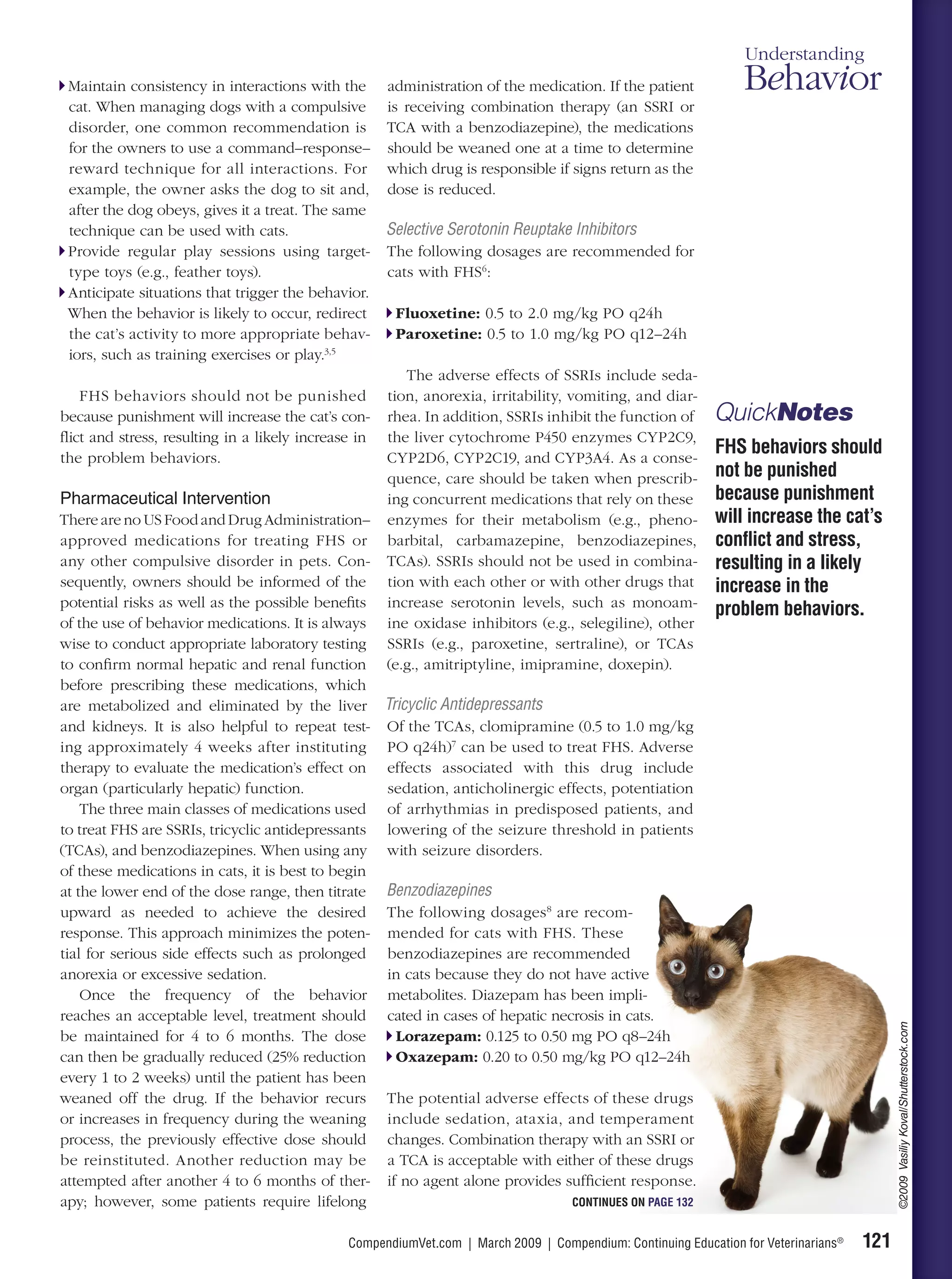 Understanding
  Maintain consistency in interactions with the administration of the medication. If the patient                Behavior
  cat. When managing dogs with a compulsive is receiving combination therapy (an SSRI or
  disorder, one common recommendation is TCA with a benzodiazepine), the medications
  for the owners to use a command–response– should be weaned one at a time to determine
  reward technique for all interactions. For which drug is responsible if signs return as the
  example, the owner asks the dog to sit and, dose is reduced.
  after the dog obeys, gives it a treat. The same
  technique can be used with cats.                 Selective Serotonin Reuptake Inhibitors
  Provide regular play sessions using target- The following dosages are recommended for
  type toys (e.g., feather toys).                  cats with FHS6:
  Anticipate situations that trigger the behavior.
  When the behavior is likely to occur, redirect    Fluoxetine: 0.5 to 2.0 mg/kg PO q24h
  the cat’s activity to more appropriate behav-     Paroxetine: 0.5 to 1.0 mg/kg PO q12–24h
  iors, such as training exercises or play.3,5
                                                      The adverse effects of SSRIs include seda-
    FHS behaviors should not be punished tion, anorexia, irritability, vomiting, and diar-
because punishment will increase the cat’s con- rhea. In addition, SSRIs inhibit the function of           QuickNotes
ﬂict and stress, resulting in a likely increase in the liver cytochrome P450 enzymes CYP2C9,
the problem behaviors.                             CYP2D6, CYP2C19, and CYP3A4. As a conse-
                                                                                                           FHS behaviors should
                                                   quence, care should be taken when prescrib-             not be punished
Pharmaceutical Intervention                        ing concurrent medications that rely on these           because punishment
There are no US Food and Drug Administration– enzymes for their metabolism (e.g., pheno-                   will increase the cat’s
approved medications for treating FHS or barbital, carbamazepine, benzodiazepines,                         conﬂict and stress,
any other compulsive disorder in pets. Con- TCAs). SSRIs should not be used in combina-                    resulting in a likely
sequently, owners should be informed of the tion with each other or with other drugs that                  increase in the
potential risks as well as the possible beneﬁts increase serotonin levels, such as monoam-
                                                                                                           problem behaviors.
of the use of behavior medications. It is always ine oxidase inhibitors (e.g., selegiline), other
wise to conduct appropriate laboratory testing SSRIs (e.g., paroxetine, sertraline), or TCAs
to conﬁrm normal hepatic and renal function (e.g., amitriptyline, imipramine, doxepin).
before prescribing these medications, which
are metabolized and eliminated by the liver Tricyclic Antidepressants
and kidneys. It is also helpful to repeat test- Of the TCAs, clomipramine (0.5 to 1.0 mg/kg
ing approximately 4 weeks after instituting PO q24h)7 can be used to treat FHS. Adverse
therapy to evaluate the medication’s effect on effects associated with this drug include
organ (particularly hepatic) function.             sedation, anticholinergic effects, potentiation
    The three main classes of medications used of arrhythmias in predisposed patients, and
to treat FHS are SSRIs, tricyclic antidepressants lowering of the seizure threshold in patients
(TCAs), and benzodiazepines. When using any with seizure disorders.
of these medications in cats, it is best to begin
at the lower end of the dose range, then titrate Benzodiazepines
upward as needed to achieve the desired The following dosages 8 are recom-
response. This approach minimizes the poten- mended for cats with FHS. These
tial for serious side effects such as prolonged benzodiazepines are recommended
anorexia or excessive sedation.                    in cats because they do not have active
    Once the frequency of the behavior metabolites. Diazepam has been impli-
reaches an acceptable level, treatment should cated in cases of hepatic necrosis in cats.
                                                                                                                                          ©2009 Vasiliy Koval/Shutterstock.com




be maintained for 4 to 6 months. The dose           Lorazepam: 0.125 to 0.50 mg PO q8–24h
can then be gradually reduced (25% reduction        Oxazepam: 0.20 to 0.50 mg/kg PO q12–24h
every 1 to 2 weeks) until the patient has been
weaned off the drug. If the behavior recurs The potential adverse effects of these drugs
or increases in frequency during the weaning include sedation, ataxia, and temperament
process, the previously effective dose should changes. Combination therapy with an SSRI or
be reinstituted. Another reduction may be a TCA is acceptable with either of these drugs
attempted after another 4 to 6 months of ther- if no agent alone provides sufﬁcient response.
apy; however, some patients require lifelong                                   CONTINUES ON PAGE 132


                                             CompendiumVet.com | March 2009 | Compendium: Continuing Education for Veterinarians®   121
 
