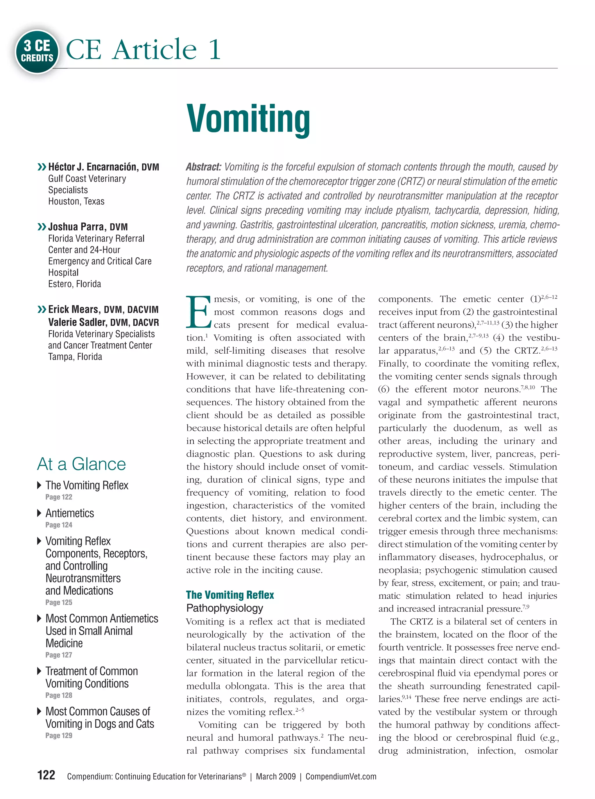 3 CE
CREDITS   CE Article 1

                                           Vomiting
   ❯❯ Héctor J. Encarnación, DVM           Abstract: Vomiting is the forceful expulsion of stomach contents through the mouth, caused by
     Gulf Coast Veterinary                 humoral stimulation of the chemoreceptor trigger zone (CRTZ) or neural stimulation of the emetic
     Specialists
     Houston, Texas
                                           center. The CRTZ is activated and controlled by neurotransmitter manipulation at the receptor
                                           level. Clinical signs preceding vomiting may include ptyalism, tachycardia, depression, hiding,
   ❯❯ Joshua Parra, DVM                    and yawning. Gastritis, gastrointestinal ulceration, pancreatitis, motion sickness, uremia, chemo-
     Florida Veterinary Referral           therapy, and drug administration are common initiating causes of vomiting. This article reviews
     Center and 24-Hour                    the anatomic and physiologic aspects of the vomiting reﬂex and its neurotransmitters, associated
     Emergency and Critical Care
     Hospital                              receptors, and rational management.
     Estero, Florida



                                          E
                                                  mesis, or vomiting, is one of the               components. The emetic center (1)2,6–12
   ❯❯ Erick Mears, DVM, DACVIM                    most common reasons dogs and                    receives input from (2) the gastrointestinal
      Valerie Sadler, DVM, DACVR                  cats present for medical evalua-                tract (afferent neurons),2,7–11,13 (3) the higher
     Florida Veterinary Specialists        tion.1 Vomiting is often associated with               centers of the brain,2,7–9,13 (4) the vestibu-
     and Cancer Treatment Center
                                           mild, self-limiting diseases that resolve              lar apparatus,2,6–13 and (5) the CRTZ.2,6–13
     Tampa, Florida
                                           with minimal diagnostic tests and therapy.             Finally, to coordinate the vomiting reﬂex,
                                           However, it can be related to debilitating             the vomiting center sends signals through
                                           conditions that have life-threatening con-             (6) the efferent motor neurons.7,8,10 The
                                           sequences. The history obtained from the               vagal and sympathetic afferent neurons
                                           client should be as detailed as possible               originate from the gastrointestinal tract,
                                           because historical details are often helpful           particularly the duodenum, as well as
                                           in selecting the appropriate treatment and             other areas, including the urinary and
                                           diagnostic plan. Questions to ask during               reproductive system, liver, pancreas, peri-
   At a Glance                             the history should include onset of vomit-             toneum, and cardiac vessels. Stimulation
                                           ing, duration of clinical signs, type and              of these neurons initiates the impulse that
     The Vomiting Reﬂex
     Page 122
                                           frequency of vomiting, relation to food                travels directly to the emetic center. The
                                           ingestion, characteristics of the vomited              higher centers of the brain, including the
     Antiemetics                           contents, diet history, and environment.               cerebral cortex and the limbic system, can
     Page 124
                                           Questions about known medical condi-                   trigger emesis through three mechanisms:
     Vomiting Reﬂex                        tions and current therapies are also per-              direct stimulation of the vomiting center by
     Components, Receptors,                tinent because these factors may play an               inﬂammatory diseases, hydrocephalus, or
     and Controlling                       active role in the inciting cause.                     neoplasia; psychogenic stimulation caused
     Neurotransmitters                                                                            by fear, stress, excitement, or pain; and trau-
     and Medications                       The Vomiting Reﬂex                                     matic stimulation related to head injuries
     Page 125
                                           Pathophysiology                                        and increased intracranial pressure.7,9
     Most Common Antiemetics               Vomiting is a reﬂex act that is mediated                   The CRTZ is a bilateral set of centers in
     Used in Small Animal                  neurologically by the activation of the                the brainstem, located on the ﬂoor of the
     Medicine                              bilateral nucleus tractus solitarii, or emetic         fourth ventricle. It possesses free nerve end-
     Page 127
                                           center, situated in the parvicellular reticu-          ings that maintain direct contact with the
     Treatment of Common                   lar formation in the lateral region of the             cerebrospinal ﬂuid via ependymal pores or
     Vomiting Conditions                   medulla oblongata. This is the area that               the sheath surrounding fenestrated capil-
     Page 128
                                           initiates, controls, regulates, and orga-              laries.9,14 These free nerve endings are acti-
     Most Common Causes of                 nizes the vomiting reﬂex.2–5                           vated by the vestibular system or through
     Vomiting in Dogs and Cats                Vomiting can be triggered by both                   the humoral pathway by conditions affect-
     Page 129                              neural and humoral pathways.2 The neu-                 ing the blood or cerebrospinal ﬂuid (e.g.,
                                           ral pathway comprises six fundamental                  drug administration, infection, osmolar

   122     Compendium: Continuing Education for Veterinarians® | March 2009 | CompendiumVet.com
 