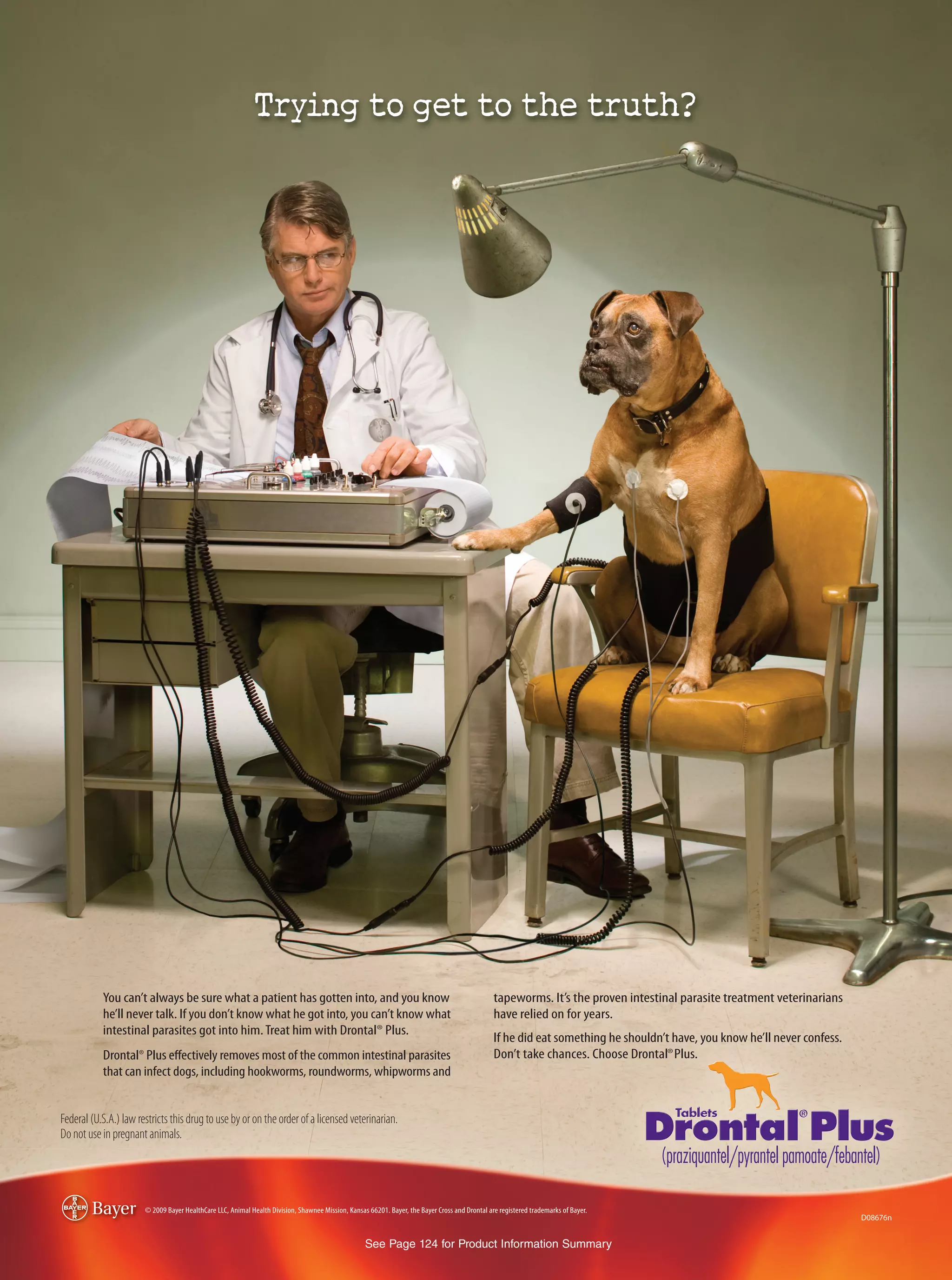 You can’t always be sure what a patient has gotten into, and you know                                                                tapeworms. It’s the proven intestinal parasite treatment veterinarians
           he’ll never talk. If you don’t know what he got into, you can’t know what                                                            have relied on for years.
           intestinal parasites got into him. Treat him with Drontal® Plus.
                                                                                                                                                If he did eat something he shouldn’t have, you know he’ll never confess.
           Drontal® Plus eﬀectively removes most of the common intestinal parasites                                                             Don’t take chances. Choose Drontal® Plus.
           that can infect dogs, including hookworms, roundworms, whipworms and


Federal (U.S.A.) law restricts this drug to use by or on the order of a licensed veterinarian.
Do not use in pregnant animals.




                       © 2009 Bayer HealthCare LLC, Animal Health Division, Shawnee Mission, Kansas 66201. Bayer, the Bayer Cross and Drontal are registered trademarks of Bayer.
                                                                                                                                                                                                                           D08676n


                                                                                                   See Page 124 for Product Information Summary
 