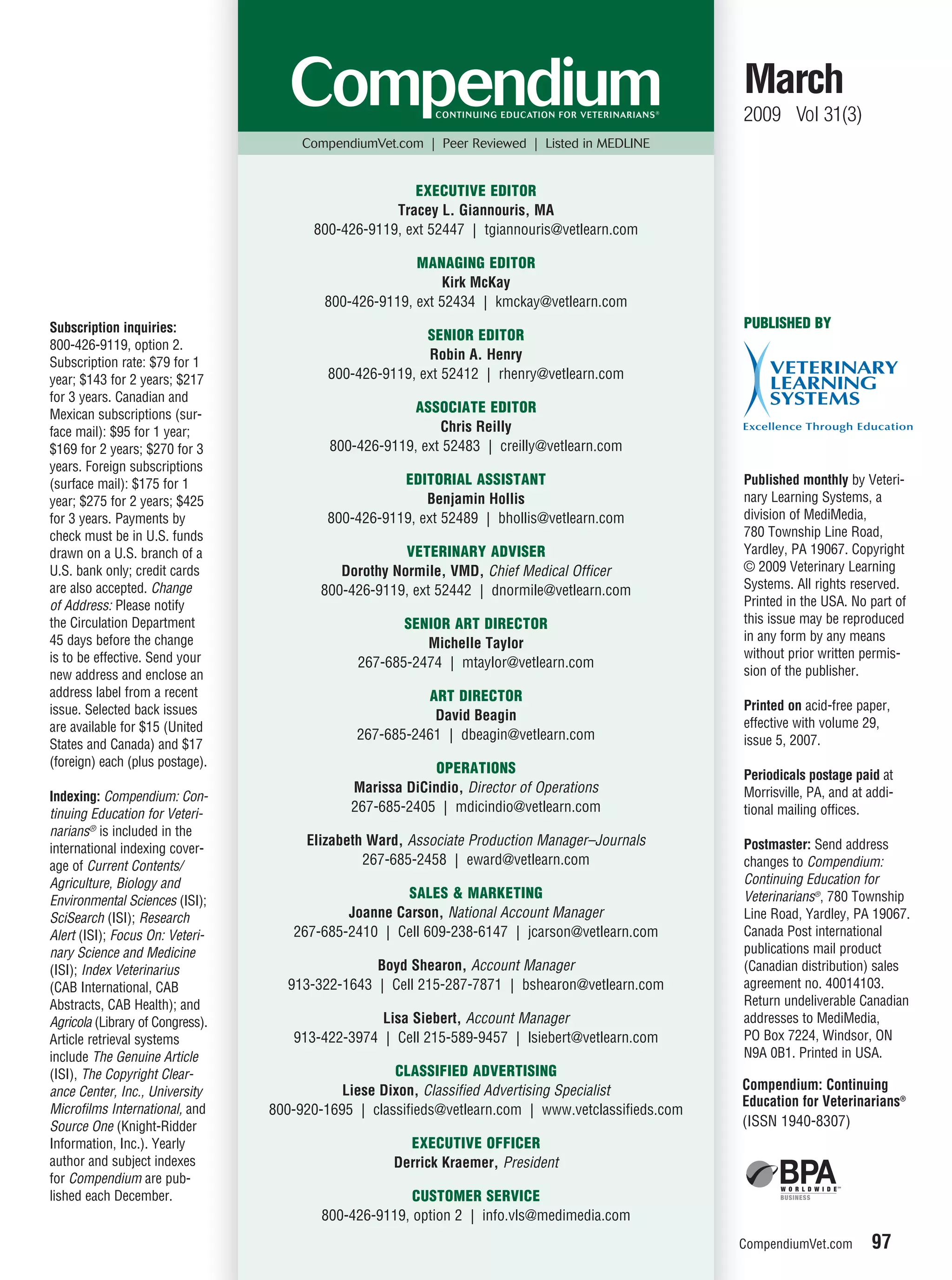 March
                                                                                                     2009 Vol 31(3)
                                       CompendiumVet.com | Peer Reviewed | Listed in MEDLINE


                                                       EXECUTIVE EDITOR
                                                    Tracey L. Giannouris, MA
                                        800-426-9119, ext 52447 | tgiannouris@vetlearn.com

                                                        MANAGING EDITOR
                                                            Kirk McKay
                                          800-426-9119, ext 52434 | kmckay@vetlearn.com
Subscription inquiries:                                                                              PUBLISHED BY
                                                          SENIOR EDITOR
800-426-9119, option 2.
                                                          Robin A. Henry
Subscription rate: $79 for 1
year; $143 for 2 years; $217               800-426-9119, ext 52412 | rhenry@vetlearn.com
for 3 years. Canadian and
Mexican subscriptions (sur-                             ASSOCIATE EDITOR
face mail): $95 for 1 year;                                 Chris Reilly
$169 for 2 years; $270 for 3               800-426-9119, ext 52483 | creilly@vetlearn.com
years. Foreign subscriptions
(surface mail): $175 for 1                            EDITORIAL ASSISTANT                            Published monthly by Veteri-
year; $275 for 2 years; $425                              Benjamin Hollis                            nary Learning Systems, a
for 3 years. Payments by                   800-426-9119, ext 52489 | bhollis@vetlearn.com            division of MediMedia,
check must be in U.S. funds                                                                          780 Township Line Road,
drawn on a U.S. branch of a                            VETERINARY ADVISER                            Yardley, PA 19067. Copyright
U.S. bank only; credit cards                 Dorothy Normile, VMD, Chief Medical Officer             © 2009 Veterinary Learning
are also accepted. Change                 800-426-9119, ext 52442 | dnormile@vetlearn.com            Systems. All rights reserved.
of Address: Please notify                                                                            Printed in the USA. No part of
the Circulation Department                            SENIOR ART DIRECTOR                            this issue may be reproduced
45 days before the change                                                                            in any form by any means
                                                         Michelle Taylor
is to be effective. Send your                                                                        without prior written permis-
                                               267-685-2474 | mtaylor@vetlearn.com
new address and enclose an                                                                           sion of the publisher.
address label from a recent                              ART DIRECTOR
issue. Selected back issues                                                                          Printed on acid-free paper,
                                                          David Beagin                               effective with volume 29,
are available for $15 (United
                                               267-685-2461 | dbeagin@vetlearn.com                   issue 5, 2007.
States and Canada) and $17
(foreign) each (plus postage).                             OPERATIONS                                Periodicals postage paid at
                                              Marissa DiCindio, Director of Operations               Morrisville, PA, and at addi-
Indexing: Compendium: Con-
tinuing Education for Veteri-                 267-685-2405 | mdicindio@vetlearn.com                  tional mailing offices.
narians® is included in the
                                       Elizabeth Ward, Associate Production Manager–Journals         Postmaster: Send address
international indexing cover-
age of Current Contents/                        267-685-2458 | eward@vetlearn.com                    changes to Compendium:
Agriculture, Biology and                                                                             Continuing Education for
Environmental Sciences (ISI);
                                                      SALES & MARKETING                              Veterinarians®, 780 Township
SciSearch (ISI); Research                    Joanne Carson, National Account Manager                 Line Road, Yardley, PA 19067.
Alert (ISI); Focus On: Veteri-       267-685-2410 | Cell 609-238-6147 | jcarson@vetlearn.com         Canada Post international
nary Science and Medicine                                                                            publications mail product
(ISI); Index Veterinarius                        Boyd Shearon, Account Manager                       (Canadian distribution) sales
(CAB International, CAB             913-322-1643 | Cell 215-287-7871 | bshearon@vetlearn.com         agreement no. 40014103.
Abstracts, CAB Health); and                                                                          Return undeliverable Canadian
Agricola (Library of Congress).                   Lisa Siebert, Account Manager                      addresses to MediMedia,
Article retrieval systems            913-422-3974 | Cell 215-589-9457 | lsiebert@vetlearn.com        PO Box 7224, Windsor, ON
include The Genuine Article                                                                          N9A 0B1. Printed in USA.
(ISI), The Copyright Clear-                          CLASSIFIED ADVERTISING
ance Center, Inc., University                Liese Dixon, Classified Advertising Specialist          Compendium: Continuing
                                                                                                     Education for Veterinarians®
Microfilms International, and     800-920-1695 | classifieds@vetlearn.com | www.vetclassifieds.com
Source One (Knight-Ridder                                                                            (ISSN 1940-8307)
Information, Inc.). Yearly                             EXECUTIVE OFFICER
author and subject indexes                           Derrick Kraemer, President
for Compendium are pub-
lished each December.                                   CUSTOMER SERVICE
                                          800-426-9119, option 2 | info.vls@medimedia.com
                                                                                                     CompendiumVet.com       97
 