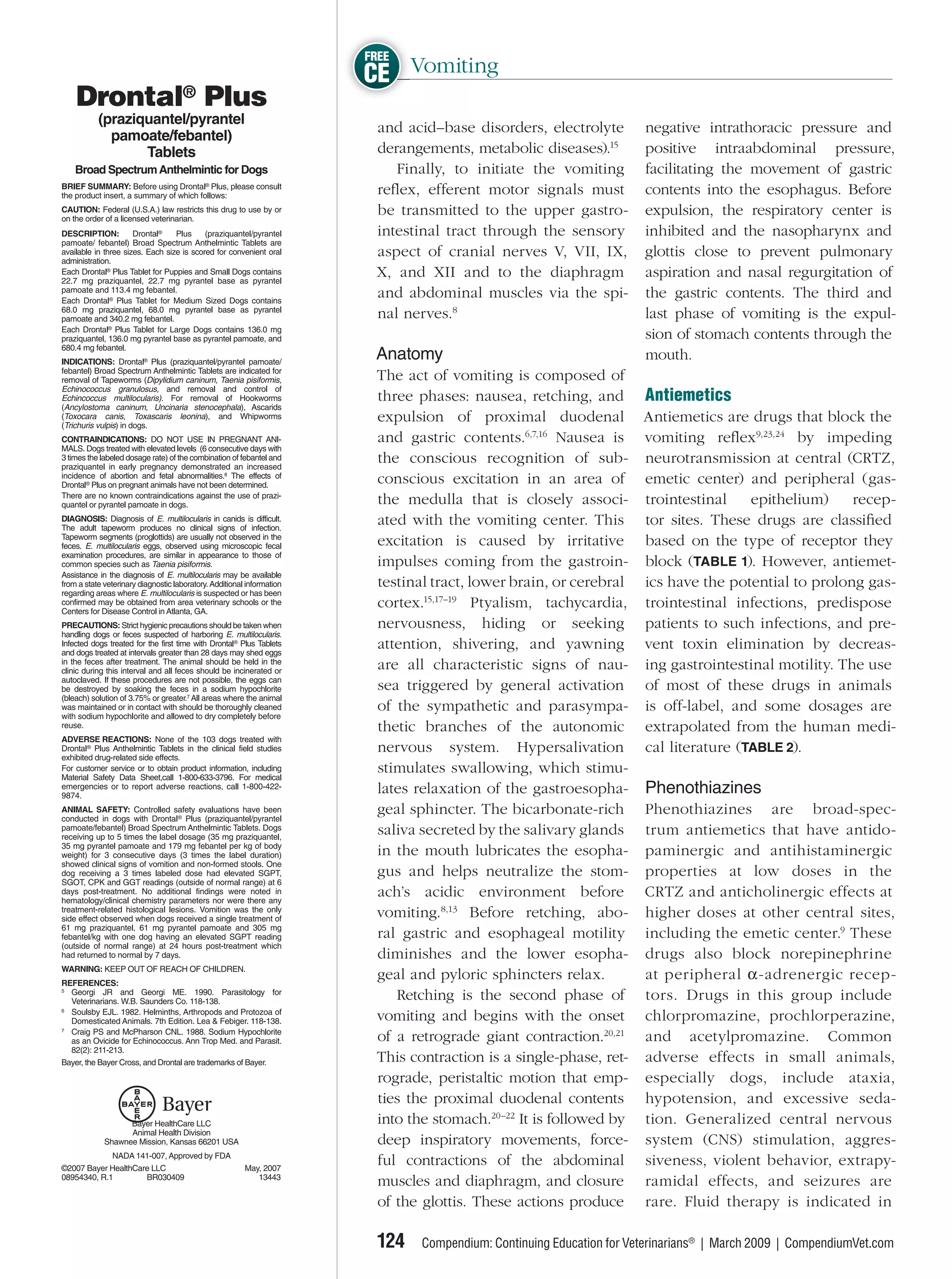 FREE
CE Vomiting
 and acid–base disorders, electrolyte         negative intrathoracic pressure and
 derangements, metabolic diseases).15         positive intraabdominal pressure,
    Finally, to initiate the vomiting         facilitating the movement of gastric
 reﬂex, efferent motor signals must           contents into the esophagus. Before
 be transmitted to the upper gastro-          expulsion, the respiratory center is
 intestinal tract through the sensory         inhibited and the nasopharynx and
 aspect of cranial nerves V, VII, IX,         glottis close to prevent pulmonary
 X, and XII and to the diaphragm              aspiration and nasal regurgitation of
 and abdominal muscles via the spi-           the gastric contents. The third and
 nal nerves.8                                 last phase of vomiting is the expul-
                                              sion of stomach contents through the
 Anatomy                                      mouth.
 The act of vomiting is composed of
 three phases: nausea, retching, and Antiemetics
 expulsion of proximal duodenal Antiemetics are drugs that block the
 and gastric contents.6,7,16 Nausea is vomiting reﬂex9,23,24 by impeding
 the conscious recognition of sub- neurotransmission at central (CRTZ,
 conscious excitation in an area of emetic center) and peripheral (gas-
 the medulla that is closely associ- trointestinal        epithelium)     recep-
 ated with the vomiting center. This tor sites. These drugs are classiﬁed
 excitation is caused by irritative based on the type of receptor they
 impulses coming from the gastroin- block (TABLE 1). However, antiemet-
 testinal tract, lower brain, or cerebral ics have the potential to prolong gas-
 cortex.15,17–19 Ptyalism, tachycardia, trointestinal infections, predispose
 nervousness, hiding or seeking patients to such infections, and pre-
 attention, shivering, and yawning vent toxin elimination by decreas-
 are all characteristic signs of nau- ing gastrointestinal motility. The use
 sea triggered by general activation of most of these drugs in animals
 of the sympathetic and parasympa- is off-label, and some dosages are
 thetic branches of the autonomic extrapolated from the human medi-
 nervous system. Hypersalivation cal literature (TABLE 2).
 stimulates swallowing, which stimu-
 lates relaxation of the gastroesopha- Phenothiazines
 geal sphincter. The bicarbonate-rich Phenothiazines are broad-spec-
 saliva secreted by the salivary glands trum antiemetics that have antido-
 in the mouth lubricates the esopha- paminergic and antihistaminergic
 gus and helps neutralize the stom- properties at low doses in the
 ach’s acidic environment before CRTZ and anticholinergic effects at
 vomiting.8,13 Before retching, abo- higher doses at other central sites,
 ral gastric and esophageal motility including the emetic center.9 These
 diminishes and the lower esopha- drugs also block norepinephrine
 geal and pyloric sphincters relax.       at peripheral α-adrenergic recep-
    Retching is the second phase of tors. Drugs in this group include
 vomiting and begins with the onset chlorpromazine, prochlor perazine,
 of a retrograde giant contraction.20,21 and acetylpromazine. Common
 This contraction is a single-phase, ret- adverse effects in small animals,
 rograde, peristaltic motion that emp- especially dogs, include ataxia,
 ties the proximal duodenal contents hypotension, and excessive seda-
 into the stomach.20–22 It is followed by tion. Generalized central nervous
 deep inspiratory movements, force- system (CNS) stimulation, aggres-
 ful contractions of the abdominal siveness, violent behavior, extrapy-
 muscles and diaphragm, and closure ramidal effects, and seizures are
 of the glottis. These actions produce rare. Fluid therapy is indicated in

 124   Compendium: Continuing Education for Veterinarians® | March 2009 | CompendiumVet.com
 