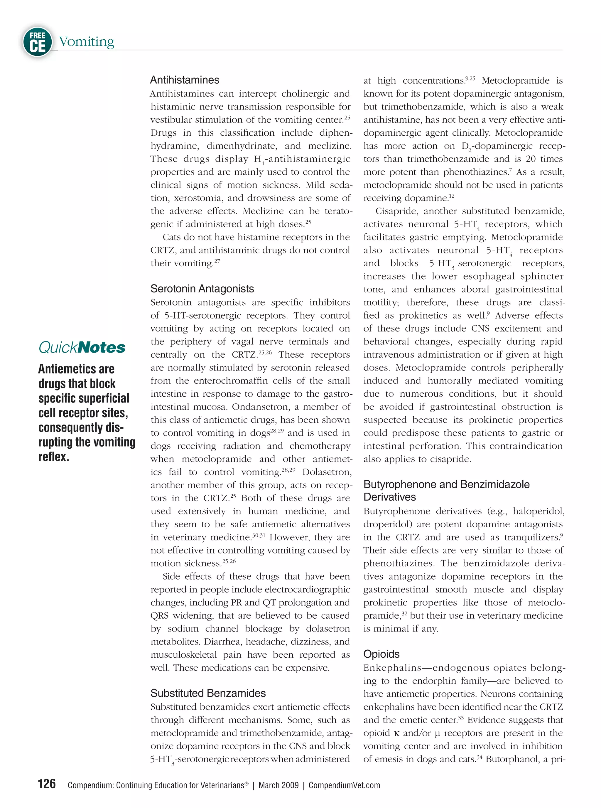 FREE
CE Vomiting
                             Antihistamines                                           at high concentrations.9,25 Metoclopramide is
                            Antihistamines can intercept cholinergic and              known for its potent dopaminergic antagonism,
                            histaminic nerve transmission responsible for             but trimethobenzamide, which is also a weak
                            vestibular stimulation of the vomiting center.25          antihistamine, has not been a very effective anti-
                            Drugs in this classiﬁcation include diphen-               dopaminergic agent clinically. Metoclopramide
                            hydramine, dimenhydrinate, and meclizine.                 has more action on D2-dopaminergic recep-
                            These drugs display H 1-antihistaminergic                 tors than trimethobenzamide and is 20 times
                            properties and are mainly used to control the             more potent than phenothiazines.7 As a result,
                            clinical signs of motion sickness. Mild seda-             metoclopramide should not be used in patients
                            tion, xerostomia, and drowsiness are some of              receiving dopamine.12
                            the adverse effects. Meclizine can be terato-                Cisapride, another substituted benzamide,
                            genic if administered at high doses.25                    activates neuronal 5-HT4 receptors, which
                               Cats do not have histamine receptors in the            facilitates gastric emptying. Metoclopramide
                            CRTZ, and antihistaminic drugs do not control             also activates neuronal 5-HT4 receptors
                            their vomiting.27                                         and blocks 5-HT3 -serotonergic receptors,
                                                                                      increases the lower esophageal sphincter
                             Serotonin Antagonists                                    tone, and enhances aboral gastrointestinal
                             Serotonin antagonists are speciﬁc inhibitors             motility; therefore, these drugs are classi-
                             of 5-HT-serotonergic receptors. They control             ﬁed as prokinetics as well.9 Adverse effects
                             vomiting by acting on receptors located on               of these drugs include CNS excitement and
                             the periphery of vagal nerve terminals and               behavioral changes, especially during rapid
 QuickNotes                  centrally on the CRTZ.25,26 These receptors              intravenous administration or if given at high
 Antiemetics are             are normally stimulated by serotonin released            doses. Metoclopramide controls peripherally
 drugs that block            from the enterochromafﬁn cells of the small              induced and humorally mediated vomiting
                             intestine in response to damage to the gastro-           due to numerous conditions, but it should
 speciﬁc superﬁcial
                             intestinal mucosa. Ondansetron, a member of              be avoided if gastrointestinal obstruction is
 cell receptor sites,        this class of antiemetic drugs, has been shown           suspected because its prokinetic properties
 consequently dis-           to control vomiting in dogs28,29 and is used in          could predispose these patients to gastric or
 rupting the vomiting        dogs receiving radiation and chemotherapy                intestinal perforation. This contraindication
 reﬂex.                      when metoclopramide and other antiemet-                  also applies to cisapride.
                             ics fail to control vomiting.28,29 Dolasetron,
                             another member of this group, acts on recep-             Butyrophenone and Benzimidazole
                             tors in the CRTZ.25 Both of these drugs are              Derivatives
                             used extensively in human medicine, and                  Butyrophenone derivatives (e.g., haloperidol,
                             they seem to be safe antiemetic alternatives             droperidol) are potent dopamine antagonists
                             in veterinary medicine.30,31 However, they are           in the CRTZ and are used as tranquilizers.9
                             not effective in controlling vomiting caused by          Their side effects are very similar to those of
                             motion sickness.25,26                                    phenothiazines. The benzimidazole deriva-
                                Side effects of these drugs that have been            tives antagonize dopamine receptors in the
                             reported in people include electrocardiographic          gastrointestinal smooth muscle and display
                             changes, including PR and QT prolongation and            prokinetic properties like those of metoclo-
                             QRS widening, that are believed to be caused             pramide,32 but their use in veterinary medicine
                             by sodium channel blockage by dolasetron                 is minimal if any.
                             metabolites. Diarrhea, headache, dizziness, and
                             musculoskeletal pain have been reported as               Opioids
                             well. These medications can be expensive.                Enkephalins—endogenous opiates belong-
                                                                                      ing to the endorphin family—are believed to
                             Substituted Benzamides                                   have antiemetic properties. Neurons containing
                             Substituted benzamides exert antiemetic effects          enkephalins have been identiﬁed near the CRTZ
                             through different mechanisms. Some, such as              and the emetic center.33 Evidence suggests that
                             metoclopramide and trimethobenzamide, antag-             opioid κ and/or μ receptors are present in the
                             onize dopamine receptors in the CNS and block            vomiting center and are involved in inhibition
                             5-HT3-serotonergic receptors when administered           of emesis in dogs and cats.34 Butorphanol, a pri-

 126   Compendium: Continuing Education for Veterinarians® | March 2009 | CompendiumVet.com
 