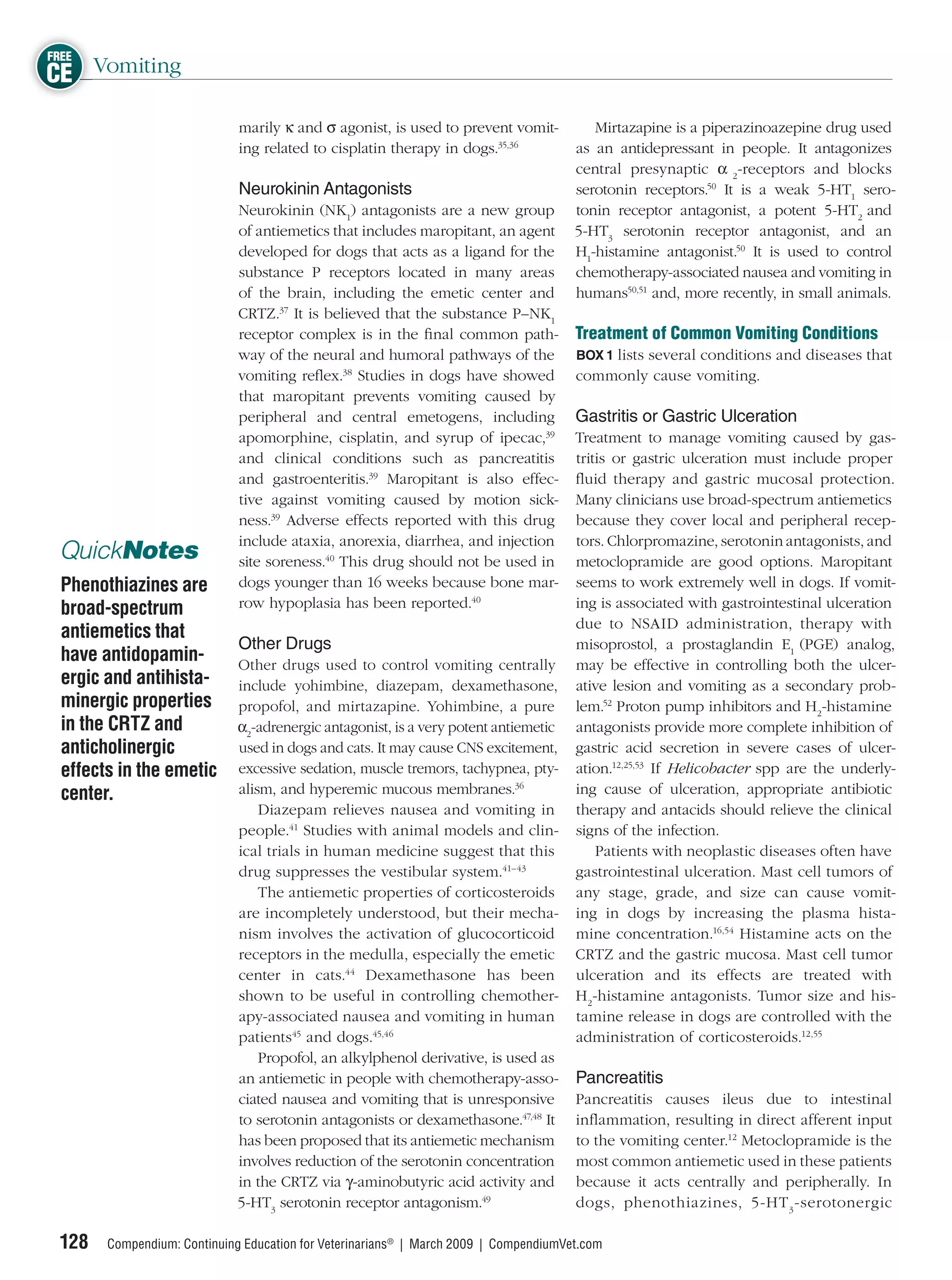 FREE
CE Vomiting
                             marily κ and σ agonist, is used to prevent vomit-           Mirtazapine is a piperazinoazepine drug used
                             ing related to cisplatin therapy in dogs.35,36           as an antidepressant in people. It antagonizes
                                                                                      central presynaptic α 2-receptors and blocks
                             Neurokinin Antagonists                                   serotonin receptors.50 It is a weak 5-HT1 sero-
                             Neurokinin (NK1) antagonists are a new group             tonin receptor antagonist, a potent 5-HT2 and
                             of antiemetics that includes maropitant, an agent        5-HT3 serotonin receptor antagonist, and an
                             developed for dogs that acts as a ligand for the         H1-histamine antagonist.50 It is used to control
                             substance P receptors located in many areas              chemotherapy-associated nausea and vomiting in
                             of the brain, including the emetic center and            humans50,51 and, more recently, in small animals.
                             CRTZ.37 It is believed that the substance P–NK1
                             receptor complex is in the ﬁnal common path-             Treatment of Common Vomiting Conditions
                             way of the neural and humoral pathways of the            BOX 1 lists several conditions and diseases that
                             vomiting reﬂex.38 Studies in dogs have showed            commonly cause vomiting.
                             that maropitant prevents vomiting caused by
                             peripheral and central emetogens, including              Gastritis or Gastric Ulceration
                             apomorphine, cisplatin, and syrup of ipecac,39           Treatment to manage vomiting caused by gas-
                             and clinical conditions such as pancreatitis             tritis or gastric ulceration must include proper
                             and gastroenteritis.39 Maropitant is also effec-         ﬂuid therapy and gastric mucosal protection.
                             tive against vomiting caused by motion sick-             Many clinicians use broad-spectrum antiemetics
                             ness.39 Adverse effects reported with this drug          because they cover local and peripheral recep-
                             include ataxia, anorexia, diarrhea, and injection        tors. Chlorpromazine, serotonin antagonists, and
 QuickNotes                  site soreness.40 This drug should not be used in         metoclopramide are good options. Maropitant
 Phenothiazines are          dogs younger than 16 weeks because bone mar-             seems to work extremely well in dogs. If vomit-
 broad-spectrum              row hypoplasia has been reported.40                      ing is associated with gastrointestinal ulceration
                                                                                      due to NSAID administration, therapy with
 antiemetics that
                             Other Drugs                                              misoprostol, a prostaglandin E1 (PGE) analog,
 have antidopamin-           Other drugs used to control vomiting centrally           may be effective in controlling both the ulcer-
 ergic and antihista-        include yohimbine, diazepam, dexamethasone,              ative lesion and vomiting as a secondary prob-
 minergic properties         propofol, and mirtazapine. Yohimbine, a pure             lem.52 Proton pump inhibitors and H2-histamine
 in the CRTZ and             α2-adrenergic antagonist, is a very potent antiemetic    antagonists provide more complete inhibition of
 anticholinergic             used in dogs and cats. It may cause CNS excitement,      gastric acid secretion in severe cases of ulcer-
 effects in the emetic       excessive sedation, muscle tremors, tachypnea, pty-      ation.12,25,53 If Helicobacter spp are the underly-
 center.                     alism, and hyperemic mucous membranes.36                 ing cause of ulceration, appropriate antibiotic
                                 Diazepam relieves nausea and vomiting in             therapy and antacids should relieve the clinical
                             people.41 Studies with animal models and clin-           signs of the infection.
                             ical trials in human medicine suggest that this              Patients with neoplastic diseases often have
                             drug suppresses the vestibular system.41–43              gastrointestinal ulceration. Mast cell tumors of
                                 The antiemetic properties of corticosteroids         any stage, grade, and size can cause vomit-
                             are incompletely understood, but their mecha-            ing in dogs by increasing the plasma hista-
                             nism involves the activation of glucocorticoid           mine concentration.16,54 Histamine acts on the
                             receptors in the medulla, especially the emetic          CRTZ and the gastric mucosa. Mast cell tumor
                             center in cats.44 Dexamethasone has been                 ulceration and its effects are treated with
                             shown to be useful in controlling chemother-             H2-histamine antagonists. Tumor size and his-
                             apy-associated nausea and vomiting in human              tamine release in dogs are controlled with the
                             patients45 and dogs.45,46                                administration of corticosteroids.12,55
                                 Propofol, an alkylphenol derivative, is used as
                             an antiemetic in people with chemotherapy-asso-          Pancreatitis
                             ciated nausea and vomiting that is unresponsive          Pancreatitis causes ileus due to intestinal
                             to serotonin antagonists or dexamethasone.47,48 It       inﬂammation, resulting in direct afferent input
                             has been proposed that its antiemetic mechanism          to the vomiting center.12 Metoclopramide is the
                             involves reduction of the serotonin concentration        most common antiemetic used in these patients
                             in the CRTZ via γ-aminobutyric acid activity and         because it acts centrally and peripherally. In
                             5-HT3 serotonin receptor antagonism.49                   dogs, phenothiazines, 5-HT 3 -serotonergic

 128   Compendium: Continuing Education for Veterinarians® | March 2009 | CompendiumVet.com
 