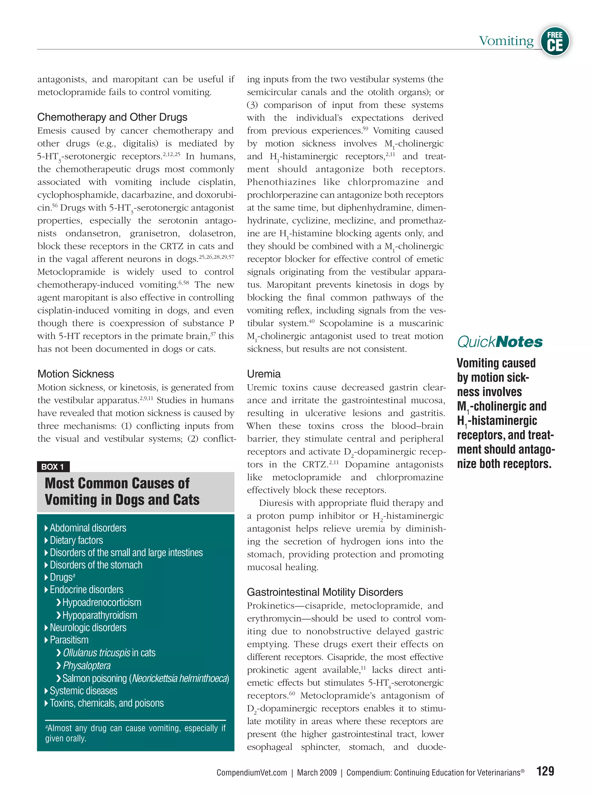FREE
                                                                                                                         Vomiting CE

antagonists, and maropitant can be useful if              ing inputs from the two vestibular systems (the
metoclopramide fails to control vomiting.                 semicircular canals and the otolith organs); or
                                                          (3) comparison of input from these systems
Chemotherapy and Other Drugs                              with the individual’s expectations derived
Emesis caused by cancer chemotherapy and                  from previous experiences.59 Vomiting caused
other drugs (e.g., digitalis) is mediated by              by motion sickness involves M1-cholinergic
5-HT3-serotonergic receptors.2,12,25 In humans,           and H1-histaminergic receptors,2,11 and treat-
the chemotherapeutic drugs most commonly                  ment should antagonize both receptors.
associated with vomiting include cisplatin,               Phenothiazines like chlorpromazine and
cyclophosphamide, dacarbazine, and doxorubi-              prochlorperazine can antagonize both receptors
cin.56 Drugs with 5-HT3-serotonergic antagonist           at the same time, but diphenhydramine, dimen-
properties, especially the serotonin antago-              hydrinate, cyclizine, meclizine, and promethaz-
nists ondansetron, granisetron, dolasetron,               ine are H1-histamine blocking agents only, and
block these receptors in the CRTZ in cats and             they should be combined with a M1-cholinergic
in the vagal afferent neurons in dogs.25,26,28,29,57      receptor blocker for effective control of emetic
Metoclopramide is widely used to control                  signals originating from the vestibular appara-
chemotherapy-induced vomiting.6,58 The new                tus. Maropitant prevents kinetosis in dogs by
agent maropitant is also effective in controlling         blocking the ﬁnal common pathways of the
cisplatin-induced vomiting in dogs, and even              vomiting reﬂex, including signals from the ves-
though there is coexpression of substance P               tibular system.40 Scopolamine is a muscarinic
with 5-HT receptors in the primate brain,37 this          M1-cholinergic antagonist used to treat motion
has not been documented in dogs or cats.                  sickness, but results are not consistent.                QuickNotes
                                                                                                                   Vomiting caused
Motion Sickness                                           Uremia                                                   by motion sick-
Motion sickness, or kinetosis, is generated from          Uremic toxins cause decreased gastrin clear-
                                                                                                                   ness involves
the vestibular apparatus.2,9,11 Studies in humans         ance and irritate the gastrointestinal mucosa,
have revealed that motion sickness is caused by           resulting in ulcerative lesions and gastritis.
                                                                                                                   M1-cholinergic and
three mechanisms: (1) conﬂicting inputs from              When these toxins cross the blood–brain                  H1-histaminergic
the visual and vestibular systems; (2) conﬂict-           barrier, they stimulate central and peripheral           receptors, and treat-
                                                          receptors and activate D2-dopaminergic recep-            ment should antago-
 BOX 1                                                    tors in the CRTZ.2,11 Dopamine antagonists               nize both receptors.
                                                          like metoclopramide and chlorpromazine
  Most Common Causes of                                   effectively block these receptors.
  Vomiting in Dogs and Cats                                  Diuresis with appropriate ﬂuid therapy and
                                                          a proton pump inhibitor or H2-histaminergic
   Abdominal disorders                                    antagonist helps relieve uremia by diminish-
   Dietary factors                                        ing the secretion of hydrogen ions into the
   Disorders of the small and large intestines            stomach, providing protection and promoting
   Disorders of the stomach                               mucosal healing.
   Drugsa
   Endocrine disorders                                    Gastrointestinal Motility Disorders
    ❯ Hypoadrenocorticism                                 Prokinetics—cisapride, metoclopramide, and
    ❯ Hypoparathyroidism                                  erythromycin—should be used to control vom-
   Neurologic disorders                                   iting due to nonobstructive delayed gastric
   Parasitism                                             emptying. These drugs exert their effects on
    ❯ Ollulanus tricuspis in cats                         different receptors. Cisapride, the most effective
    ❯ Physaloptera                                        prokinetic agent available,11 lacks direct anti-
    ❯ Salmon poisoning (Neorickettsia helminthoeca)       emetic effects but stimulates 5-HT4-serotonergic
   Systemic diseases                                      receptors.60 Metoclopramide’s antagonism of
   Toxins, chemicals, and poisons                         D2-dopaminergic receptors enables it to stimu-
  a
                                                          late motility in areas where these receptors are
    Almost any drug can cause vomiting, especially if
  given orally.
                                                          present (the higher gastrointestinal tract, lower
                                                          esophageal sphincter, stomach, and duode-

                                                  CompendiumVet.com | March 2009 | Compendium: Continuing Education for Veterinarians®   129
 