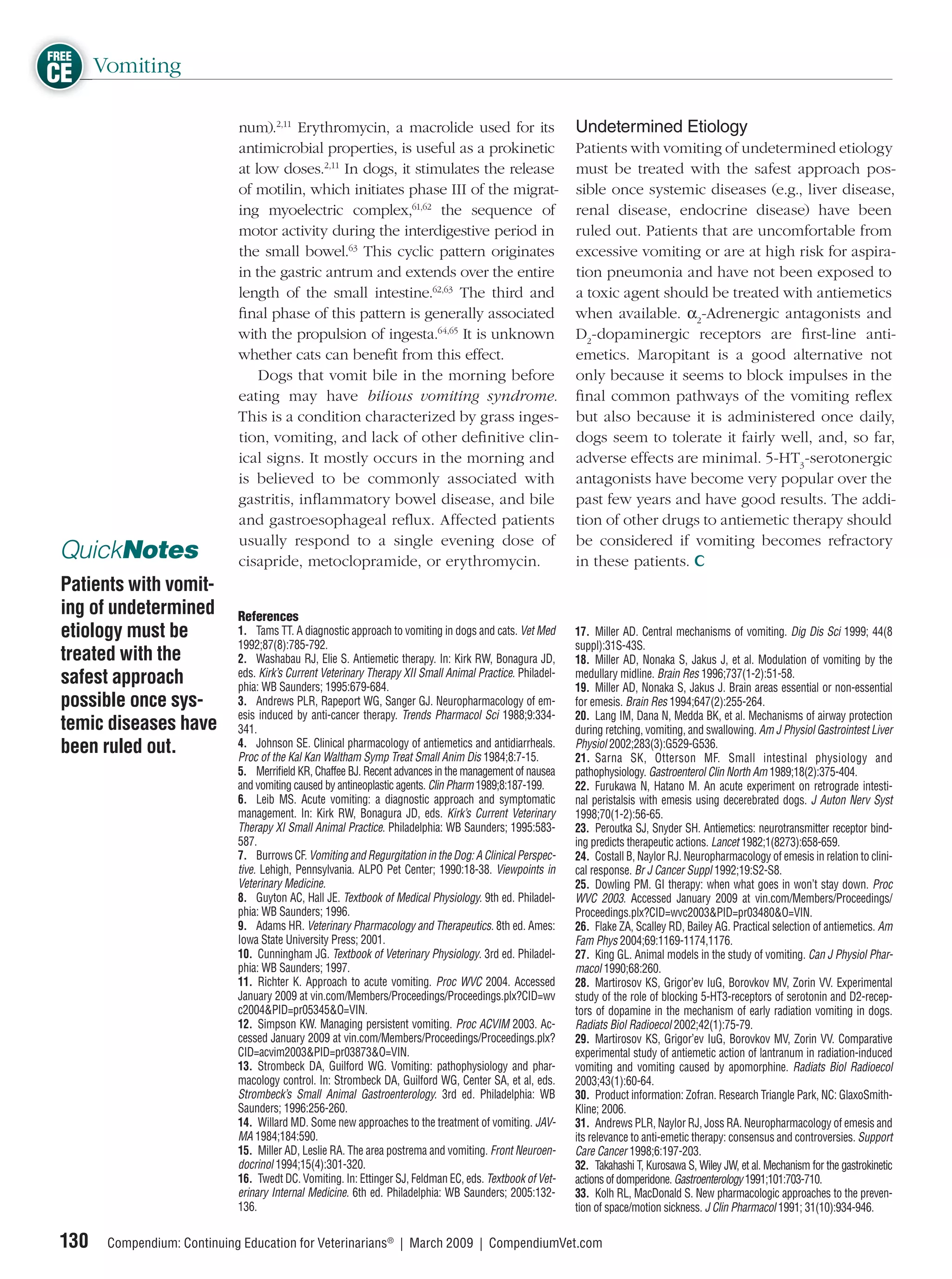 FREE
CE Vomiting
                             num).2,11 Erythromycin, a macrolide used for its                              Undetermined Etiology
                             antimicrobial properties, is useful as a prokinetic                           Patients with vomiting of undetermined etiology
                             at low doses.2,11 In dogs, it stimulates the release                          must be treated with the safest approach pos-
                             of motilin, which initiates phase III of the migrat-                          sible once systemic diseases (e.g., liver disease,
                             ing myoelectric complex,61,62 the sequence of                                 renal disease, endocrine disease) have been
                             motor activity during the interdigestive period in                            ruled out. Patients that are uncomfortable from
                             the small bowel.63 This cyclic pattern originates                             excessive vomiting or are at high risk for aspira-
                             in the gastric antrum and extends over the entire                             tion pneumonia and have not been exposed to
                             length of the small intestine.62,63 The third and                             a toxic agent should be treated with antiemetics
                             ﬁnal phase of this pattern is generally associated                            when available. α2-Adrenergic antagonists and
                             with the propulsion of ingesta.64,65 It is unknown                            D2-dopaminergic receptors are ﬁrst-line anti-
                             whether cats can beneﬁt from this effect.                                     emetics. Maropitant is a good alternative not
                                 Dogs that vomit bile in the morning before                                only because it seems to block impulses in the
                             eating may have bilious vomiting syndrome.                                    ﬁnal common pathways of the vomiting reﬂex
                             This is a condition characterized by grass inges-                             but also because it is administered once daily,
                             tion, vomiting, and lack of other deﬁnitive clin-                             dogs seem to tolerate it fairly well, and, so far,
                             ical signs. It mostly occurs in the morning and                               adverse effects are minimal. 5-HT3-serotonergic
                             is believed to be commonly associated with                                    antagonists have become very popular over the
                             gastritis, inﬂammatory bowel disease, and bile                                past few years and have good results. The addi-
                             and gastroesophageal reﬂux. Affected patients                                 tion of other drugs to antiemetic therapy should
                             usually respond to a single evening dose of                                   be considered if vomiting becomes refractory
 QuickNotes                  cisapride, metoclopramide, or erythromycin.                                   in these patients.
 Patients with vomit-
 ing of undetermined         References
 etiology must be            1. Tams TT. A diagnostic approach to vomiting in dogs and cats. Vet Med       17. Miller AD. Central mechanisms of vomiting. Dig Dis Sci 1999; 44(8
                             1992;87(8):785-792.                                                           suppl):31S-43S.
 treated with the            2. Washabau RJ, Elie S. Antiemetic therapy. In: Kirk RW, Bonagura JD,         18. Miller AD, Nonaka S, Jakus J, et al. Modulation of vomiting by the
                             eds. Kirk’s Current Veterinary Therapy XII Small Animal Practice. Philadel-
 safest approach             phia: WB Saunders; 1995:679-684.
                                                                                                           medullary midline. Brain Res 1996;737(1-2):51-58.
                                                                                                           19. Miller AD, Nonaka S, Jakus J. Brain areas essential or non-essential
 possible once sys-          3. Andrews PLR, Rapeport WG, Sanger GJ. Neuropharmacology of em-              for emesis. Brain Res 1994;647(2):255-264.
                             esis induced by anti-cancer therapy. Trends Pharmacol Sci 1988;9:334-         20. Lang IM, Dana N, Medda BK, et al. Mechanisms of airway protection
 temic diseases have         341.                                                                          during retching, vomiting, and swallowing. Am J Physiol Gastrointest Liver
 been ruled out.             4. Johnson SE. Clinical pharmacology of antiemetics and antidiarrheals.
                             Proc of the Kal Kan Waltham Symp Treat Small Anim Dis 1984;8:7-15.
                                                                                                           Physiol 2002;283(3):G529-G536.
                                                                                                           21. Sarna SK, Otterson MF. Small intestinal physiology and
                             5. Merriﬁeld KR, Chaffee BJ. Recent advances in the management of nausea      pathophysiology. Gastroenterol Clin North Am 1989;18(2):375-404.
                             and vomiting caused by antineoplastic agents. Clin Pharm 1989;8:187-199.      22. Furukawa N, Hatano M. An acute experiment on retrograde intesti-
                             6. Leib MS. Acute vomiting: a diagnostic approach and symptomatic             nal peristalsis with emesis using decerebrated dogs. J Auton Nerv Syst
                             management. In: Kirk RW, Bonagura JD, eds. Kirk’s Current Veterinary          1998;70(1-2):56-65.
                             Therapy XI Small Animal Practice. Philadelphia: WB Saunders; 1995:583-        23. Peroutka SJ, Snyder SH. Antiemetics: neurotransmitter receptor bind-
                             587.                                                                          ing predicts therapeutic actions. Lancet 1982;1(8273):658-659.
                             7. Burrows CF. Vomiting and Regurgitation in the Dog: A Clinical Perspec-     24. Costall B, Naylor RJ. Neuropharmacology of emesis in relation to clini-
                             tive. Lehigh, Pennsylvania. ALPO Pet Center; 1990:18-38. Viewpoints in        cal response. Br J Cancer Suppl 1992;19:S2-S8.
                             Veterinary Medicine.                                                          25. Dowling PM. GI therapy: when what goes in won’t stay down. Proc
                             8. Guyton AC, Hall JE. Textbook of Medical Physiology. 9th ed. Philadel-      WVC 2003. Accessed January 2009 at vin.com/Members/Proceedings/
                             phia: WB Saunders; 1996.                                                      Proceedings.plx?CID=wvc2003&PID=pr03480&O=VIN.
                             9. Adams HR. Veterinary Pharmacology and Therapeutics. 8th ed. Ames:          26. Flake ZA, Scalley RD, Bailey AG. Practical selection of antiemetics. Am
                             Iowa State University Press; 2001.                                            Fam Phys 2004;69:1169-1174,1176.
                             10. Cunningham JG. Textbook of Veterinary Physiology. 3rd ed. Philadel-       27. King GL. Animal models in the study of vomiting. Can J Physiol Phar-
                             phia: WB Saunders; 1997.                                                      macol 1990;68:260.
                             11. Richter K. Approach to acute vomiting. Proc WVC 2004. Accessed            28. Martirosov KS, Grigor’ev IuG, Borovkov MV, Zorin VV. Experimental
                             January 2009 at vin.com/Members/Proceedings/Proceedings.plx?CID=wv            study of the role of blocking 5-HT3-receptors of serotonin and D2-recep-
                             c2004&PID=pr05345&O=VIN.                                                      tors of dopamine in the mechanism of early radiation vomiting in dogs.
                             12. Simpson KW. Managing persistent vomiting. Proc ACVIM 2003. Ac-            Radiats Biol Radioecol 2002;42(1):75-79.
                             cessed January 2009 at vin.com/Members/Proceedings/Proceedings.plx?           29. Martirosov KS, Grigor’ev IuG, Borovkov MV, Zorin VV. Comparative
                             CID=acvim2003&PID=pr03873&O=VIN.                                              experimental study of antiemetic action of lantranum in radiation-induced
                             13. Strombeck DA, Guilford WG. Vomiting: pathophysiology and phar-            vomiting and vomiting caused by apomorphine. Radiats Biol Radioecol
                             macology control. In: Strombeck DA, Guilford WG, Center SA, et al, eds.       2003;43(1):60-64.
                             Strombeck’s Small Animal Gastroenterology. 3rd ed. Philadelphia: WB           30. Product information: Zofran. Research Triangle Park, NC: GlaxoSmith-
                             Saunders; 1996:256-260.                                                       Kline; 2006.
                             14. Willard MD. Some new approaches to the treatment of vomiting. JAV-        31. Andrews PLR, Naylor RJ, Joss RA. Neuropharmacology of emesis and
                             MA 1984;184:590.                                                              its relevance to anti-emetic therapy: consensus and controversies. Support
                             15. Miller AD, Leslie RA. The area postrema and vomiting. Front Neuroen-      Care Cancer 1998;6:197-203.
                             docrinol 1994;15(4):301-320.                                                  32. Takahashi T, Kurosawa S, Wiley JW, et al. Mechanism for the gastrokinetic
                             16. Twedt DC. Vomiting. In: Ettinger SJ, Feldman EC, eds. Textbook of Vet-    actions of domperidone. Gastroenterology 1991;101:703-710.
                             erinary Internal Medicine. 6th ed. Philadelphia: WB Saunders; 2005:132-       33. Kolh RL, MacDonald S. New pharmacologic approaches to the preven-
                             136.                                                                          tion of space/motion sickness. J Clin Pharmacol 1991; 31(10):934-946.

 130   Compendium: Continuing Education for Veterinarians® | March 2009 | CompendiumVet.com
 