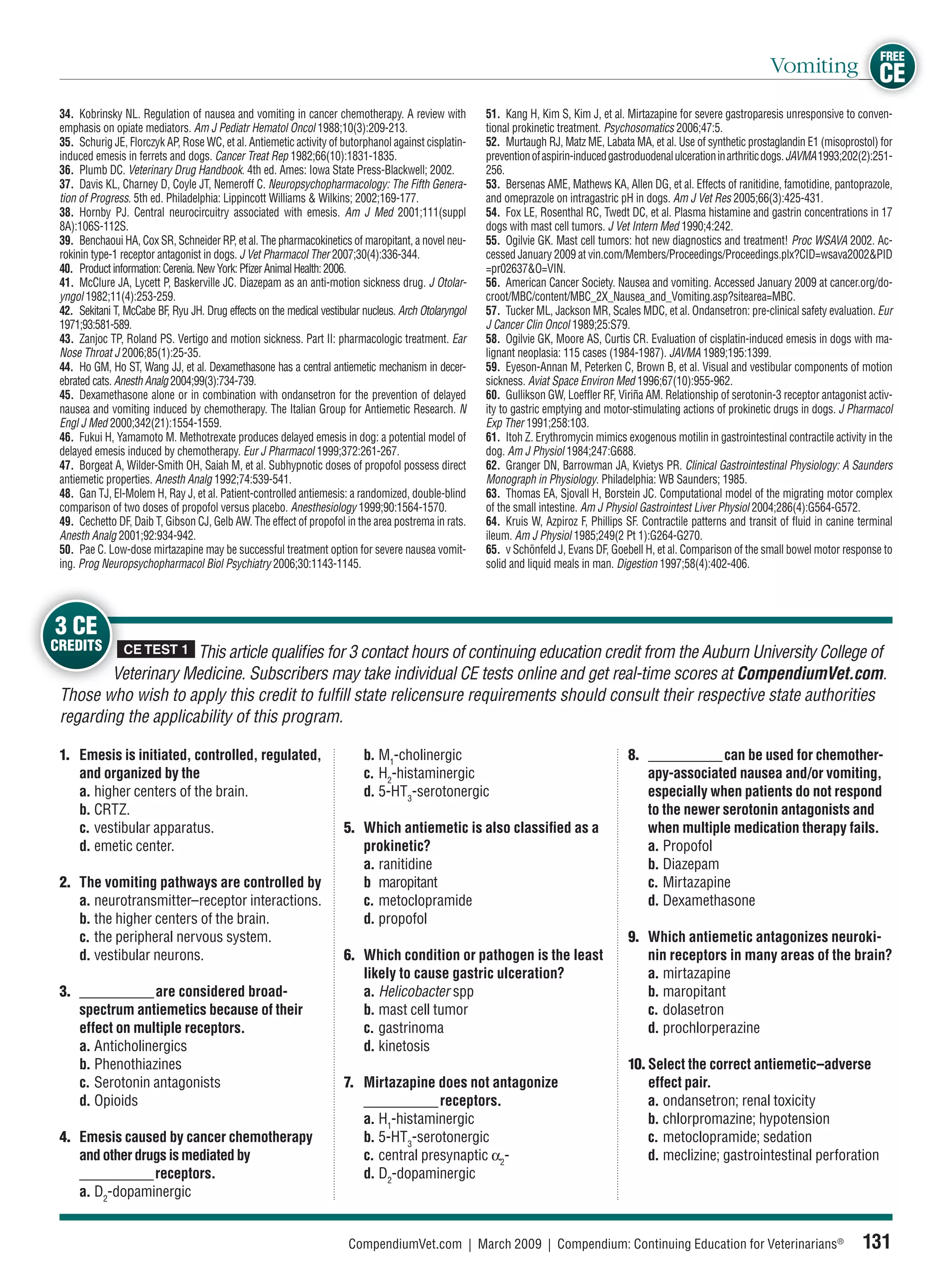 FREE
                                                                                                                                                                          Vomiting CE
 34. Kobrinsky NL. Regulation of nausea and vomiting in cancer chemotherapy. A review with             51. Kang H, Kim S, Kim J, et al. Mirtazapine for severe gastroparesis unresponsive to conven-
 emphasis on opiate mediators. Am J Pediatr Hematol Oncol 1988;10(3):209-213.                          tional prokinetic treatment. Psychosomatics 2006;47:5.
 35. Schurig JE, Florczyk AP, Rose WC, et al. Antiemetic activity of butorphanol against cisplatin-    52. Murtaugh RJ, Matz ME, Labata MA, et al. Use of synthetic prostaglandin E1 (misoprostol) for
 induced emesis in ferrets and dogs. Cancer Treat Rep 1982;66(10):1831-1835.                           prevention of aspirin-induced gastroduodenal ulceration in arthritic dogs. JAVMA 1993;202(2):251-
 36. Plumb DC. Veterinary Drug Handbook. 4th ed. Ames: Iowa State Press-Blackwell; 2002.               256.
 37. Davis KL, Charney D, Coyle JT, Nemeroff C. Neuropsychopharmacology: The Fifth Genera-             53. Bersenas AME, Mathews KA, Allen DG, et al. Effects of ranitidine, famotidine, pantoprazole,
 tion of Progress. 5th ed. Philadelphia: Lippincott Williams & Wilkins; 2002;169-177.                  and omeprazole on intragastric pH in dogs. Am J Vet Res 2005;66(3):425-431.
 38. Hornby PJ. Central neurocircuitry associated with emesis. Am J Med 2001;111(suppl                 54. Fox LE, Rosenthal RC, Twedt DC, et al. Plasma histamine and gastrin concentrations in 17
 8A):106S-112S.                                                                                        dogs with mast cell tumors. J Vet Intern Med 1990;4:242.
 39. Benchaoui HA, Cox SR, Schneider RP, et al. The pharmacokinetics of maropitant, a novel neu-       55. Ogilvie GK. Mast cell tumors: hot new diagnostics and treatment! Proc WSAVA 2002. Ac-
 rokinin type-1 receptor antagonist in dogs. J Vet Pharmacol Ther 2007;30(4):336-344.                  cessed January 2009 at vin.com/Members/Proceedings/Proceedings.plx?CID=wsava2002&PID
 40. Product information: Cerenia. New York: Pﬁzer Animal Health: 2006.                                =pr02637&O=VIN.
 41. McClure JA, Lycett P, Baskerville JC. Diazepam as an anti-motion sickness drug. J Otolar-         56. American Cancer Society. Nausea and vomiting. Accessed January 2009 at cancer.org/do-
 yngol 1982;11(4):253-259.                                                                             croot/MBC/content/MBC_2X_Nausea_and_Vomiting.asp?sitearea=MBC.
 42. Sekitani T, McCabe BF, Ryu JH. Drug effects on the medical vestibular nucleus. Arch Otolaryngol   57. Tucker ML, Jackson MR, Scales MDC, et al. Ondansetron: pre-clinical safety evaluation. Eur
 1971;93:581-589.                                                                                      J Cancer Clin Oncol 1989;25:S79.
 43. Zanjoc TP, Roland PS. Vertigo and motion sickness. Part II: pharmacologic treatment. Ear          58. Ogilvie GK, Moore AS, Curtis CR. Evaluation of cisplatin-induced emesis in dogs with ma-
 Nose Throat J 2006;85(1):25-35.                                                                       lignant neoplasia: 115 cases (1984-1987). JAVMA 1989;195:1399.
 44. Ho GM, Ho ST, Wang JJ, et al. Dexamethasone has a central antiemetic mechanism in decer-          59. Eyeson-Annan M, Peterken C, Brown B, et al. Visual and vestibular components of motion
 ebrated cats. Anesth Analg 2004;99(3):734-739.                                                        sickness. Aviat Space Environ Med 1996;67(10):955-962.
 45. Dexamethasone alone or in combination with ondansetron for the prevention of delayed              60. Gullikson GW, Loefﬂer RF, Viriña AM. Relationship of serotonin-3 receptor antagonist activ-
 nausea and vomiting induced by chemotherapy. The Italian Group for Antiemetic Research. N             ity to gastric emptying and motor-stimulating actions of prokinetic drugs in dogs. J Pharmacol
 Engl J Med 2000;342(21):1554-1559.                                                                    Exp Ther 1991;258:103.
 46. Fukui H, Yamamoto M. Methotrexate produces delayed emesis in dog: a potential model of            61. Itoh Z. Erythromycin mimics exogenous motilin in gastrointestinal contractile activity in the
 delayed emesis induced by chemotherapy. Eur J Pharmacol 1999;372:261-267.                             dog. Am J Physiol 1984;247:G688.
 47. Borgeat A, Wilder-Smith OH, Saiah M, et al. Subhypnotic doses of propofol possess direct          62. Granger DN, Barrowman JA, Kvietys PR. Clinical Gastrointestinal Physiology: A Saunders
 antiemetic properties. Anesth Analg 1992;74:539-541.                                                  Monograph in Physiology. Philadelphia: WB Saunders; 1985.
 48. Gan TJ, El-Molem H, Ray J, et al. Patient-controlled antiemesis: a randomized, double-blind       63. Thomas EA, Sjovall H, Borstein JC. Computational model of the migrating motor complex
 comparison of two doses of propofol versus placebo. Anesthesiology 1999;90:1564-1570.                 of the small intestine. Am J Physiol Gastrointest Liver Physiol 2004;286(4):G564-G572.
 49. Cechetto DF, Daib T, Gibson CJ, Gelb AW. The effect of propofol in the area postrema in rats.     64. Kruis W, Azpiroz F, Phillips SF. Contractile patterns and transit of ﬂuid in canine terminal
 Anesth Analg 2001;92:934-942.                                                                         ileum. Am J Physiol 1985;249(2 Pt 1):G264-G270.
 50. Pae C. Low-dose mirtazapine may be successful treatment option for severe nausea vomit-           65. v Schönfeld J, Evans DF, Goebell H, et al. Comparison of the small bowel motor response to
 ing. Prog Neuropsychopharmacol Biol Psychiatry 2006;30:1143-1145.                                     solid and liquid meals in man. Digestion 1997;58(4):402-406.




3 CE
CREDITS         CE TEST 1
                      This article qualiﬁes for 3 contact hours of continuing education credit from the Auburn University College of
         Veterinary Medicine. Subscribers may take individual CE tests online and get real-time scores at CompendiumVet.com.
 Those who wish to apply this credit to fulﬁll state relicensure requirements should consult their respective state authorities
 regarding the applicability of this program.

 1. Emesis is initiated, controlled, regulated,                            b. M1-cholinergic                                            8. ___________ can be used for chemother-
    and organized by the                                                   c. H2-histaminergic                                             apy-associated nausea and/or vomiting,
    a. higher centers of the brain.                                        d. 5-HT3-serotonergic                                           especially when patients do not respond
    b. CRTZ.                                                                                                                               to the newer serotonin antagonists and
    c. vestibular apparatus.                                          5. Which antiemetic is also classiﬁed as a                           when multiple medication therapy fails.
    d. emetic center.                                                    prokinetic?                                                       a. Propofol
                                                                         a. ranitidine                                                     b. Diazepam
 2. The vomiting pathways are controlled by                              b maropitant                                                      c. Mirtazapine
    a. neurotransmitter–receptor interactions.                           c. metoclopramide                                                 d. Dexamethasone
    b. the higher centers of the brain.                                  d. propofol
    c. the peripheral nervous system.                                                                                                   9. Which antiemetic antagonizes neuroki-
    d. vestibular neurons.                                            6. Which condition or pathogen is the least                          nin receptors in many areas of the brain?
                                                                         likely to cause gastric ulceration?                               a. mirtazapine
 3. ___________ are considered broad-                                    a. Helicobacter spp                                               b. maropitant
    spectrum antiemetics because of their                                b. mast cell tumor                                                c. dolasetron
    effect on multiple receptors.                                        c. gastrinoma                                                     d. prochlorperazine
    a. Anticholinergics                                                  d. kinetosis
    b. Phenothiazines                                                                                                                   10. Select the correct antiemetic–adverse
    c. Serotonin antagonists                                          7. Mirtazapine does not antagonize                                    effect pair.
    d. Opioids                                                           ___________ receptors.                                             a. ondansetron; renal toxicity
                                                                         a. H1-histaminergic                                                b. chlorpromazine; hypotension
 4. Emesis caused by cancer chemotherapy                                 b. 5-HT3-serotonergic                                              c. metoclopramide; sedation
    and other drugs is mediated by                                       c. central presynaptic α2-                                         d. meclizine; gastrointestinal perforation
    ___________ receptors.                                               d. D2-dopaminergic
    a. D2-dopaminergic


                                                                       CompendiumVet.com | March 2009 | Compendium: Continuing Education for Veterinarians®                                     131
 
