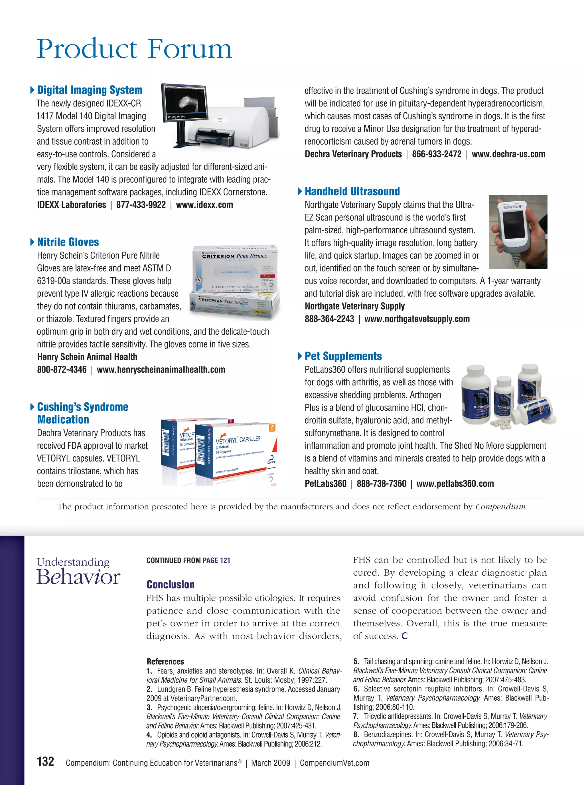 Product Forum
Digital Imaging System                                                                      effective in the treatment of Cushing’s syndrome in dogs. The product
The newly designed IDEXX-CR                                                                 will be indicated for use in pituitary-dependent hyperadrenocorticism,
1417 Model 140 Digital Imaging                                                              which causes most cases of Cushing’s syndrome in dogs. It is the ﬁrst
System offers improved resolution                                                           drug to receive a Minor Use designation for the treatment of hyperad-
and tissue contrast in addition to                                                          renocorticism caused by adrenal tumors in dogs.
easy-to-use controls. Considered a                                                          Dechra Veterinary Products | 866-933-2472 | www.dechra-us.com
very ﬂexible system, it can be easily adjusted for different-sized ani-
mals. The Model 140 is preconﬁgured to integrate with leading prac-
tice management software packages, including IDEXX Cornerstone.                             Handheld Ultrasound
IDEXX Laboratories | 877-433-9922 | www.idexx.com                                           Northgate Veterinary Supply claims that the Ultra-
                                                                                            EZ Scan personal ultrasound is the world’s ﬁrst
                                                                                            palm-sized, high-performance ultrasound system.
Nitrile Gloves                                                                              It offers high-quality image resolution, long battery
Henry Schein’s Criterion Pure Nitrile                                                       life, and quick startup. Images can be zoomed in or
Gloves are latex-free and meet ASTM D                                                       out, identiﬁed on the touch screen or by simultane-
6319-00a standards. These gloves help                                                       ous voice recorder, and downloaded to computers. A 1-year warranty
prevent type IV allergic reactions because                                                  and tutorial disk are included, with free software upgrades available.
they do not contain thiurams, carbamates,                                                   Northgate Veterinary Supply
or thiazole. Textured ﬁngers provide an                                                     888-364-2243 | www.northgatevetsupply.com
optimum grip in both dry and wet conditions, and the delicate-touch
nitrile provides tactile sensitivity. The gloves come in ﬁve sizes.
Henry Schein Animal Health                                                                  Pet Supplements
800-872-4346 | www.henryscheinanimalhealth.com                                              PetLabs360 offers nutritional supplements
                                                                                            for dogs with arthritis, as well as those with
                                                                                            excessive shedding problems. Arthogen
Cushing’s Syndrome                                                                          Plus is a blend of glucosamine HCI, chon-
Medication                                                                                  droitin sulfate, hyaluronic acid, and methyl-
Dechra Veterinary Products has                                                              sulfonymethane. It is designed to control
received FDA approval to market                                                             inﬂammation and promote joint health. The Shed No More supplement
VETORYL capsules. VETORYL                                                                   is a blend of vitamins and minerals created to help provide dogs with a
contains trilostane, which has                                                              healthy skin and coat.
been demonstrated to be                                                                     PetLabs360 | 888-738-7360 | www.petlabs360.com

      The product information presented here is provided by the manufacturers and does not reﬂect endorsement by Compendium.




Understanding                    CONTINUED FROM PAGE 121                                                     FHS can be controlled but is not likely to be

Behavior                         Conclusion
                                                                                                             cured. By developing a clear diagnostic plan
                                                                                                             and following it closely, veterinarians can
                                 FHS has multiple possible etiologies. It requires                           avoid confusion for the owner and foster a
                                 patience and close communication with the                                   sense of cooperation between the owner and
                                 pet’s owner in order to arrive at the correct                               themselves. Overall, this is the true measure
                                 diagnosis. As with most behavior disorders,                                 of success.

                                 References                                                                  5. Tail chasing and spinning: canine and feline. In: Horwitz D, Neilson J.
                                 1. Fears, anxieties and stereotypes. In: Overall K. Clinical Behav-         Blackwell’s Five-Minute Veterinary Consult Clinical Companion: Canine
                                 ioral Medicine for Small Animals. St. Louis: Mosby; 1997:227.               and Feline Behavior. Ames: Blackwell Publishing; 2007:475-483.
                                 2. Lundgren B. Feline hyperesthesia syndrome. Accessed January              6. Selective serotonin reuptake inhibitors. In: Crowell-Davis S,
                                 2009 at VeterinaryPartner.com.                                              Murray T. Veterinary Psychopharmacology. Ames: Blackwell Pub-
                                 3. Psychogenic alopecia/overgrooming: feline. In: Horwitz D, Neilson J.     lishing; 2006:80-110.
                                 Blackwell’s Five-Minute Veterinary Consult Clinical Companion: Canine       7. Tricyclic antidepressants. In: Crowell-Davis S, Murray T. Veterinary
                                 and Feline Behavior. Ames: Blackwell Publishing; 2007:425-431.              Psychopharmacology. Ames: Blackwell Publishing; 2006:179-206.
                                 4. Opioids and opioid antagonists. In: Crowell-Davis S, Murray T. Veteri-   8. Benzodiazepines. In: Crowell-Davis S, Murray T. Veterinary Psy-
                                 nary Psychopharmacology. Ames: Blackwell Publishing; 2006:212.              chopharmacology. Ames: Blackwell Publishing; 2006:34-71.

132      Compendium: Continuing Education for Veterinarians® | March 2009 | CompendiumVet.com
 