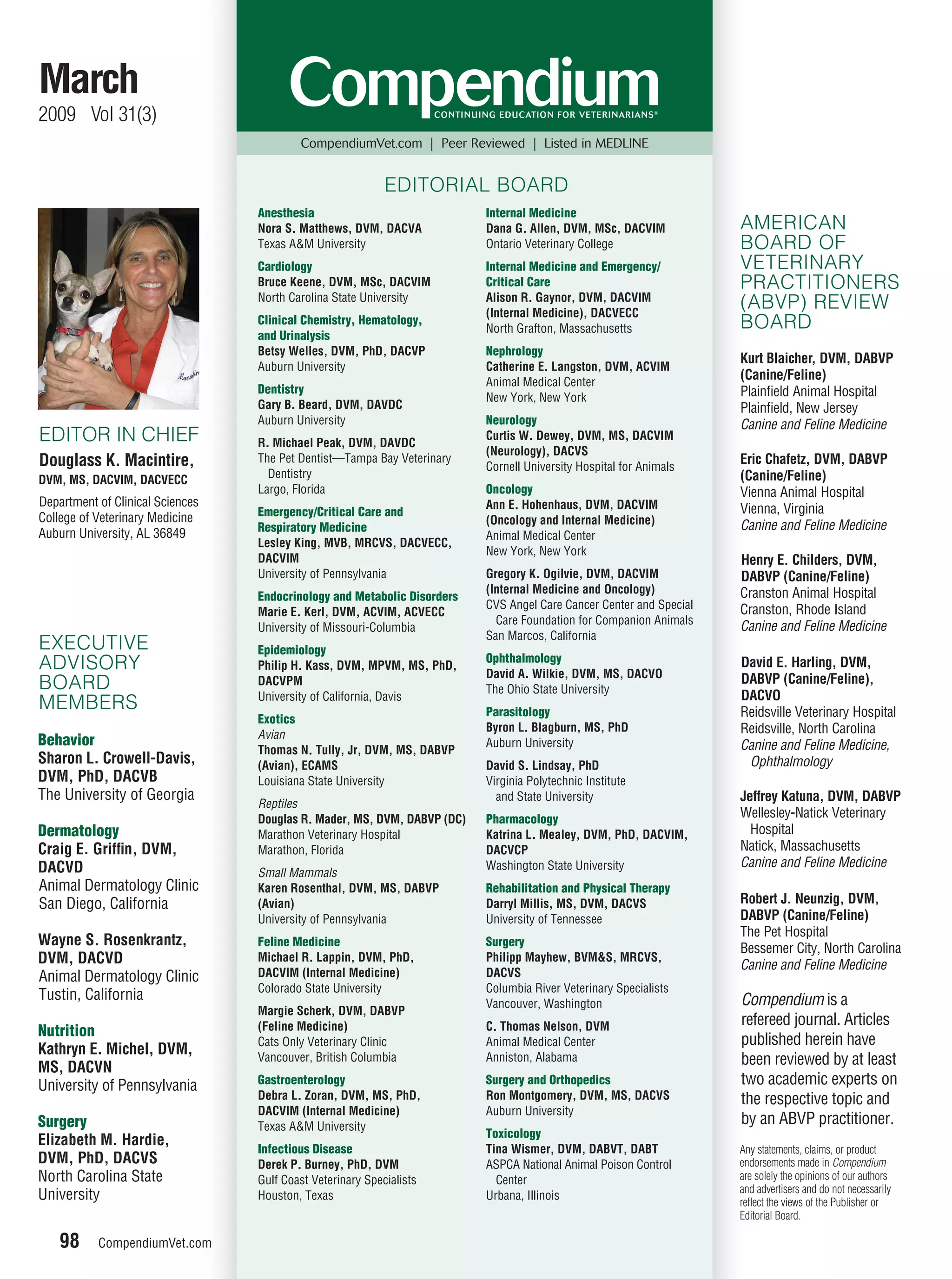 March
2009 Vol 31(3)
                                          CompendiumVet.com | Peer Reviewed | Listed in MEDLINE


                                                            EDITORIAL BOARD
                                  Anesthesia                              Internal Medicine
                                  Nora S. Matthews, DVM, DACVA            Dana G. Allen, DVM, MSc, DACVIM            AMERICAN
                                  Texas A&M University                    Ontario Veterinary College                 BOARD OF
                                  Cardiology                              Internal Medicine and Emergency/           VETERINARY
                                  Bruce Keene, DVM, MSc, DACVIM           Critical Care                              PRACTITIONERS
                                  North Carolina State University         Alison R. Gaynor, DVM, DACVIM
                                                                          (Internal Medicine), DACVECC
                                                                                                                     (ABVP) REVIEW
                                  Clinical Chemistry, Hematology,
                                                                          North Grafton, Massachusetts               BOARD
                                  and Urinalysis
                                  Betsy Welles, DVM, PhD, DACVP           Nephrology
                                                                                                                     Kurt Blaicher, DVM, DABVP
                                  Auburn University                       Catherine E. Langston, DVM, ACVIM
                                                                          Animal Medical Center
                                                                                                                     (Canine/Feline)
                                  Dentistry                                                                          Plainﬁeld Animal Hospital
                                                                          New York, New York
                                  Gary B. Beard, DVM, DAVDC                                                          Plainﬁeld, New Jersey
                                  Auburn University                       Neurology                                  Canine and Feline Medicine
EDITOR IN CHIEF                   R. Michael Peak, DVM, DAVDC
                                                                          Curtis W. Dewey, DVM, MS, DACVIM
                                                                          (Neurology), DACVS
Douglass K. Macintire,            The Pet Dentist—Tampa Bay Veterinary
                                                                          Cornell University Hospital for Animals
                                                                                                                     Eric Chafetz, DVM, DABVP
DVM, MS, DACVIM, DACVECC            Dentistry                                                                        (Canine/Feline)
                                  Largo, Florida                          Oncology                                   Vienna Animal Hospital
Department of Clinical Sciences                                           Ann E. Hohenhaus, DVM, DACVIM
                                  Emergency/Critical Care and                                                        Vienna, Virginia
College of Veterinary Medicine                                            (Oncology and Internal Medicine)
                                  Respiratory Medicine                                                               Canine and Feline Medicine
Auburn University, AL 36849                                               Animal Medical Center
                                  Lesley King, MVB, MRCVS, DACVECC,
                                                                          New York, New York
                                  DACVIM                                                                             Henry E. Childers, DVM,
                                  University of Pennsylvania              Gregory K. Ogilvie, DVM, DACVIM            DABVP (Canine/Feline)
                                                                          (Internal Medicine and Oncology)           Cranston Animal Hospital
                                  Endocrinology and Metabolic Disorders
                                                                          CVS Angel Care Cancer Center and Special   Cranston, Rhode Island
                                  Marie E. Kerl, DVM, ACVIM, ACVECC
                                                                            Care Foundation for Companion Animals
                                  University of Missouri-Columbia                                                    Canine and Feline Medicine
                                                                          San Marcos, California
EXECUTIVE                         Epidemiology
                                                                          Ophthalmology
ADVISORY                          Philip H. Kass, DVM, MPVM, MS, PhD,
                                                                          David A. Wilkie, DVM, MS, DACVO
                                                                                                                     David E. Harling, DVM,
BOARD                             DACVPM                                                                             DABVP (Canine/Feline),
                                                                          The Ohio State University
                                  University of California, Davis                                                    DACVO
MEMBERS                                                                   Parasitology                               Reidsville Veterinary Hospital
                                  Exotics
                                                                          Byron L. Blagburn, MS, PhD                 Reidsville, North Carolina
                                  Avian
Behavior                                                                  Auburn University                          Canine and Feline Medicine,
                                  Thomas N. Tully, Jr, DVM, MS, DABVP
Sharon L. Crowell-Davis,          (Avian), ECAMS                          David S. Lindsay, PhD                       Ophthalmology
DVM, PhD, DACVB                   Louisiana State University              Virginia Polytechnic Institute
The University of Georgia                                                   and State University                     Jeffrey Katuna, DVM, DABVP
                                  Reptiles
                                  Douglas R. Mader, MS, DVM, DABVP (DC)   Pharmacology                               Wellesley-Natick Veterinary
Dermatology                       Marathon Veterinary Hospital            Katrina L. Mealey, DVM, PhD, DACVIM,         Hospital
Craig E. Grifﬁn, DVM,             Marathon, Florida                       DACVCP                                     Natick, Massachusetts
DACVD                                                                     Washington State University                Canine and Feline Medicine
                                  Small Mammals
Animal Dermatology Clinic         Karen Rosenthal, DVM, MS, DABVP         Rehabilitation and Physical Therapy
San Diego, California             (Avian)                                 Darryl Millis, MS, DVM, DACVS              Robert J. Neunzig, DVM,
                                  University of Pennsylvania              University of Tennessee                    DABVP (Canine/Feline)
                                                                                                                     The Pet Hospital
Wayne S. Rosenkrantz,             Feline Medicine                         Surgery
                                                                                                                     Bessemer City, North Carolina
DVM, DACVD                        Michael R. Lappin, DVM, PhD,            Philipp Mayhew, BVM&S, MRCVS,
                                                                                                                     Canine and Feline Medicine
Animal Dermatology Clinic         DACVIM (Internal Medicine)              DACVS
                                  Colorado State University               Columbia River Veterinary Specialists
Tustin, California                                                                                                   Compendium is a
                                                                          Vancouver, Washington
                                  Margie Scherk, DVM, DABVP
                                  (Feline Medicine)                       C. Thomas Nelson, DVM                      refereed journal. Articles
Nutrition
                                  Cats Only Veterinary Clinic             Animal Medical Center                      published herein have
Kathryn E. Michel, DVM,
MS, DACVN
                                  Vancouver, British Columbia             Anniston, Alabama                          been reviewed by at least
University of Pennsylvania        Gastroenterology                        Surgery and Orthopedics                    two academic experts on
                                  Debra L. Zoran, DVM, MS, PhD,           Ron Montgomery, DVM, MS, DACVS             the respective topic and
                                  DACVIM (Internal Medicine)              Auburn University
Surgery                           Texas A&M University
                                                                                                                     by an ABVP practitioner.
                                                                          Toxicology
Elizabeth M. Hardie,
                                  Infectious Disease                      Tina Wismer, DVM, DABVT, DABT              Any statements, claims, or product
DVM, PhD, DACVS                   Derek P. Burney, PhD, DVM               ASPCA National Animal Poison Control       endorsements made in Compendium
North Carolina State              Gulf Coast Veterinary Specialists         Center                                   are solely the opinions of our authors
                                                                                                                     and advertisers and do not necessarily
University                        Houston, Texas                          Urbana, Illinois
                                                                                                                     reﬂect the views of the Publisher or
                                                                                                                     Editorial Board.

    98     CompendiumVet.com
                           m
 