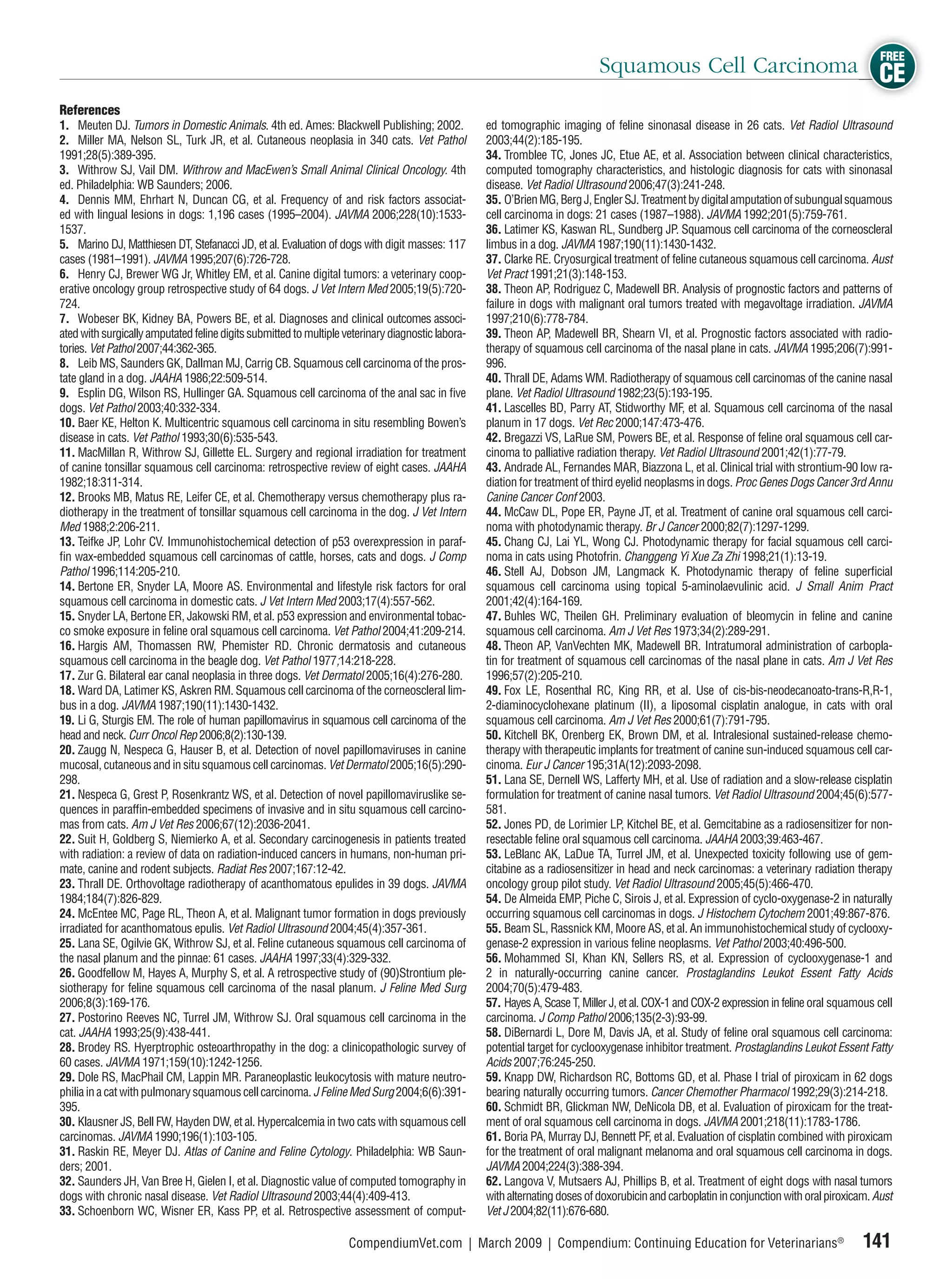FREE
                                                                                                                             Squamous Cell Carcinoma CE
References
1. Meuten DJ. Tumors in Domestic Animals. 4th ed. Ames: Blackwell Publishing; 2002.                ed tomographic imaging of feline sinonasal disease in 26 cats. Vet Radiol Ultrasound
2. Miller MA, Nelson SL, Turk JR, et al. Cutaneous neoplasia in 340 cats. Vet Pathol               2003;44(2):185-195.
1991;28(5):389-395.                                                                                34. Tromblee TC, Jones JC, Etue AE, et al. Association between clinical characteristics,
3. Withrow SJ, Vail DM. Withrow and MacEwen’s Small Animal Clinical Oncology. 4th                  computed tomography characteristics, and histologic diagnosis for cats with sinonasal
ed. Philadelphia: WB Saunders; 2006.                                                               disease. Vet Radiol Ultrasound 2006;47(3):241-248.
4. Dennis MM, Ehrhart N, Duncan CG, et al. Frequency of and risk factors associat-                 35. O’Brien MG, Berg J, Engler SJ. Treatment by digital amputation of subungual squamous
ed with lingual lesions in dogs: 1,196 cases (1995–2004). JAVMA 2006;228(10):1533-                 cell carcinoma in dogs: 21 cases (1987–1988). JAVMA 1992;201(5):759-761.
1537.                                                                                              36. Latimer KS, Kaswan RL, Sundberg JP. Squamous cell carcinoma of the corneoscleral
5. Marino DJ, Matthiesen DT, Stefanacci JD, et al. Evaluation of dogs with digit masses: 117       limbus in a dog. JAVMA 1987;190(11):1430-1432.
cases (1981–1991). JAVMA 1995;207(6):726-728.                                                      37. Clarke RE. Cryosurgical treatment of feline cutaneous squamous cell carcinoma. Aust
6. Henry CJ, Brewer WG Jr, Whitley EM, et al. Canine digital tumors: a veterinary coop-            Vet Pract 1991;21(3):148-153.
erative oncology group retrospective study of 64 dogs. J Vet Intern Med 2005;19(5):720-            38. Theon AP, Rodriguez C, Madewell BR. Analysis of prognostic factors and patterns of
724.                                                                                               failure in dogs with malignant oral tumors treated with megavoltage irradiation. JAVMA
7. Wobeser BK, Kidney BA, Powers BE, et al. Diagnoses and clinical outcomes associ-                1997;210(6):778-784.
ated with surgically amputated feline digits submitted to multiple veterinary diagnostic labora-   39. Theon AP, Madewell BR, Shearn VI, et al. Prognostic factors associated with radio-
tories. Vet Pathol 2007;44:362-365.                                                                therapy of squamous cell carcinoma of the nasal plane in cats. JAVMA 1995;206(7):991-
8. Leib MS, Saunders GK, Dallman MJ, Carrig CB. Squamous cell carcinoma of the pros-               996.
tate gland in a dog. JAAHA 1986;22:509-514.                                                        40. Thrall DE, Adams WM. Radiotherapy of squamous cell carcinomas of the canine nasal
9. Esplin DG, Wilson RS, Hullinger GA. Squamous cell carcinoma of the anal sac in ﬁve              plane. Vet Radiol Ultrasound 1982;23(5):193-195.
dogs. Vet Pathol 2003;40:332-334.                                                                  41. Lascelles BD, Parry AT, Stidworthy MF, et al. Squamous cell carcinoma of the nasal
10. Baer KE, Helton K. Multicentric squamous cell carcinoma in situ resembling Bowen’s             planum in 17 dogs. Vet Rec 2000;147:473-476.
disease in cats. Vet Pathol 1993;30(6):535-543.                                                    42. Bregazzi VS, LaRue SM, Powers BE, et al. Response of feline oral squamous cell car-
11. MacMillan R, Withrow SJ, Gillette EL. Surgery and regional irradiation for treatment           cinoma to palliative radiation therapy. Vet Radiol Ultrasound 2001;42(1):77-79.
of canine tonsillar squamous cell carcinoma: retrospective review of eight cases. JAAHA            43. Andrade AL, Fernandes MAR, Biazzona L, et al. Clinical trial with strontium-90 low ra-
1982;18:311-314.                                                                                   diation for treatment of third eyelid neoplasms in dogs. Proc Genes Dogs Cancer 3rd Annu
12. Brooks MB, Matus RE, Leifer CE, et al. Chemotherapy versus chemotherapy plus ra-               Canine Cancer Conf 2003.
diotherapy in the treatment of tonsillar squamous cell carcinoma in the dog. J Vet Intern          44. McCaw DL, Pope ER, Payne JT, et al. Treatment of canine oral squamous cell carci-
Med 1988;2:206-211.                                                                                noma with photodynamic therapy. Br J Cancer 2000;82(7):1297-1299.
13. Teifke JP, Lohr CV. Immunohistochemical detection of p53 overexpression in paraf-              45. Chang CJ, Lai YL, Wong CJ. Photodynamic therapy for facial squamous cell carci-
ﬁn wax-embedded squamous cell carcinomas of cattle, horses, cats and dogs. J Comp                  noma in cats using Photofrin. Changgeng Yi Xue Za Zhi 1998;21(1):13-19.
Pathol 1996;114:205-210.                                                                           46. Stell AJ, Dobson JM, Langmack K. Photodynamic therapy of feline superﬁcial
14. Bertone ER, Snyder LA, Moore AS. Environmental and lifestyle risk factors for oral             squamous cell carcinoma using topical 5-aminolaevulinic acid. J Small Anim Pract
squamous cell carcinoma in domestic cats. J Vet Intern Med 2003;17(4):557-562.                     2001;42(4):164-169.
15. Snyder LA, Bertone ER, Jakowski RM, et al. p53 expression and environmental tobac-             47. Buhles WC, Theilen GH. Preliminary evaluation of bleomycin in feline and canine
co smoke exposure in feline oral squamous cell carcinoma. Vet Pathol 2004;41:209-214.              squamous cell carcinoma. Am J Vet Res 1973;34(2):289-291.
16. Hargis AM, Thomassen RW, Phemister RD. Chronic dermatosis and cutaneous                        48. Theon AP, VanVechten MK, Madewell BR. Intratumoral administration of carbopla-
squamous cell carcinoma in the beagle dog. Vet Pathol 1977;14:218-228.                             tin for treatment of squamous cell carcinomas of the nasal plane in cats. Am J Vet Res
17. Zur G. Bilateral ear canal neoplasia in three dogs. Vet Dermatol 2005;16(4):276-280.           1996;57(2):205-210.
18. Ward DA, Latimer KS, Askren RM. Squamous cell carcinoma of the corneoscleral lim-              49. Fox LE, Rosenthal RC, King RR, et al. Use of cis-bis-neodecanoato-trans-R,R-1,
bus in a dog. JAVMA 1987;190(11):1430-1432.                                                        2-diaminocyclohexane platinum (II), a liposomal cisplatin analogue, in cats with oral
19. Li G, Sturgis EM. The role of human papillomavirus in squamous cell carcinoma of the           squamous cell carcinoma. Am J Vet Res 2000;61(7):791-795.
head and neck. Curr Oncol Rep 2006;8(2):130-139.                                                   50. Kitchell BK, Orenberg EK, Brown DM, et al. Intralesional sustained-release chemo-
20. Zaugg N, Nespeca G, Hauser B, et al. Detection of novel papillomaviruses in canine             therapy with therapeutic implants for treatment of canine sun-induced squamous cell car-
mucosal, cutaneous and in situ squamous cell carcinomas. Vet Dermatol 2005;16(5):290-              cinoma. Eur J Cancer 195;31A(12):2093-2098.
298.                                                                                               51. Lana SE, Dernell WS, Lafferty MH, et al. Use of radiation and a slow-release cisplatin
21. Nespeca G, Grest P, Rosenkrantz WS, et al. Detection of novel papillomaviruslike se-           formulation for treatment of canine nasal tumors. Vet Radiol Ultrasound 2004;45(6):577-
quences in parafﬁn-embedded specimens of invasive and in situ squamous cell carcino-               581.
mas from cats. Am J Vet Res 2006;67(12):2036-2041.                                                 52. Jones PD, de Lorimier LP, Kitchel BE, et al. Gemcitabine as a radiosensitizer for non-
22. Suit H, Goldberg S, Niemierko A, et al. Secondary carcinogenesis in patients treated           resectable feline oral squamous cell carcinoma. JAAHA 2003;39:463-467.
with radiation: a review of data on radiation-induced cancers in humans, non-human pri-            53. LeBlanc AK, LaDue TA, Turrel JM, et al. Unexpected toxicity following use of gem-
mate, canine and rodent subjects. Radiat Res 2007;167:12-42.                                       citabine as a radiosensitizer in head and neck carcinomas: a veterinary radiation therapy
23. Thrall DE. Orthovoltage radiotherapy of acanthomatous epulides in 39 dogs. JAVMA               oncology group pilot study. Vet Radiol Ultrasound 2005;45(5):466-470.
1984;184(7):826-829.                                                                               54. De Almeida EMP, Piche C, Sirois J, et al. Expression of cyclo-oxygenase-2 in naturally
24. McEntee MC, Page RL, Theon A, et al. Malignant tumor formation in dogs previously              occurring squamous cell carcinomas in dogs. J Histochem Cytochem 2001;49:867-876.
irradiated for acanthomatous epulis. Vet Radiol Ultrasound 2004;45(4):357-361.                     55. Beam SL, Rassnick KM, Moore AS, et al. An immunohistochemical study of cyclooxy-
25. Lana SE, Ogilvie GK, Withrow SJ, et al. Feline cutaneous squamous cell carcinoma of            genase-2 expression in various feline neoplasms. Vet Pathol 2003;40:496-500.
the nasal planum and the pinnae: 61 cases. JAAHA 1997;33(4):329-332.                               56. Mohammed SI, Khan KN, Sellers RS, et al. Expression of cyclooxygenase-1 and
26. Goodfellow M, Hayes A, Murphy S, et al. A retrospective study of (90)Strontium ple-            2 in naturally-occurring canine cancer. Prostaglandins Leukot Essent Fatty Acids
siotherapy for feline squamous cell carcinoma of the nasal planum. J Feline Med Surg               2004;70(5):479-483.
2006;8(3):169-176.                                                                                 57. Hayes A, Scase T, Miller J, et al. COX-1 and COX-2 expression in feline oral squamous cell
27. Postorino Reeves NC, Turrel JM, Withrow SJ. Oral squamous cell carcinoma in the                carcinoma. J Comp Pathol 2006;135(2-3):93-99.
cat. JAAHA 1993;25(9):438-441.                                                                     58. DiBernardi L, Dore M, Davis JA, et al. Study of feline oral squamous cell carcinoma:
28. Brodey RS. Hyerptrophic osteoarthropathy in the dog: a clinicopathologic survey of             potential target for cyclooxygenase inhibitor treatment. Prostaglandins Leukot Essent Fatty
60 cases. JAVMA 1971;159(10):1242-1256.                                                            Acids 2007;76:245-250.
29. Dole RS, MacPhail CM, Lappin MR. Paraneoplastic leukocytosis with mature neutro-               59. Knapp DW, Richardson RC, Bottoms GD, et al. Phase I trial of piroxicam in 62 dogs
philia in a cat with pulmonary squamous cell carcinoma. J Feline Med Surg 2004;6(6):391-           bearing naturally occurring tumors. Cancer Chemother Pharmacol 1992;29(3):214-218.
395.                                                                                               60. Schmidt BR, Glickman NW, DeNicola DB, et al. Evaluation of piroxicam for the treat-
30. Klausner JS, Bell FW, Hayden DW, et al. Hypercalcemia in two cats with squamous cell           ment of oral squamous cell carcinoma in dogs. JAVMA 2001;218(11):1783-1786.
carcinomas. JAVMA 1990;196(1):103-105.                                                             61. Boria PA, Murray DJ, Bennett PF, et al. Evaluation of cisplatin combined with piroxicam
31. Raskin RE, Meyer DJ. Atlas of Canine and Feline Cytology. Philadelphia: WB Saun-               for the treatment of oral malignant melanoma and oral squamous cell carcinoma in dogs.
ders; 2001.                                                                                        JAVMA 2004;224(3):388-394.
32. Saunders JH, Van Bree H, Gielen I, et al. Diagnostic value of computed tomography in           62. Langova V, Mutsaers AJ, Phillips B, et al. Treatment of eight dogs with nasal tumors
dogs with chronic nasal disease. Vet Radiol Ultrasound 2003;44(4):409-413.                         with alternating doses of doxorubicin and carboplatin in conjunction with oral piroxicam. Aust
33. Schoenborn WC, Wisner ER, Kass PP, et al. Retrospective assessment of comput-                  Vet J 2004;82(11):676-680.

                                                                    CompendiumVet.com | March 2009 | Compendium: Continuing Education for Veterinarians®                                  141
 