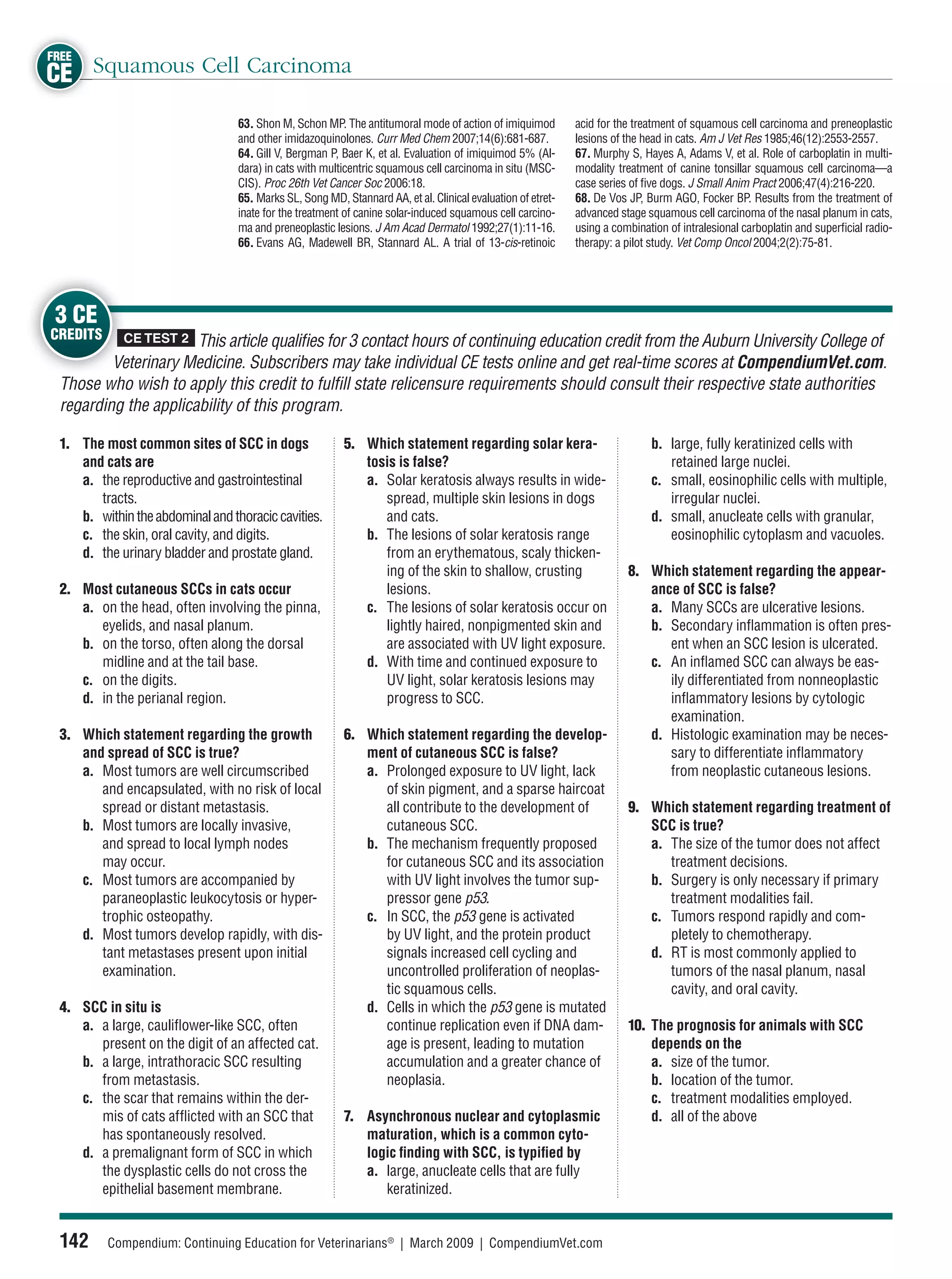 FREE
CE Squamous Cell Carcinoma
                                  63. Shon M, Schon MP. The antitumoral mode of action of imiquimod          acid for the treatment of squamous cell carcinoma and preneoplastic
                                  and other imidazoquinolones. Curr Med Chem 2007;14(6):681-687.             lesions of the head in cats. Am J Vet Res 1985;46(12):2553-2557.
                                  64. Gill V, Bergman P, Baer K, et al. Evaluation of imiquimod 5% (Al-      67. Murphy S, Hayes A, Adams V, et al. Role of carboplatin in multi-
                                  dara) in cats with multicentric squamous cell carcinoma in situ (MSC-      modality treatment of canine tonsillar squamous cell carcinoma—a
                                  CIS). Proc 26th Vet Cancer Soc 2006:18.                                    case series of ﬁve dogs. J Small Anim Pract 2006;47(4):216-220.
                                  65. Marks SL, Song MD, Stannard AA, et al. Clinical evaluation of etret-   68. De Vos JP, Burm AGO, Focker BP. Results from the treatment of
                                  inate for the treatment of canine solar-induced squamous cell carcino-     advanced stage squamous cell carcinoma of the nasal planum in cats,
                                  ma and preneoplastic lesions. J Am Acad Dermatol 1992;27(1):11-16.         using a combination of intralesional carboplatin and superﬁcial radio-
                                  66. Evans AG, Madewell BR, Stannard AL. A trial of 13-cis-retinoic         therapy: a pilot study. Vet Comp Oncol 2004;2(2):75-81.




3 CE
CREDITS     CE TEST 2 This article qualiﬁes for 3 contact hours of continuing education credit from the Auburn University College of
         Veterinary Medicine. Subscribers may take individual CE tests online and get real-time scores at CompendiumVet.com.
 Those who wish to apply this credit to fulﬁll state relicensure requirements should consult their respective state authorities
 regarding the applicability of this program.

 1. The most common sites of SCC in dogs                 5. Which statement regarding solar kera-                            b. large, fully keratinized cells with
    and cats are                                            tosis is false?                                                     retained large nuclei.
    a. the reproductive and gastrointestinal                a. Solar keratosis always results in wide-                       c. small, eosinophilic cells with multiple,
       tracts.                                                 spread, multiple skin lesions in dogs                            irregular nuclei.
    b. within the abdominal and thoracic cavities.             and cats.                                                     d. small, anucleate cells with granular,
    c. the skin, oral cavity, and digits.                   b. The lesions of solar keratosis range                             eosinophilic cytoplasm and vacuoles.
    d. the urinary bladder and prostate gland.                 from an erythematous, scaly thicken-
                                                               ing of the skin to shallow, crusting                     8. Which statement regarding the appear-
 2. Most cutaneous SCCs in cats occur                          lesions.                                                    ance of SCC is false?
    a. on the head, often involving the pinna,              c. The lesions of solar keratosis occur on                     a. Many SCCs are ulcerative lesions.
       eyelids, and nasal planum.                              lightly haired, nonpigmented skin and                       b. Secondary inﬂammation is often pres-
    b. on the torso, often along the dorsal                    are associated with UV light exposure.                         ent when an SCC lesion is ulcerated.
       midline and at the tail base.                        d. With time and continued exposure to                         c. An inﬂamed SCC can always be eas-
    c. on the digits.                                          UV light, solar keratosis lesions may                          ily differentiated from nonneoplastic
    d. in the perianal region.                                 progress to SCC.                                               inﬂammatory lesions by cytologic
                                                                                                                              examination.
 3. Which statement regarding the growth                 6. Which statement regarding the develop-                         d. Histologic examination may be neces-
    and spread of SCC is true?                              ment of cutaneous SCC is false?                                   sary to differentiate inﬂammatory
    a. Most tumors are well circumscribed                   a. Prolonged exposure to UV light, lack                           from neoplastic cutaneous lesions.
       and encapsulated, with no risk of local                 of skin pigment, and a sparse haircoat
       spread or distant metastasis.                           all contribute to the development of                     9. Which statement regarding treatment of
    b. Most tumors are locally invasive,                       cutaneous SCC.                                              SCC is true?
       and spread to local lymph nodes                      b. The mechanism frequently proposed                           a. The size of the tumor does not affect
       may occur.                                              for cutaneous SCC and its association                          treatment decisions.
    c. Most tumors are accompanied by                          with UV light involves the tumor sup-                       b. Surgery is only necessary if primary
       paraneoplastic leukocytosis or hyper-                   pressor gene p53.                                              treatment modalities fail.
       trophic osteopathy.                                  c. In SCC, the p53 gene is activated                           c. Tumors respond rapidly and com-
    d. Most tumors develop rapidly, with dis-                  by UV light, and the protein product                           pletely to chemotherapy.
       tant metastases present upon initial                    signals increased cell cycling and                          d. RT is most commonly applied to
       examination.                                            uncontrolled proliferation of neoplas-                         tumors of the nasal planum, nasal
                                                               tic squamous cells.                                            cavity, and oral cavity.
 4. SCC in situ is                                          d. Cells in which the p53 gene is mutated
    a. a large, cauliﬂower-like SCC, often                     continue replication even if DNA dam-                    10. The prognosis for animals with SCC
       present on the digit of an affected cat.                age is present, leading to mutation                          depends on the
    b. a large, intrathoracic SCC resulting                    accumulation and a greater chance of                         a. size of the tumor.
       from metastasis.                                        neoplasia.                                                   b. location of the tumor.
    c. the scar that remains within the der-                                                                                c. treatment modalities employed.
       mis of cats afﬂicted with an SCC that             7. Asynchronous nuclear and cytoplasmic                            d. all of the above
       has spontaneously resolved.                          maturation, which is a common cyto-
    d. a premalignant form of SCC in which                  logic ﬁnding with SCC, is typiﬁed by
       the dysplastic cells do not cross the                a. large, anucleate cells that are fully
       epithelial basement membrane.                           keratinized.


 142      Compendium: Continuing Education for Veterinarians® | March 2009 | CompendiumVet.com
 