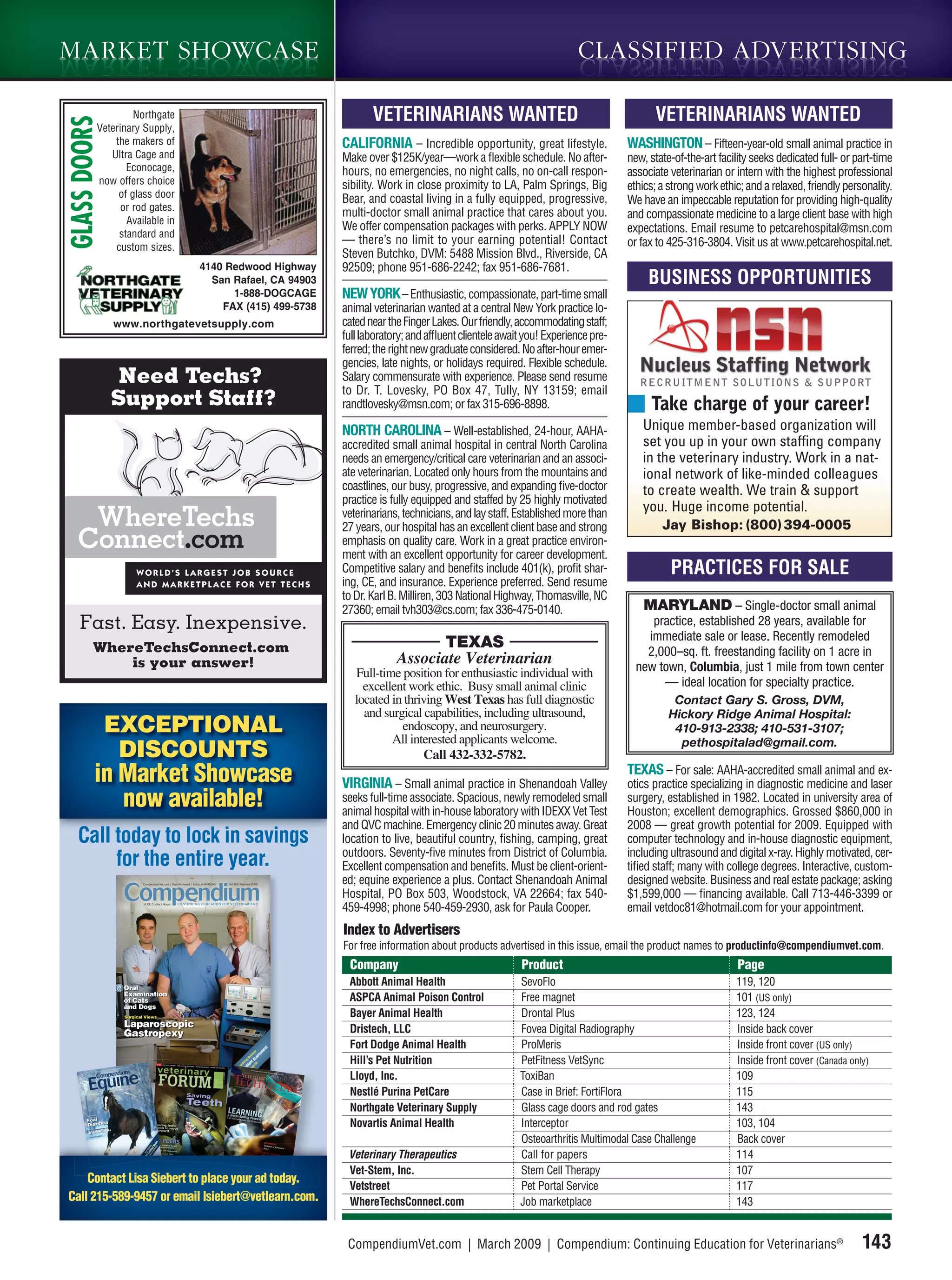 MARKET SHOWCASE                                                                                                   CLASSIFIED T SHOWC A SE
                                                                                                                     M A R K E ADVERTISING
                                                                                                                     MARKET SHOWCASE

                   Northgate                                    VETERINARIANS WANTED                                               VETERINARIANS WANTED
GLASS DOORS
          Veterinary Supply,
              the makers of                              CALIFORNIA – Incredible opportunity, great lifestyle.               WASHINGTON – Fifteen-year-old small animal practice in
             Ultra Cage and                              Make over $125K/year—work a ﬂexible schedule. No after-             new, state-of-the-art facility seeks dedicated full- or part-time
                 Econocage,                              hours, no emergencies, no night calls, no on-call respon-           associate veterinarian or intern with the highest professional
          now offers choice                              sibility. Work in close proximity to LA, Palm Springs, Big          ethics; a strong work ethic; and a relaxed, friendly personality.
               of glass door                             Bear, and coastal living in a fully equipped, progressive,          We have an impeccable reputation for providing high-quality
                or rod gates.
                                                         multi-doctor small animal practice that cares about you.            and compassionate medicine to a large client base with high
                 Available in
                                                         We offer compensation packages with perks. APPLY NOW                expectations. Email resume to petcarehospital@msn.com
               standard and
                                                         — there’s no limit to your earning potential! Contact               or fax to 425-316-3804. Visit us at www.petcarehospital.net.
              custom sizes.
                                                         Steven Butchko, DVM: 5488 Mission Blvd., Riverside, CA
                                4140 Redwood Highway     92509; phone 951-686-2242; fax 951-686-7681.
                                  San Rafael, CA 94903                                                                            BUSINESS OPPORTUNITIES
                                      1-888-DOGCAGE      NEW YORK – Enthusiastic, compassionate, part-time small
                                    FAX (415) 499-5738   animal veterinarian wanted at a central New York practice lo-
              www.northgatevetsupply.com                 cated near the Finger Lakes. Our friendly, accommodating staff;
                                                         full laboratory; and afﬂuent clientele await you! Experience pre-
                                                         ferred; the right new graduate considered. No after-hour emer-
                                                         gencies, late nights, or holidays required. Flexible schedule.
               Need Techs?                               Salary commensurate with experience. Please send resume
                                                         to Dr. T. Lovesky, PO Box 47, Tully, NY 13159; email
              Support Staff?                             randtlovesky@msn.com; or fax 315-696-8898.                               Take charge of your career!
                                                         NORTH CAROLINA – Well-established, 24-hour, AAHA-                      Unique member-based organization will
                                                         accredited small animal hospital in central North Carolina             set you up in your own staffing company
                                                         needs an emergency/critical care veterinarian and an associ-           in the veterinary industry. Work in a nat-
                                                         ate veterinarian. Located only hours from the mountains and            ional network of like-minded colleagues
                                                         coastlines, our busy, progressive, and expanding ﬁve-doctor            to create wealth. We train & support
                                                         practice is fully equipped and staffed by 25 highly motivated
                                                         veterinarians, technicians, and lay staff. Established more than
                                                                                                                                you. Huge income potential.
                                                         27 years, our hospital has an excellent client base and strong              Jay Bishop: (800) 394-0005
                                                         emphasis on quality care. Work in a great practice environ-
                                                         ment with an excellent opportunity for career development.
                                                         Competitive salary and beneﬁts include 401(k), proﬁt shar-                    PRACTICES FOR SALE
                                                         ing, CE, and insurance. Experience preferred. Send resume
                                                         to Dr. Karl B. Milliren, 303 National Highway, Thomasville, NC
                                                         27360; email tvh303@cs.com; fax 336-475-0140.                           MARYLAND – Single-doctor small animal
   Fast. Easy. Inexpensive.                                                                                                       practice, established 28 years, available for
                                                                                                                                 immediate sale or lease. Recently remodeled
        WhereTechsConnect.com                                                TEXAS
                                                                                                                                 2,000–sq. ft. freestanding facility on 1 acre in
            is your answer!                                           Associate Veterinarian                                   new town, Columbia, just 1 mile from town center
                                                            Full-time position for enthusiastic individual with
                                                              excellent work ethic. Busy small animal clinic                        — ideal location for specialty practice.
                                                            located in thriving West Texas has full diagnostic                          Contact Gary S. Gross, DVM,
                                                              and surgical capabilities, including ultrasound,                         Hickory Ridge Animal Hospital:
              EXCEPTIONAL                                             endoscopy, and neurosurgery.
                                                                    All interested applicants welcome.
                                                                                                                                        410-913-2338; 410-531-3107;
                                                                                                                                         pethospitalad@gmail.com.
               DISCOUNTS                                                   Call 432-332-5782.
         in Market Showcase                              VIRGINIA – Small animal practice in Shenandoah Valley
                                                                                                                             TEXAS – For sale: AAHA-accredited small animal and ex-
                                                                                                                             otics practice specializing in diagnostic medicine and laser
            now available!                               seeks full-time associate. Spacious, newly remodeled small
                                                         animal hospital with in-house laboratory with IDEXX Vet Test
                                                                                                                             surgery, established in 1982. Located in university area of
                                                                                                                             Houston; excellent demographics. Grossed $860,000 in
                                                         and QVC machine. Emergency clinic 20 minutes away. Great            2008 — great growth potential for 2009. Equipped with
   C ll t d to lock in
   Call today t l k i savingsi                           location to live, beautiful country, ﬁshing, camping, great         computer technology and in-house diagnostic equipment,
                                                         outdoors. Seventy-ﬁve minutes from District of Columbia.            including ultrasound and digital x-ray. Highly motivated, cer-
        for the entire year.                             Excellent compensation and beneﬁts. Must be client-orient-          tiﬁed staff; many with college degrees. Interactive, custom-
                                                         ed; equine experience a plus. Contact Shenandoah Animal             designed website. Business and real estate package; asking
                                                         Hospital, PO Box 503, Woodstock, VA 22664; fax 540-                 $1,599,000 — ﬁnancing available. Call 713-446-3399 or
                                                         459-4998; phone 540-459-2930, ask for Paula Cooper.                 email vetdoc81@hotmail.com for your appointment.
                                                         Index to Advertisers
                                                         For free information about products advertised in this issue, email the product names to productinfo@compendiumvet.com.
                                                          Company                                   Product                                             Page
                                                          Abbott Animal Health                      SevoFlo                                            119, 120
                                                          ASPCA Animal Poison Control               Free magnet                                        101 (US only)
                                                          Bayer Animal Health                       Drontal Plus                                       123, 124
                                                          Dristech, LLC                             Fovea Digital Radiography                          Inside back cover
                                                          Fort Dodge Animal Health                  ProMeris                                           Inside front cover (US only)
                                                          Hill’s Pet Nutrition                      PetFitness VetSync                                 Inside front cover (Canada only)
                                                          Lloyd, Inc.                               ToxiBan                                            109
                                                          Nestlé Purina PetCare                     Case in Brief: FortiFlora                          115
                                                          Northgate Veterinary Supply               Glass cage doors and rod gates                     143
                                                          Novartis Animal Health                    Interceptor                                        103, 104
                                                                                                    Osteoarthritis Multimodal Case Challenge           Back cover
                                                          Veterinary Therapeutics                   Call for papers                                    114
                                                          Vet-Stem, Inc.                            Stem Cell Therapy                                  107
    Contact Lisa Siebert to place your ad today.
                                                          Vetstreet                                 Pet Portal Service                                 117
Call 215-589-9457 or email lsiebert@vetlearn.com.         WhereTechsConnect.com                     Job marketplace                                    143


                                                          CompendiumVet.com | March 2009 | Compendium: Continuing Education for Veterinarians®                                        143
 