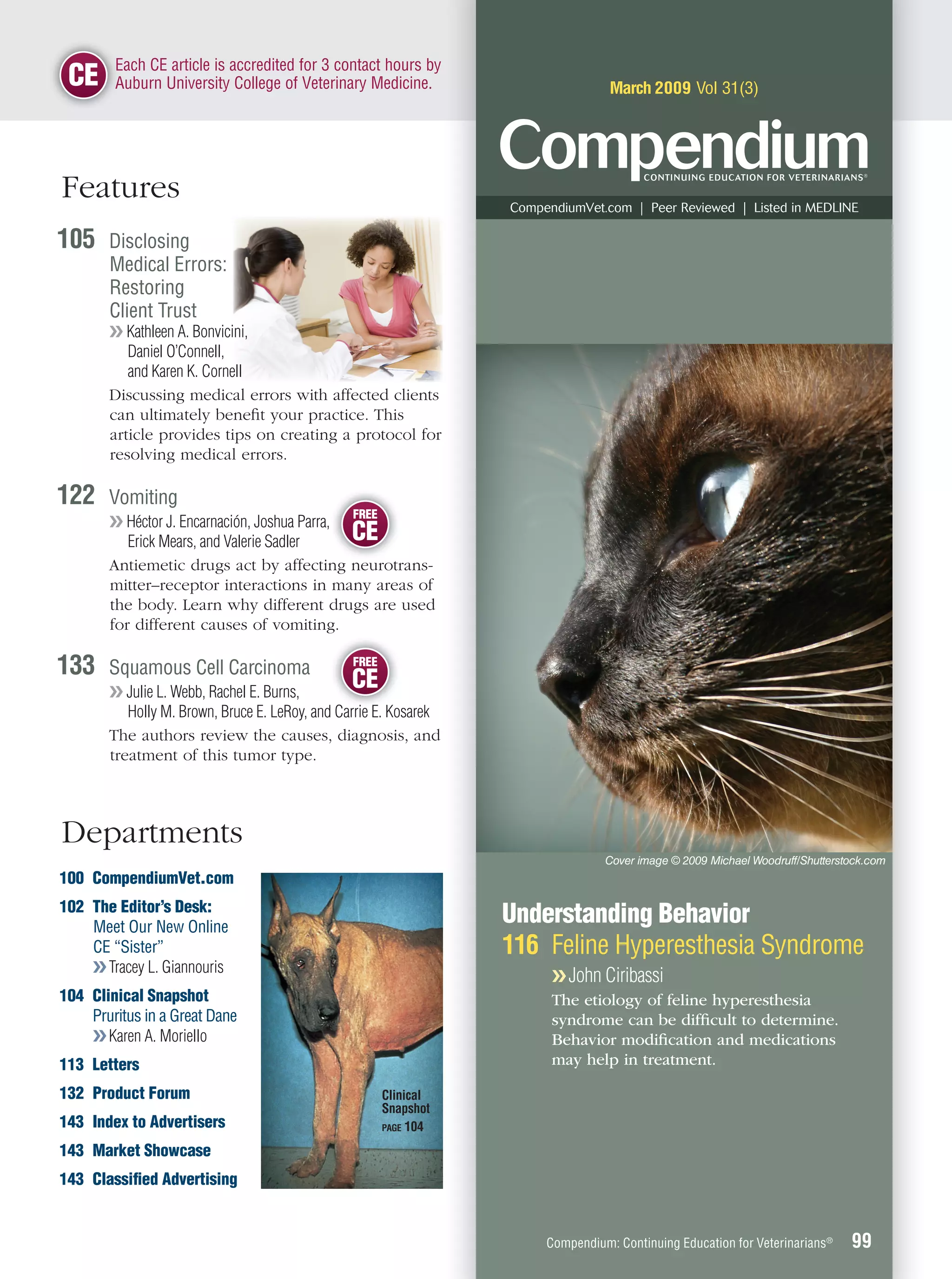 E
        Each CE article is accredited for 3 contact hours by
 CE     A
        Auburn University College of Veterinary Medicine.                         March 2009 Vol 31(3)




Features                                                          CompendiumVet.com | Peer Reviewed | Listed in MEDLINE

105    Disclosing
       Medical Errors:
       Restoring
       Client Trust
       ❯❯ Kathleen A. Bonvicini,
          Daniel O’Connell,
          and Karen K. Cornell
       Discussing medical errors with affected clients
       can ultimately beneﬁt your practice. This
       article provides tips on creating a protocol for
       resolving medical errors.

122    Vomiting
                                                FREE
       ❯❯ Héctor J. Encarnación, Joshua Parra,
          Erick Mears, and Valerie Sadler      CE
       Antiemetic drugs act by affecting neurotrans-
       mitter–receptor interactions in many areas of
       the body. Learn why different drugs are used
       for different causes of vomiting.

133    Squamous Cell Carcinoma                  FREE

       ❯❯ Julie L. Webb, Rachel E. Burns,
                                                CE
          Holly M. Brown, Bruce E. LeRoy, and C i E K
                                            d Carrie E. Kosarek
       The authors review the causes, diagnosis, and
       treatment of this tumor type.



Departments
                                                                                 Cover image © 2009 Michael Woodruff/Shutterstock.com
100 CompendiumVet.com
102 The Editor’s Desk:
    Meet Our New Online
                                                                  Understanding Behavior
    CE “Sister”                                                   116 Feline Hyperesthesia Syndrome
    ❯❯ Tracey L. Giannouris
                                                                        ❯❯ John Ciribassi
104 Clinical Snapshot                                                   The etiology of feline hyperesthesia
    Pruritus in a Great Dane                                            syndrome can be difﬁcult to determine.
    ❯❯ Karen A. Moriello                                                Behavior modiﬁcation and medications
113 Letters                                                             may help in treatment.

132 Product Forum                                      Clinical
                                                       Snapshot
143 Index to Advertisers                               PAGE 104

143 Market Showcase
143 Classiﬁed Advertising


                                                                       Compendium: Continuing Education for Veterinarians®    99
 