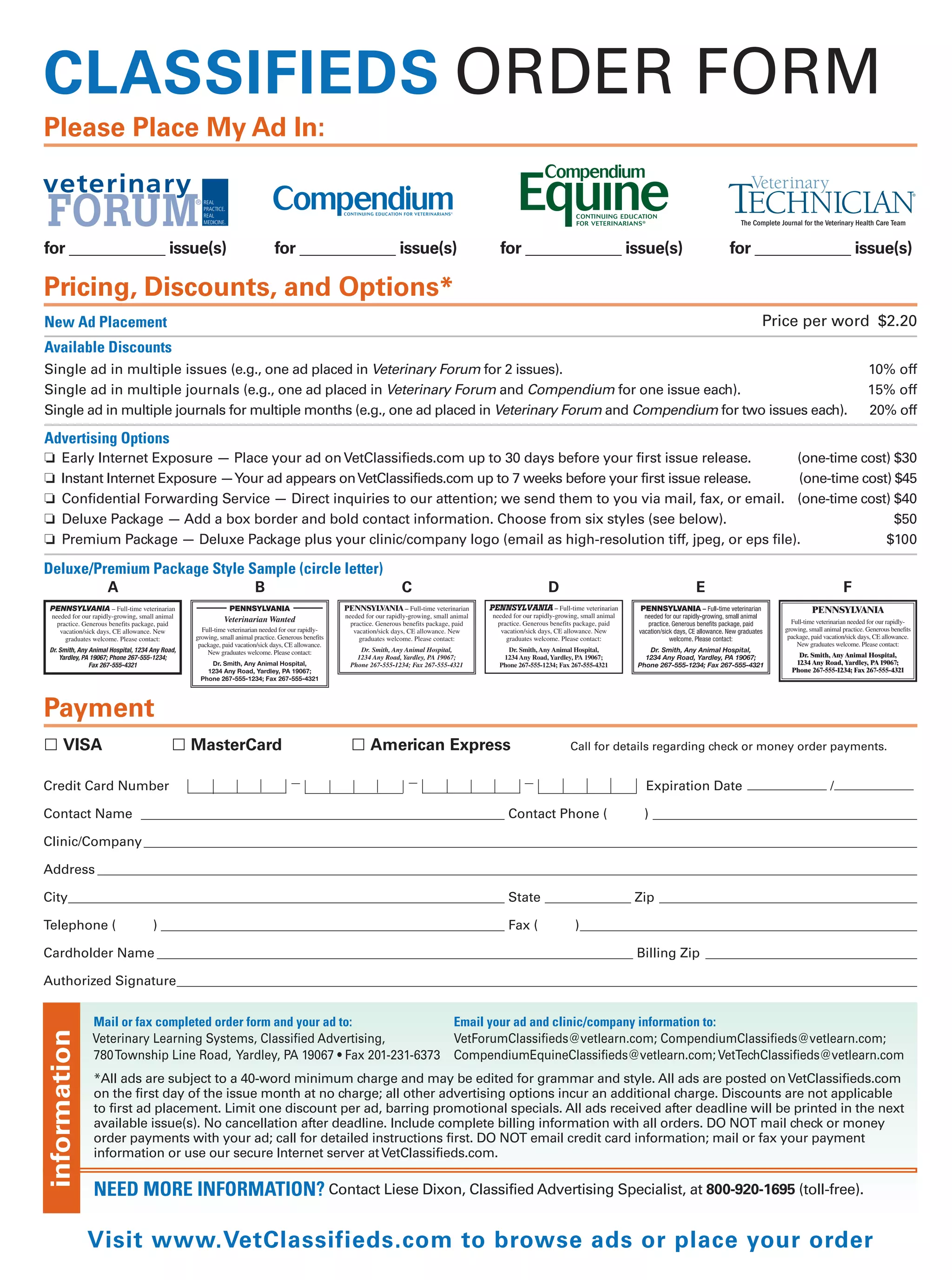 CLASSIFIEDS ORDER FORM
Please Place My Ad In:

                               ®

                                                                                                                             The Complete Journal for the Veterinary Health Care Team


for ____________ issue(s)                    for ____________ issue(s)             for ____________ issue(s)               for ____________ issue(s)

Pricing, Discounts, and Options*
New Ad Placement                                                                                                                    Price per word $2.20
Available Discounts
Single ad in multiple issues (e.g., one ad placed in Veterinary Forum for 2 issues).                                                                                    10% off
Single ad in multiple journals (e.g., one ad placed in Veterinary Forum and Compendium for one issue each).                                                             15% off
Single ad in multiple journals for multiple months (e.g., one ad placed in Veterinary Forum and Compendium for two issues each).                                        20% off

Advertising Options
❏    Early Internet Exposure — Place your ad on VetClassifieds.com up to 30 days before your first issue release.      (one-time cost) $30
❏    Instant Internet Exposure —Your ad appears on VetClassifieds.com up to 7 weeks before your first issue release.   (one-time cost) $45
❏    Confidential Forwarding Service — Direct inquiries to our attention; we send them to you via mail, fax, or email. (one-time cost) $40
❏    Deluxe Package — Add a box border and bold contact information. Choose from six styles (see below).                               $50
❏    Premium Package — Deluxe Package plus your clinic/company logo (email as high-resolution tiff, jpeg, or eps file).              $100

Deluxe/Premium Package Style Sample (circle letter)
         A                    B                                   C                        D                         E                                         F




Payment
     VISA                     MasterCard                     American Express                  Call for details regarding check or money order payments.


Credit Card Number                                                                                          Expiration Date ____________ / ____________

Contact Name _______________________________________________________ Contact Phone (                        ) ________________________________________

Clinic/Company _____________________________________________________________________________________________________________________

Address ____________________________________________________________________________________________________________________________

City__________________________________________________________________ State _____________ Zip _______________________________________

Telephone (             ) ____________________________________________________ Fax (            )___________________________________________________

Cardholder Name ________________________________________________________________________ Billing Zip ________________________________

Authorized Signature________________________________________________________________________________________________________________


              Mail or fax completed order form and your ad to:              Email your ad and clinic/company information to:
information




              Veterinary Learning Systems, Classified Advertising,          VetForumClassifieds@vetlearn.com; CompendiumClassifieds@vetlearn.com;
              780Township Line Road, Yardley, PA 19067 • Fax 201-231-6373   CompendiumEquineClassifieds@vetlearn.com; VetTechClassifieds@vetlearn.com
              *All ads are subject to a 40-word minimum charge and may be edited for grammar and style. All ads are posted on VetClassifieds.com
              on the first day of the issue month at no charge; all other advertising options incur an additional charge. Discounts are not applicable
              to first ad placement. Limit one discount per ad, barring promotional specials. All ads received after deadline will be printed in the next
              available issue(s). No cancellation after deadline. Include complete billing information with all orders. DO NOT mail check or money
              order payments with your ad; call for detailed instructions first. DO NOT email credit card information; mail or fax your payment
              information or use our secure Internet server at VetClassifieds.com.

              NEED MORE INFORMATION? Contact Liese Dixon, Classified Advertising Specialist, at 800-920-1695 (toll-free).

              Visit www.VetClassifieds.com to browse ads or place your order
 