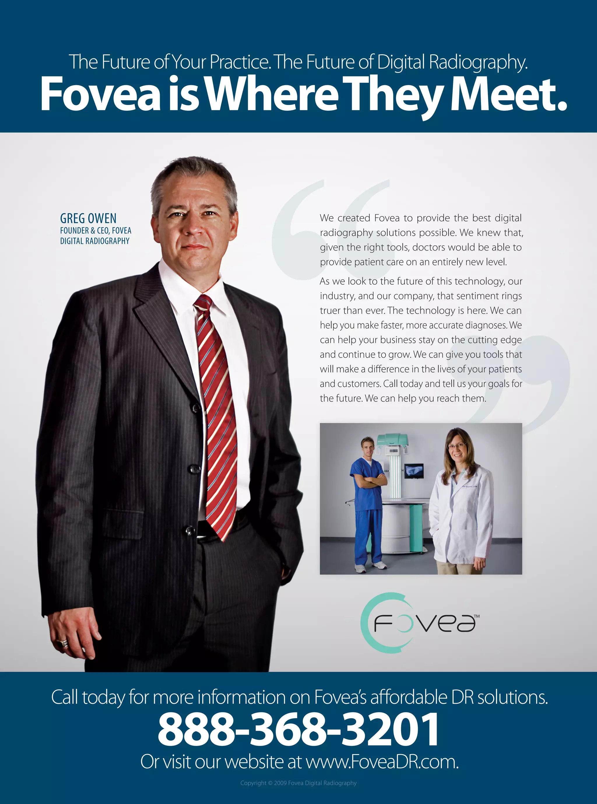 The Future of Your Practice. The Future of Digital Radiography.
Fovea is Where They Meet.

 GREG OWEN                                                      We created Fovea to provide the best digital
 FOUNDER & CEO, FOVEA                                           radiography solutions possible. We knew that,
 DIGITAL RADIOGRAPHY
                                                                given the right tools, doctors would be able to
                                                                provide patient care on an entirely new level.
                                                                As we look to the future of this technology, our
                                                                industry, and our company, that sentiment rings
                                                                truer than ever. The technology is here. We can
                                                                help you make faster, more accurate diagnoses. We
                                                                can help your business stay on the cutting edge
                                                                and continue to grow. We can give you tools that
                                                                will make a difference in the lives of your patients
                                                                and customers. Call today and tell us your goals for
                                                                the future. We can help you reach them.




Call today for more information on Fovea’s affordable DR solutions.
                          888-368-3201
                        Or visit our website at www.FoveaDR.com.
                                    Copyright © 2009 Fovea Digital Radiography
 