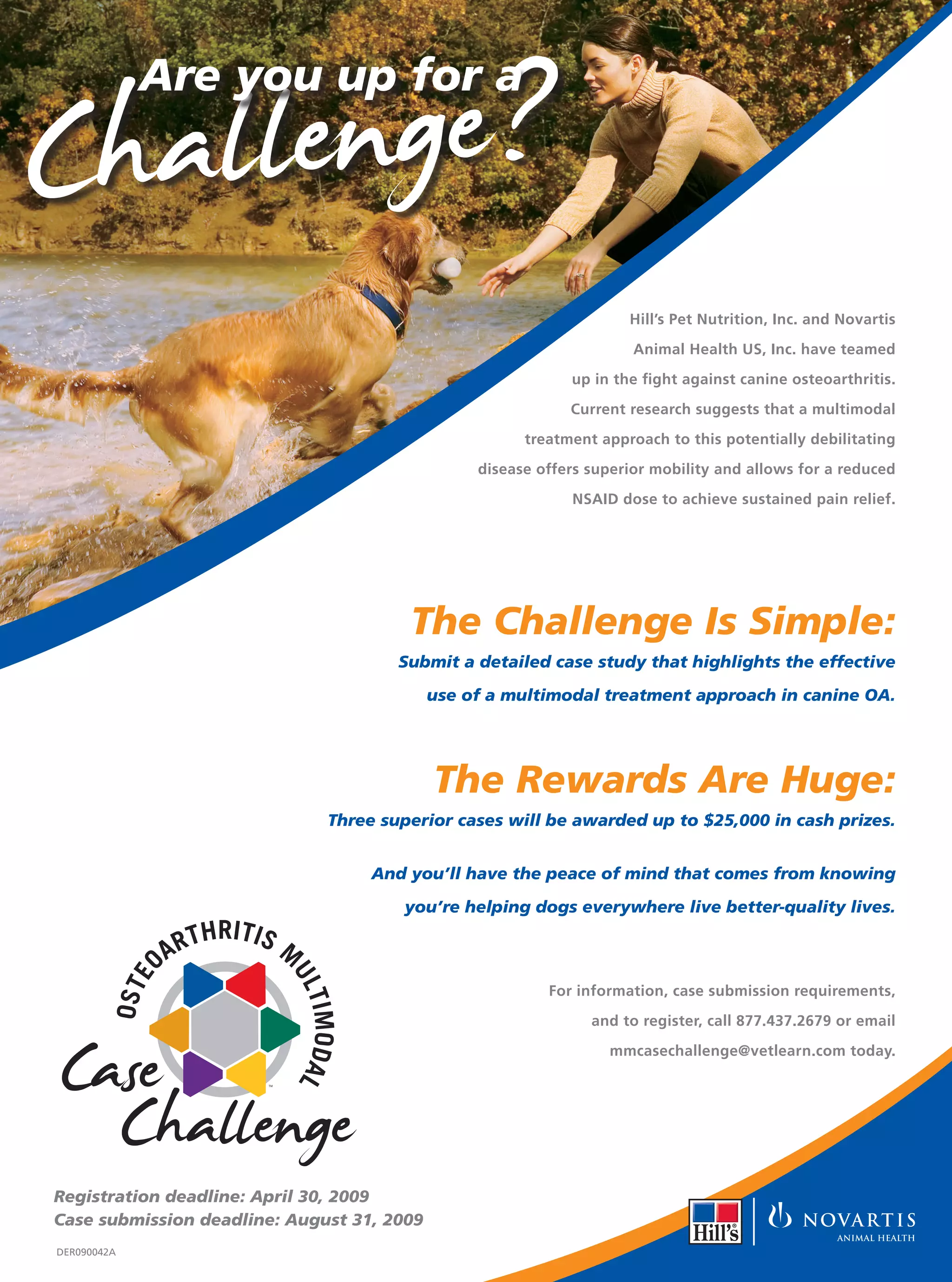 C hallenge?
             Are you up for a
                      RITIS MUL
                 R TH




                                    TI
             A




                                      MO
         OSTEO




                                         DA L
                               TM




                                                                                 Hill’s Pet Nutrition, Inc. and Novartis

                                                                                  Animal Health US, Inc. have teamed

                                                                         up in the fight against canine osteoarthritis.

                                                                         Current research suggests that a multimodal

                                                                   treatment approach to this potentially debilitating

                                                             disease offers superior mobility and allows for a reduced

                                                                         NSAID dose to achieve sustained pain relief.

                          M
                    R ITIS ULTI
        OSTEOARTH




                                    M
                                        O DA




                                                      The Challenge Is Simple:
                                         L




                Case
                                                    Submit a detailed case study that highlights the effective




         Challenge
                               TM

                                                        use of a multimodal treatment approach in canine OA.




                                                        The Rewards Are Huge:
                                            Three superior cases will be awarded up to $25,000 in cash prizes.


                                                  And you’ll have the peace of mind that comes from knowing

                                                     you’re helping dogs everywhere live better-quality lives.
                         THRITIS
                    AR              M
             O




                                    UL
            E
        OST




                                                                      For information, case submission requirements,
                                        TIMODAL




                                                                            and to register, call 877.437.2679 or email




Case
                                                                              mmcasechallenge@vetlearn.com today.




  Challenge
                               TM




Registration deadline: April 30, 2009
Case submission deadline: August 31, 2009
DER090042A
 