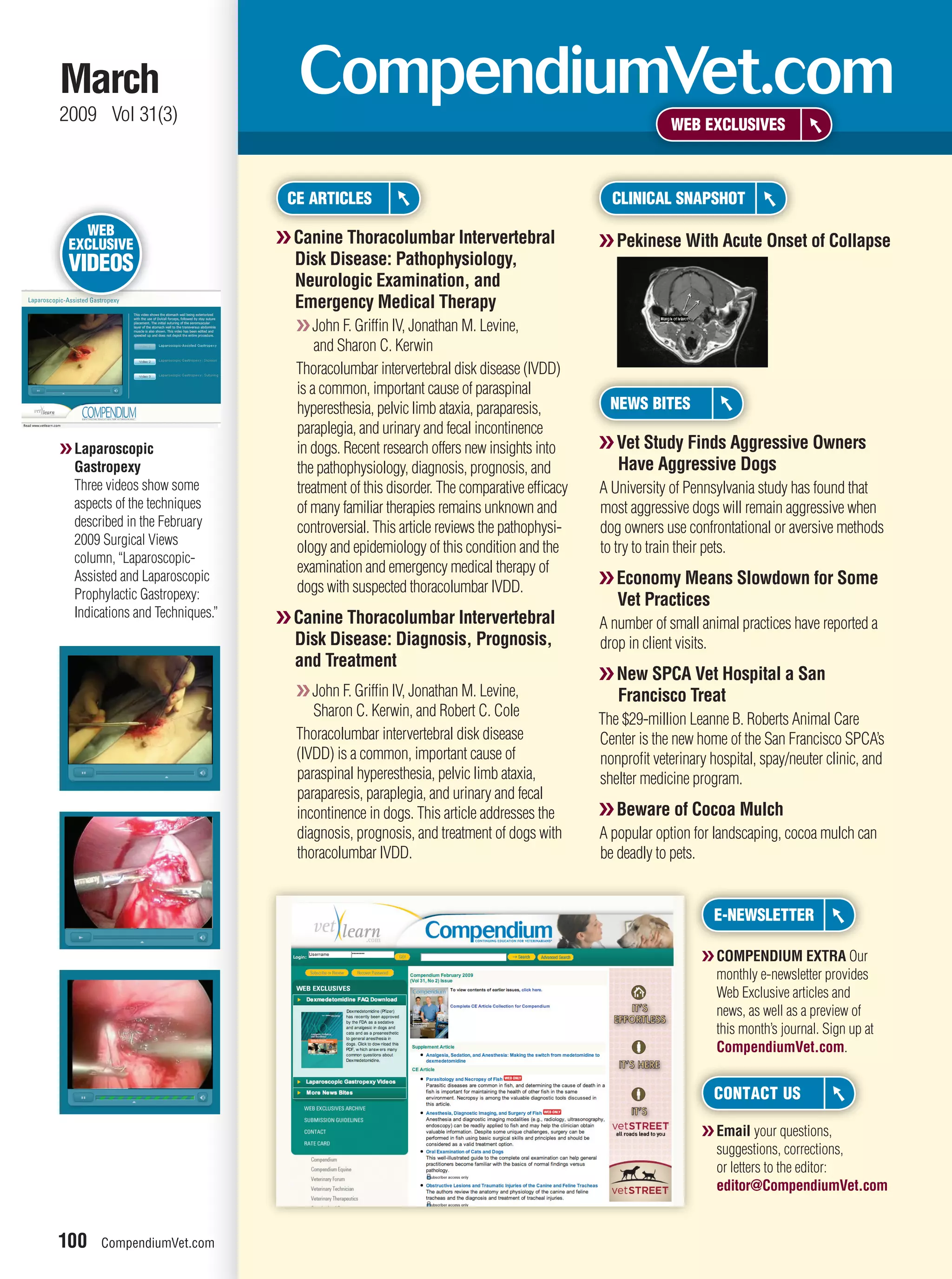 March
2009 Vol 31(3)                                                                                         WEB EXCLUSIVES



                                   CE ARTICLES                                              CLINICAL SNAPSHOT
   WEB
 EXCLUSIVE                        ❯❯ Canine Thoracolumbar Intervertebral                  ❯❯ Pekinese With Acute Onset of Collapse
 VIDEOS                              Disk Disease: Pathophysiology,
                                     Neurologic Examination, and
                                     Emergency Medical Therapy
                                    ❯❯ John F. Grifﬁn IV, Jonathan M. Levine,
                                        and Sharon C. Kerwin
                                    Thoracolumbar intervertebral disk disease (IVDD)
                                    is a common, important cause of paraspinal
                                    hyperesthesia, pelvic limb ataxia, paraparesis,         NEWS BITES
                                    paraplegia, and urinary and fecal incontinence
❯❯ Laparoscopic                     in dogs. Recent research offers new insights into     ❯❯ Vet Study Finds Aggressive Owners
   Gastropexy                       the pathophysiology, diagnosis, prognosis, and           Have Aggressive Dogs
   Three videos show some           treatment of this disorder. The comparative efﬁcacy   A University of Pennsylvania study has found that
   aspects of the techniques        of many familiar therapies remains unknown and        most aggressive dogs will remain aggressive when
   described in the February        controversial. This article reviews the pathophysi-   dog owners use confrontational or aversive methods
   2009 Surgical Views
                                    ology and epidemiology of this condition and the      to try to train their pets.
   column, “Laparoscopic-
                                    examination and emergency medical therapy of
   Assisted and Laparoscopic
                                    dogs with suspected thoracolumbar IVDD.               ❯❯ Economy Means Slowdown for Some
   Prophylactic Gastropexy:                                                                  Vet Practices
   Indications and Techniques.”   ❯❯ Canine Thoracolumbar Intervertebral                  A number of small animal practices have reported a
                                     Disk Disease: Diagnosis, Prognosis,                  drop in client visits.
                                     and Treatment
                                                                                          ❯❯ New SPCA Vet Hospital a San
                                    ❯❯ John F. Grifﬁn IV, Jonathan M. Levine,                Francisco Treat
                                       Sharon C. Kerwin, and Robert C. Cole
                                                                                          The $29-million Leanne B. Roberts Animal Care
                                    Thoracolumbar intervertebral disk disease             Center is the new home of the San Francisco SPCA’s
                                    (IVDD) is a common, important cause of                nonproﬁt veterinary hospital, spay/neuter clinic, and
                                    paraspinal hyperesthesia, pelvic limb ataxia,         shelter medicine program.
                                    paraparesis, paraplegia, and urinary and fecal
                                    incontinence in dogs. This article addresses the      ❯❯ Beware of Cocoa Mulch
                                    diagnosis, prognosis, and treatment of dogs with      A popular option for landscaping, cocoa mulch can
                                    thoracolumbar IVDD.                                   be deadly to pets.


                                                                                                               E-NEWSLETTER

                                                                                                             ❯❯ COMPENDIUM EXTRA Our
                                                                                                                monthly e-newsletter provides
                                                                                                                Web Exclusive articles and
                                                                                                                news, as well as a preview of
                                                                                                                this month’s journal. Sign up at
                                                                                                                CompendiumVet.com.


                                                                                                               CONTACT US

                                                                                                             ❯❯ Email your questions,
                                                                                                                suggestions, corrections,
                                                                                                                or letters to the editor:
                                                                                                                editor@CompendiumVet.com


100     CompendiumVet.com
 