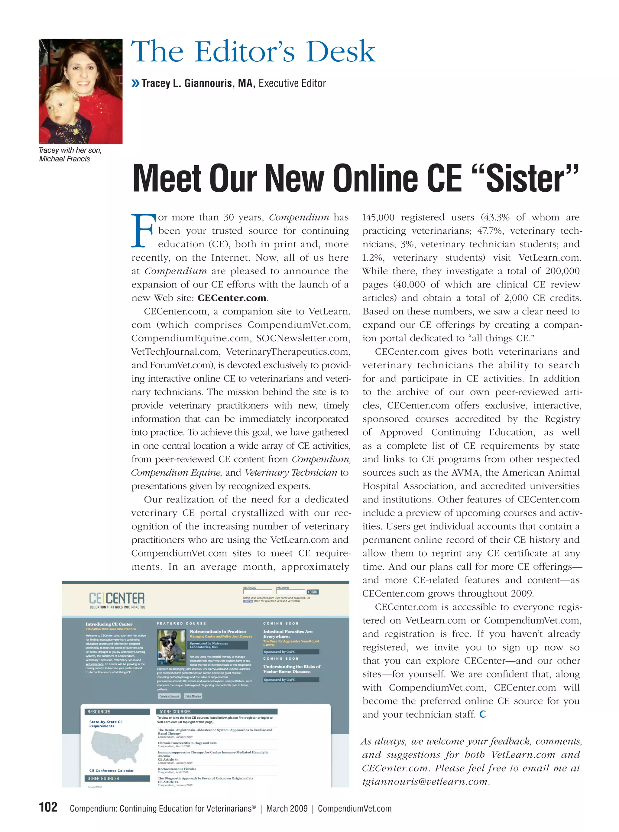 The Editor’s Desk
                        ❯❯ Tracey L. Giannouris, MA, Executive Editor




Tracey with her son,
Michael Francis



                         Meet Our New Online CE “Sister”
                        F
                               or more than 30 years, Compendium has 145,000 registered users (43.3% of whom are
                               been your trusted source for continuing practicing veterinarians; 47.7%, veterinary tech-
                               education (CE), both in print and, more nicians; 3%, veterinary technician students; and
                        recently, on the Internet. Now, all of us here 1.2%, veterinary students) visit VetLearn.com.
                        at Compendium are pleased to announce the While there, they investigate a total of 200,000
                        expansion of our CE efforts with the launch of a pages (40,000 of which are clinical CE review
                        new Web site: CECenter.com.                            articles) and obtain a total of 2,000 CE credits.
                           CECenter.com, a companion site to VetLearn. Based on these numbers, we saw a clear need to
                        com (which comprises CompendiumVet.com, expand our CE offerings by creating a compan-
                        CompendiumEquine.com, SOCNewsletter.com, ion portal dedicated to “all things CE.”
                        VetTechJournal.com, VeterinaryTherapeutics.com,            CECenter.com gives both veterinarians and
                        and ForumVet.com), is devoted exclusively to provid- veterinar y technicians the ability to search
                        ing interactive online CE to veterinarians and veteri- for and participate in CE activities. In addition
                        nary technicians. The mission behind the site is to to the archive of our own peer-reviewed arti-
                        provide veterinary practitioners with new, timely cles, CECenter.com offers exclusive, interactive,
                        information that can be immediately incorporated sponsored courses accredited by the Registry
                        into practice. To achieve this goal, we have gathered of Approved Continuing Education, as well
                        in one central location a wide array of CE activities, as a complete list of CE requirements by state
                        from peer-reviewed CE content from Compendium, and links to CE programs from other respected
                        Compendium Equine, and Veterinary Technician to sources such as the AVMA, the American Animal
                        presentations given by recognized experts.             Hospital Association, and accredited universities
                           Our realization of the need for a dedicated and institutions. Other features of CECenter.com
                        veterinary CE portal crystallized with our rec- include a preview of upcoming courses and activ-
                        ognition of the increasing number of veterinary ities. Users get individual accounts that contain a
                        practitioners who are using the VetLearn.com and permanent online record of their CE history and
                        CompendiumVet.com sites to meet CE require- allow them to reprint any CE certiﬁcate at any
                        ments. In an average month, approximately time. And our plans call for more CE offerings—
                                                                               and more CE-related features and content—as
                                                                               CECenter.com grows throughout 2009.
                                                                                   CECenter.com is accessible to everyone regis-
                                                                               tered on VetLearn.com or CompendiumVet.com,
                                                                               and registration is free. If you haven’t already
                                                                               registered, we invite you to sign up now so
                                                                               that you can explore CECenter—and our other
                                                                               sites—for yourself. We are conﬁdent that, along
                                                                               with CompendiumVet.com, CECenter.com will
                                                                               become the preferred online CE source for you
                                                                               and your technician staff.

                                                                                    As always, we welcome your feedback, comments,
                                                                                    and suggestions for both VetLearn.com and
                                                                                    CECenter.com. Please feel free to email me at
                                                                                    tgiannouris@vetlearn.com.

102      Compendium: Continuing Education for Veterinarians® | March 2009 | CompendiumVet.com
 