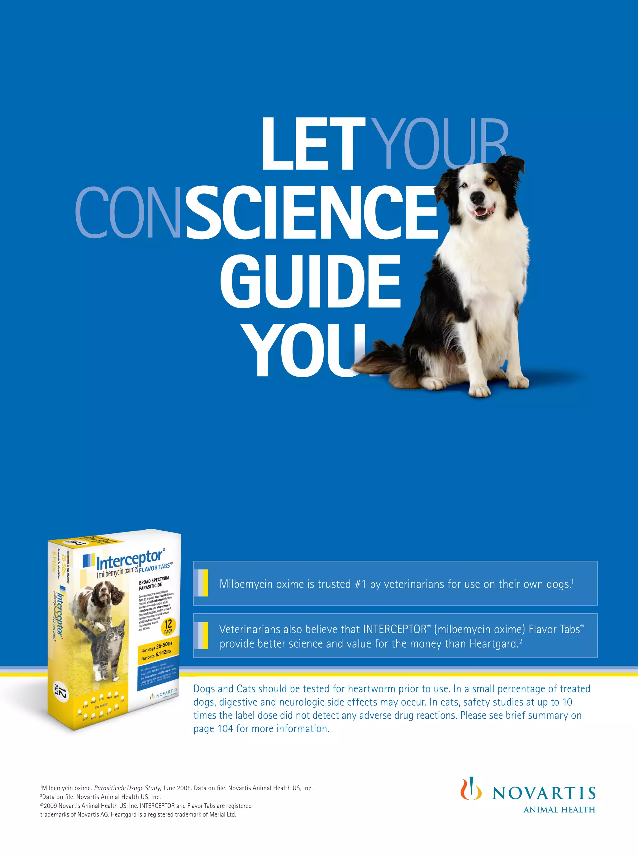 LETYOUR
                LET YOUR
              SCIENCE
           CONSCIENCE
               GUIDE
                YOU.

                                                                 Milbemycin oxime is trusted #1 by veterinarians for use on their own dogs.1


                                                                 Veterinarians also believe that INTERCEPTOR® (milbemycin oxime) Flavor Tabs®
                                                                 provide better science and value for the money than Heartgard.2


                                                        Dogs and Cats should be tested for heartworm prior to use. In a small percentage of treated
                                                        dogs, digestive and neurologic side effects may occur. In cats, safety studies at up to 10
                                                        times the label dose did not detect any adverse drug reactions. Please see brief summary on
                                                        page XX for more information.
                                                             104 for more information.




1
 Milbemycin oxime. Parasiticide Usage Study, June 2005. Data on ﬁle. Novartis Animal Health US, Inc.
2
 Data on ﬁle. Novartis Animal Health US, Inc.
©2009 Novartis Animal Health US, Inc. INTERCEPTOR and Flavor Tabs are registered
trademarks of Novartis AG. Heartgard is a registered trademark of Merial Ltd.
 