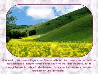 Com efeito, todos os milagres que Jesus realizou, diretamente ou por meio de
   seus discípulos, sempre foram feitos em vista do Reino de Deus, ou do
   Evangelho, ou da salvação dos homens. Para esse fim, de nada serviria
                         transportar uma montanha.
 