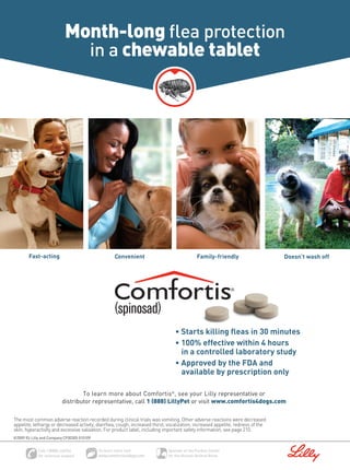 Month-long ﬂea protection
                             in a chewable tablet




        Fast-acting                              Convenient                               Family-friendly                       Doesn’t wash off




                                                                                • Starts killing ﬂeas in 30 minutes
                                                                                • 100% effective within 4 hours
                                                                                  in a controlled laboratory study
                                                                                • Approved by the FDA and
                                                                                  available by prescription only

                                  To learn more about Comfortis®, see your Lilly representative or
                          distributor representative, call 1 (888) LillyPet or visit www.comfortis4dogs.com

The most common adverse reaction recorded during clinical trials was vomiting. Other adverse reactions were decreased
appetite, lethargy or decreased activity, diarrhea, cough, increased thirst, vocalization, increased appetite, redness of the
skin, hyperactivity and excessive salivation. For product label, including important safety information, see page 210.
©2009 Eli Lilly and Company CF00305 010109
 