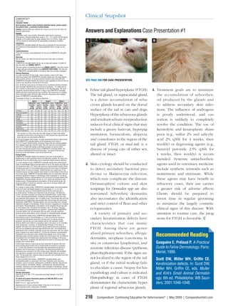Clinical Snapshot

Answers and Explanations Case Presentation #1
A                                              B




SEE PAGE 208 FOR CASE PRESENTATION.


1. Feline tail gland hyperplasia (FTGH).       3. Treatment goals are to minimize
    The tail gland, or supracaudal gland,          the accumulation of seborrheic
    is a dense accumulation of seba-               oil produced by the glands and
    ceous glands located on the dorsal             to address secondary skin infec-
    surface of the tail in cats and dogs.          tions. The inﬂuence of androgens
    Hyperplasia of the sebaceous glands            is poorly understood, and cas-
    and resultant sebum overproduction             tration is unlikely to completely
    induces focal clinical signs that may          resolve the condition. The use of
    include a greasy haircoat, hyperpig-           keratolytic and keratoplastic sham-
    mentation, furunculosis, alopecia,             poos (e.g., sulfur 2% and salicylic
    and comedones in the region of the             acid 2% q36h for 4 weeks, then
    tail gland. FTGH, or stud tail, is a           weekly) or degreasing agents (e.g.,
    disease of young cats of either sex,           benzoyl peroxide 2.5% q36h for
    altered or intact.                             4 weeks, then weekly) is recom-
                                                   mended. Systemic antiseborrheic
2. Skin cytology should be conducted               agents used in veterinary medicine
    to detect secondary bacterial pyo-             include synthetic retinoids such as
    derma or Malassezia infection,                 isotretinoin and etretinate. While
    which may complicate the disease.              these agents may have beneﬁt in
    Dermatophyte culture and skin                  refractory cases, their use carries
    scrapings for Demodex spp are also             a greater risk of adverse effects.
    warranted. Seborrheic dermatitis               Clients should be prepared to
    also necessitates the identiﬁcation            invest time in regular grooming
    and strict control of ﬂeas and other           to minimize the largely cosmetic
    ectoparasites.                                 clinical signs of this disease. With
       A variety of primary and sec-               attention to routine care, the prog-
    ondary keratinization defects have             nosis for FTGH is favorable.
    characteristics that can mimic
    FTGH. Among these are gener-
    alized primary seborrhea, allergic
    dermatitis, neoplasia (carcinoma in
                                                   Recommended Reading
                                                                     g
    situ or cutaneous lymphoma), and               Guaguère E, Prélaud P. A Practical
    zoonotic infectious disease (pythiosis,        Guide to Feline Dermatology. Paris:
    phaeohyphomycosis). If the signs are           Merial; 1999.
    not localized to the region of the tail        Scott DW, Miller WH, Grifﬁn CE.
    gland, or if the initial workup fails          Keratinization defects. In: Scott DW,
    to elucidate a cause, biopsy for his-          Miller WH, Grifﬁn CE, eds. Muller
    topathology and culture is indicated.          and Kirk’s Small Animal Dermatol-
    Histopathology in cases of FTGH                ogy. 6th ed. Philadelphia: WB Saun-
    demonstrates the characteristic hyper-         ders; 2001:1046-1048.
    plasia of regional sebaceous glands.

210     Compendium: Continuing Education for Veterinarians® | May 2009 | CompendiumVet.com
 