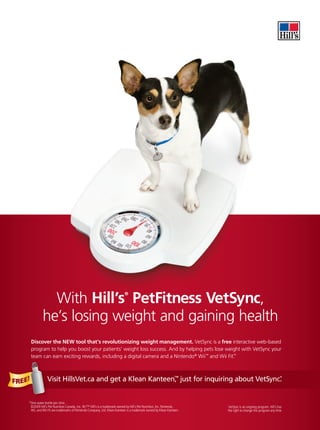 With Hill’s PetFitness VetSync,
                                                                           ®




              he’s losing weight and gaining health
        Discover the NEW tool that’s revolutionizing weight management. VetSync is a free interactive web-based
        program to help you boost your patients’ weight loss success. And by helping pets lose weight with VetSync your
        team can earn exciting rewards, including a digital camera and a Nintendo® Wii™ and Wii Fit.
                                                                                                   ™




FREE!
                                                          ™                                 *
                 Visit HillsVet.ca and get a Klean Kanteen, just for inquiring about VetSync.


    *One water bottle per clinic.
     ©2009 Hill’s Pet Nutrition Canada, Inc. ®/™ Hill’s is a trademark owned by Hill’s Pet Nutrition, Inc. Nintendo,    VetSync is an ongoing program. Hill’s has
     Wii, and Wii Fit are trademarks of Nintendo Company, Ltd. Klean Kanteen is a trademark owned by Klean Kanteen.    the right to change this program any time.
 