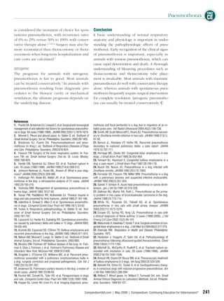 FREE
                                                                                                                                                    Pneumothorax CE

is considered the treatment of choice for spon- Conclusion
taneous pneumothorax, with recurrence rates A basic understanding of normal respiratory
of 0% to 25% versus 50% to 100% with conser- anatomy and physiology is important in under-
vative therapy alone.1,7,10,12 Surgery may also be standing the pathophysiologic effects of pneu-
more economical than thoracostomy or thora- mothorax. Early recognition of the clinical signs
cocentesis when long-term hospitalization and of pneumothorax is important, especially in
care costs are calculated.7                        animals with tension pneumothorax, which can
                                                   cause rapid deterioration and death. A thorough
Iatrogenic                                         understanding of lifesaving procedures such as
The prognosis for animals with iatrogenic thoracocentesis and thoracostomy tube place-
pneumothorax is fair to good. Most animals ment is invaluable. Most animals with traumatic
can be treated conservatively.3 In animals with pneumothorax do well with conservative therapy
pneumothorax resulting from diagnostic pro- alone, whereas animals with spontaneous pneu-
cedures to the thoracic cavity or mechanical mothorax frequently require surgical intervention
ventilation, the ultimate prognosis depends on for complete resolution. Iatrogenic pneumotho-
the underlying disease.                            rax can usually be treated conservatively.




References
1. Puerto DA, Brockman DJ, Linquist C, et al. Surgical and nonsurgical   mothorax and focal peritonitis in a dog due to migration of an in-
management of and selected risk factors for spontaneous pneumotho-       haled grass awn. Vet Radiol Ultrasound 2004;45(2):136-138.
rax in dogs: 64 cases (1986-1999). JAVMA 2002;220(11):1670-1674.         20. Smith JW, Scott-Moncrieff C, Rivers BJ. Pneumothorax second-
2. Monnet E. Pleura and pleural space. In: Slatter D, ed. Textbook of    ary to Diroﬁlaria immitis infection in two cats. JAVMA 1998;213(1):
Small Animal Surgery. 3rd ed. Philadelphia: Saunders; 2003:387-405.      91-93.
3. Brockman DJ, Puerto DA. Pneumomediastinum and pneu-                   21. Berson JL, Rendano VT, Hoffer RE. Recurrent pneumothorax
mothorax. In: King L, ed. Textbook of Respiratory Diseases of Dogs       secondary to ruptured pulmonary blebs: a case report. JAAHA
and Cats. Philadelphia: Saunders; 2003:616-624.                          1979;15:707-711.
4. Fossum TW. Surgery of the lower respiratory system. In: Fos-          22. Herrtage ME, Clarke DD. Congenital lobar emphysema in two
sum TW, ed. Small Animal Surgery. 2nd ed. St. Louis: Mosby;              dogs. J Small Anim Pract 1985;26:453-464.
2002:788-820.                                                            23. Tennant BJ, Haywood S. Congenital bullous emphysema in a
5. Hardie EM, Spodnick GJ, Gilson SD, et al. Tracheal rupture in         dog: a case report. J Small Anim Pract 1987;28:109-116.
cats: 16 cases (1983-1998). JAVMA 1999;214(4):508-512.                   24. Busch DS, Noxon JO. Pneumothorax in a dog infected with
6. Johnson-Neitman JL, Huber ML, Amann JF. What is your diag-            Diroﬁlaria immitis. JAVMA 1992;201(12):1893.
nosis? JAVMA 2006;229(3):359-360.                                        25. Forrester SD, Fossom TW, Miller MW. Pneumothorax in a dog
7. Holtsinger RH, Beale BS, Bellah JR, et al. Spontaneous pneu-          with a pulmonary abscess and suspected infective endocarditis.
mothorax in the dog: a retrospective analysis of 21 cases. JAAHA         JAVMA 1992;200(3):351-354.
1993;29:195-210.                                                         26. Saheki Y, Ishitani R. Acute fatal pneumothorax in canine diroﬁ-
8. Yoshioka MM. Management of spontaneous pneumothorax in                lariasis. Jpn J Vet Sci 1981;43:315-328.
twelve dogs. JAAHA 1982;18:57-62.                                        27. Dallman MJ, Martin RA, Roth L. Pneumothorax as the prima-
9. Tamas PM, Paddleford RR, Krahwinkel DJ. Thoracic trauma in            ry problem in two cases of bronchoalveolar carcinoma in the dog.
dogs and cats presented for limb fractures. JAAHA 1985;21:161-166.       JAAHA 1988;24:710-714.
10. Valentine A, Smeak D, Allen D et al. Spontaneous pnuemotho-          28. White HL, Rozanski EA, Tidwell AS, et al. Spontaneous
rax in dogs. Compend Contin Educ Pract Vet 1996;18(1):53-62.             pneumothorax in two cats with small airway disease. JAVMA
11. Tucker A. Respiratory pathophysiology. In: Slatter D, ed. Text-      2003;222(11):1573-1575.
book of Small Animal Surgery. 3rd ed. Philadelphia: Saunders;            29. Cooper ES, Syring RS, King LG. Pneumothorax in cats with
2003:781-797.                                                            a clinical diagnosis of feline asthma: 5 cases (1990-2000). J Vet
12. Lipscomb VJ, Hardie RJ, Dubielzig RR. Spontaneous pnemotho-          Emerg Crit Care 2003;13(2):95-101.
rax caused by pulmonary blebs and bullae in 12 dogs. JAAHA 2003;         30. Matsumoto H, Kakehata T, Hyodo T, et al. Surgical correction of con-
39:435-445.                                                              genital lobar emphysema in a dog. J Vet Med Sci 2004;66(2):217-219.
13. Kramek BA, Caywood DD, O’Brien TD. Bullous emphysema and             31. Cherniak RM. Respiration in Health and Disease. Philadelphia:
recurrent pneumothorax in the dog. JAVMA 1985;186(9):971-974.            Saunders; 1972.
14. Nelson AW, Monnet E. Lungs. In: Slatter D, ed. Textbook of Small     32. Heidecker J, Huggins JT, Sahn SA, et al. Pathophysiology of
Animal Surgery. 3rd ed. Philadelphia: Saunders; 2003:880.                pneumothorax following ultrasound-guided thoracocentesis. Chest
15. Murphy DM, Fishman AP. Bullous disease of the lung. In: Fish-        2006;130(4):1173-1184.
man A, Elias J, Fishman J, et al. Fishman’s Pulmonary Disease and        33. Mitchell SL, McCarthy R, Rudloff E, et al. Tracheal rupture as-
Disorders. New York: McGraw-Hill; 2008:913-930.                          sociated with intubation in cats: 20 cases (1996-1998). JAVMA
16. Stogdale L, O’Connor CD, Williams MC, et al. Recurrent pneu-         2000;216(10):1592-1595.
mothorax associated with a pulmonary emphysematous bulla in              34. Brissot HN, Dupre GP, Bouvy BM, et al. Thoracoscopic treatment
a dog: surgical correction and proposed pathogenesis. Can Vet J          of bullous emphysema in 3 dogs. Vet Surg 2003;32:524-529.
1982;23(10):281-287.                                                     35. Bennett RA, Orton EC, Tucker A, et al. Cardiopulmonary chang-
17. Anderson GI. Pulmonary cavitary lesions in the dog: a review of      es in conscious dogs with induced progressive pneumothorax. Am
seven cases. JAAHA 1987;23:89-94.                                        J Vet Res 1989;50(2):280-284.
18. Rochat MC, Cowell RL, Tyler RD, et al. Paragonimiasis in dogs        36. Willard T. Blood gases. In: Willard T, Turnwald GH, eds. Small
and cats. Compend Contin Educ Pract Vet 1990;12(8):1093-1098.            Animal Clinical Diagnosis by Laboratory Methods. 3rd ed. Philadel-
19. Hopper BJ, Lester NV, Irwin PJ, et al. Imaging diagnosis: pneu-      phia: Saunders; 1999:93-107.


                                                                  CompendiumVet.com | May 2009 | Compendium: Continuing Education for Veterinarians®           241
 