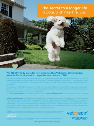The secret to a longer life
                                                                             in dogs with heart failure.




The QUEST study provides new evidence that Vetmedin® (pimobendan)
extends life for dogs with congestive heart failure (CHF).
In a study of unprecedented magnitude, dogs with CHF due to mitral valve disease who were treated with VETMEDIN*
lived virtually twice as long as those on an ACE inhibitor.1 This hard evidence from the QUEST study supports using
VETMEDIN as ﬁrst-line therapy in all dogs with symptomatic CHF. News like this should make your clients jump for
joy as well.
*The study used VETMEDIN Capsules. In the US, only chewable tablets are licensed. Both capsules and chewable
 tablets contain the same pharmaceutical ingredient, pimobendan, and are considered equivalent for clinical use.
 Bioequivalence, however, has not been established.
Visit www.questtrial.com for additional study details, and visit www.vetmedin-us.com for more information about VETMEDIN.


Important safety information: VETMEDIN should not be given in case of hypertrophic cardiomyopathy, aortic stenosis, or any other clinical condition
where an augmentation of cardiac output is inappropriate for functional or anatomical reasons. The safety of VETMEDIN has not been established
in dogs with asymptomatic heart disease or in heart failure caused by other etiologies other than atrioventricular valvular insufﬁciency or dilated
cardiomyopathy. Use only in dogs with clinical evidence of heart failure. The most common side effects reported in ﬁeld studies were poor appetite,
lethargy, diarrhea, dyspnea, azotemia, weakness, and ataxia. If side effects should occur, pet owners should contact their veterinarian. Please refer
to the package insert for complete product information or visit www.vetmedin-us.com.
Reference:
1. Häggström J et al. Effect of pimobendan or benazepril hydrochloride on survival times in dogs with congestive heart failure
caused by naturally occurring myxomatous mitral valve disease: The QUEST study. J Vet Intern Med. 2008;22:1124–1135.




VETMEDIN is a registered trademark of Boehringer Ingelheim Vetmedica GmbH, licensed to Boehringer Ingelheim Vetmedica, Inc.
© 2009 Boehringer Ingelheim Vetmedica, Inc. VET0209003

                                                               See Page 204 for Product Information Summary
 